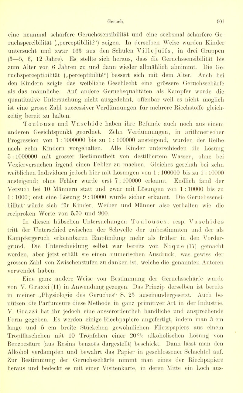 eine neunmal schärfere Geruchssensibilität und eine sechsmal schärfere Ge- ruchspercibilität („perceptibilite) zeigen. In derselben Weise wurden Kinder untersucht und zwar 163 aus den Schulen Villejuifs, in drei Gruppen (3—5, 6, 12 Jahre). Es stellte sich heraus, dass die Geruchssensibilität bis zum Alter von 6 Jahren zu und dann wieder allmählich abnimmt. Die Ge- ruchsperceptibilität („perceptibilite) bessert sich mit dem Alter. Auch bei den Kindern zeigte das weibliche Geschlecht eine grössere Geruchsschärfe als das männliche. Auf andere Gerucbsqualitäten als Kampfer wurde die quantitative Untersuchung nicht ausgedehnt, offenbar weil es nicht möglich ist eine grosse Zahl successiver Verdünnungen für mehrere Riechstoffe gleich- zeitig bereit zu halten. Toulouse und Vaschide haben ihre Befunde auch noch aus einem anderen Gesichtspunkt geordnet. Zehn Verdünnungen, in arithmetischer Progression von 1 : 1000000 bis zu 1 : 100000 ansteigend, wurden der Reihe nach zehn Kindern vorgehalten. Alle Kinder unterschieden die Lösung 5:1000000 mit grosser Bestimmtheit von destilliertem Wasser, ohne bei Vexierversuchen irgend einen Fehler zu machen. Gleiches geschah bei zehn weiblichen Individuen jedoch hier mit Lösungen von 1 : 100000 bis zu 1 : 10000 ansteigend; ohne Fehler wurde erst 7:100000 erkannt. Endlich fand der Versuch bei 10 Männern statt und zwar mit Lösungen von 1 : 10000 bis zu 1 : 1000; erst eine Lösung 9 :10000 wurde sicher erkannt. Die Geruchssensi- bilität ' würde sich für Kinder, Weiber und Männer also verhalten wie die reeiproken Werte von 5,70 und 000. In diesen hübschen Untersuchungen Toulouses, resp. Vaschides tritt der Unterschied zwischen der Schwelle der unbestimmten und der als Kampfergeruch erkennbaren Empfindung mehr als früher in den Vorder- grund. Die Unterscheidung selbst war bereits von Nique (17) gemacht worden, aber jetzt erhält sie einen numerischen Ausdruck, was gewiss der grossen Zahl von Zwischenstufen zu danken ist, welche die genannten Autoren verwendet haben. Eine ganz andere Weise von Bestimmung der Geruchsschärfe wurde von V. Grazzi (11) in Anwendung gezogen. Das Prinzip derselben ist bereits in meiner „Physiologie des Geruches S. 23 auseinandergesetzt. Auch be- nützen die Parfumeure diese Metbode in ganz primitiver Art in der Industrie. V. Grazzi hat ihr jedoch eine ausserordentlich handliche und ansprechende Form gegeben. Es werden einige Riechpapiere angefertigt, indem man 5 cm lange und 5 cm breite Stückchen gewöhnlichen Fliesspapiers aus einem Tropffiäschchen mit 10 Tröpfchen einer 20 °/o alkoholischen Lösung von Benzoesäure (aus Resina benzoes dargestellt) beschickt. Dann lässt man den Alkohol verdampfen und bewahrt das Papier in geschlossener Schachtel auf. Zur Bestimmung der Geruchsschärfe nimmt man eines der Riechpapiere heraus und bedeckt es mit einer Visitenkarte, in deren Mitte ein Loch aus-