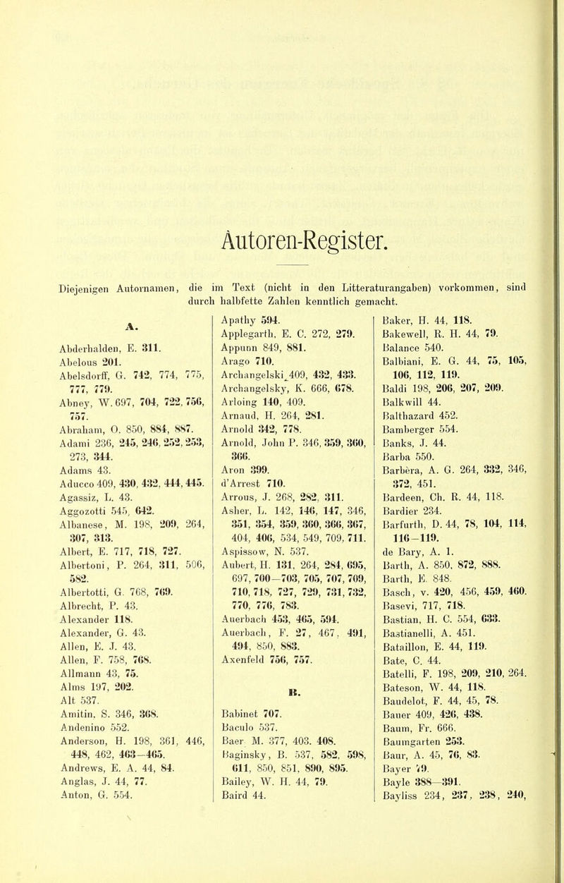 Autoren-Register. Diejenigen Autornamen, die im Text (nicht in den Litteraturangaben) vorkommen, durch halbfette Zahlen kenntlich gemacht. sind Abderhalden, E. 311. Abelous 201. Abelsdorff, G. 742, 774, 775, 777, 779. Abney, W. 697, 704, 722, 75G, 757. Abraham, 0. 850, 884, 887. Adami 236, 245, 246, 252, 253, 273, 344. Adams 43. Aducco 409, 430, 432, 444,445. Agassiz, L. 43. Aggozotti 545, 642. Albanese, M. 198, 209, 264, 307, 313. Albert, E. 717, 718, 727. Albertoni, P. 264, 311, 506, 582. Albertotti, G. 768, 7(59. Albrecht, P. 43. Alexander 118. Alexander, G. 43. Allen, E. J. 43. Allen, F. 758, 768. Allmaun 43, 75. Alms 197, 202. Alt 537. Amitin. S. 346, 368. Andenino 552. Anderson, H. 198, 361, 446, 448, 462, 463 -465. Andrews, E. A. 44, 84. Anglas, J. 44, 77. Anton, G. 554. Apathy 594. Applegarth, E. C. 272, 279. Appunn 849, 881. Arago 710. ArchangelskiJ09, 432, 433. Archangelsk^ K. 666, 678. Arloing 140, 409. Arnaud, H. 264, 281. Arnold 342, 778. Arnold, John P. 346, 359, 360, 366. Aron 399. dArrest 710. Arrous, J. 268, 282, 311. Asher, L. 142, 146, 147, 346, 351, 354, 359, 360, 366, 367, 404, 406, 534, 549, 709, 711. Aspissow, N. 537. Aubert, H. 131, 264, 284, 695, 697, 700-703, 705, 707, 709, 710, 718, 727, 729, 731, 732, 770, 776, 783. Auerbach 453, 465, 594. Auerbach, F. 27, 467, 491, 494, 850, 883. Axenfeld 756, 757. lt. Babinet 707. Baculo 537. Baer M. 377 Haginsky, B 611, 850, 851, 890, 895. Bailey, W. H. 44, 79. Baird 44. 403. 408. 537, 582, 598, Baker, H. 44, 118. Bakewell, R. H. 44, 79. Balance 540. Balbiani, E. G. 44, 75, 105, 106, 112, 119. Baldi 198, 206, 207, 209. Balkwill 44. Balthazard 452. Bamberger 554. Banks, J. 44. Barba 550. Barbera, A. G. 264, 332, 346, 372, 451. Bardeen, Ch. R. 44, 118. Bardier 234. Barfurth, D. 44, 78, 104, 114, 116-119. de Bary, A. 1. Barth, A. 850, 872, 888. Barth, E. 848. Bäsch, v. 420, 456, 459, 460. Basevi, 717, 718. Bastian, H. C. 554, 633. Ba3tianelli, A. 451. Bataillon, E. 44, 119. Bäte, C. 44. Bateiii, F. 198, 209, 210, 264. Bateson, W. 44, 118. Baudelot, F. 44, 45, 78. Bauer 409, 426, 438. Baum, Fr. 666. Baumgaiten 253. Baur, A. 45, 76, 83. Bayer 79. Bayle 388—391. Bayliss 234, 237, 238, 240,