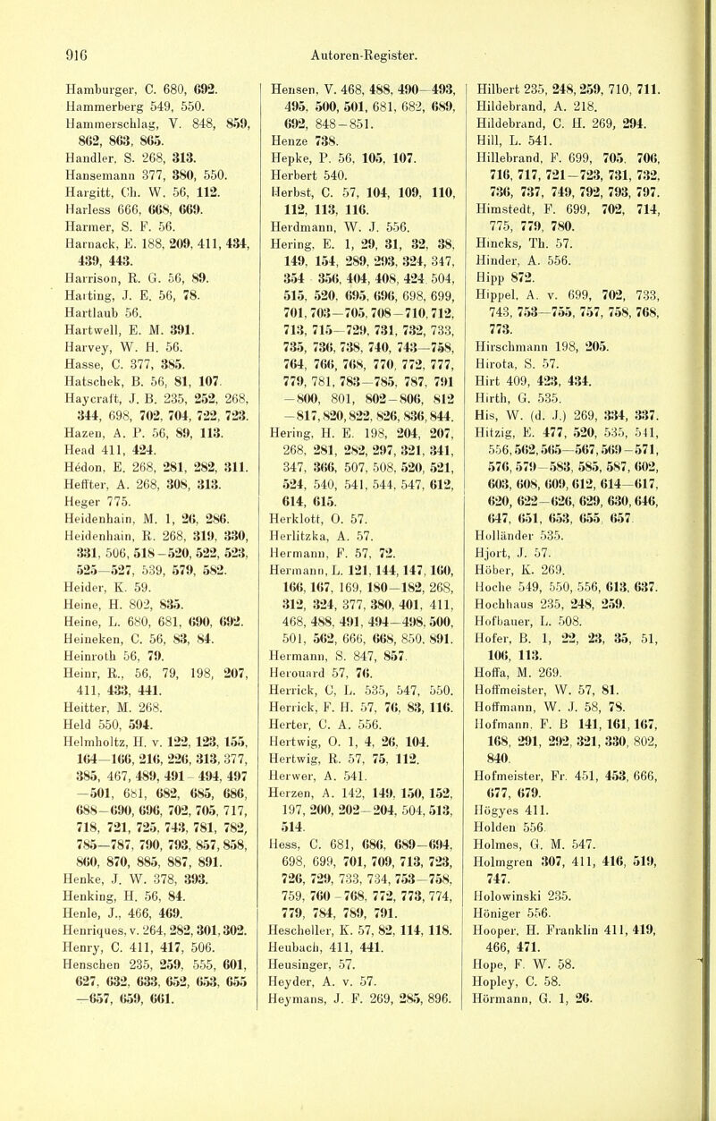 Hamburger, C. 680, G92. Hammerberg 549, 550. Hammerschlag, V. 848, 859, 8G2, 863, 865. Handler, S. 268, 313. Hansemann 377, 380, 550. Hargitt, Ch. W. 56, 112. Harless 666, 668, 669. Harmer, S. F. 56. Harnack, E. 188, 209, 411, 434, 439, 443. Harrison, R. G. 56, 89. Harting, J. E. 56, 78. Hartlaub 56. Hartwell, E. M. 391. Harvey, W. H. 56. Hasse, C. 377, 385. Hatschek, B. 56, 81, 107. Haycrait, J. B. 235, 252, 268, 344, 698, 702, 704, 722, 723. Hazen, A. P. 56, 89, 113. Head 411, 424. Hedon, E. 268, 281, 282, 311. Heffter, A. 268, 308, 313. Heger 775. Heidenhain, M. 1, 26, 2S6. Heidenhain, R. 268, 319, 330, 331, 506,518-520,522, 523, 525-527, 539, 579, 582. Heider, K. 59. Heine, H. 802, 835. Heine, L. 680, 681, 690, 692. Heineken, C. 56, 83, 84. Heinroth 56, 79. Heinr, R., 56, 79, 198, 207, 411, 433, 441. Heitter, M. 268. Held 550, 594. Helmholtz, H. v. 122, 123, 155, 164—166, 216, 226, 313, 377, 385, 467, 489, 491 494, 497 -501, 681, 682, 685, 686, 688-690, 696, 702, 705, 717, 718, 721, 725, 743, 781, 782, 785—787, 790, 793, 857, 858, 860, 870, 885, 887, 891. Henke, J. W. 378, 393. Henking, H. 56, 84. Henle, J., 466, 469. Henriques, v. '264, 282, 301,302. Henry, C. 411, 417, 506. Henschen 235, 259, 555, 601, 627, 632, 633, 652, 653, 655 —657, 659, 661. Heiisen, V. 468, 488, 490—493, 495, 500, 501, 681, 682, 689, 692, 848 - 851. Henze 738. Hepke, P. 56, 105, 107. Herbert 540. Herbst, C. 57, 104, 109, 110, 112, 113, 116. Herdmann, W. J. 556. Hering, E. 1, 29, 31, 32, 38, 149, 154, 289, 293, 324, 347, 354 356, 404, 408, 424. 504, 515, 520, 695, 696, 698, 699, 701, 703-705, 708-710,712, 713, 715-729, 731, 732, 733, 735, 736, 738, 740, 743—758, 764, 766, 768, 770, 772, 777, 779, 781, 783-785, 787, 791 -800, 801, 802-806, 812 -817,820,822, 826, 836,844. Hering, H. E. 198, 204, 207, 268, 281, 282, 297, 321, 341, 347, 366, 507, 508, 520, 521, 524, 540, 541, 544, 547, 612, 614, 615. Herklott, O. 57. Heilitzka, A. 57. Hermann, F. 57, 72. Hermann, L. 121,144,147, 160, 166,167, 169, 180-182, 268, 312, 324, 377, 380, 401, 411, 468, 488, 491, 494-498, 500, 501, 562, 666, 668, 850, 891. Hermann, S. 847, 857. Heiouard 57. 76. Herrick, C, L. 535, 547, 550. Herrick, F. H. 57, 76, 83, 116. Herter, C. A. 556. Heitwig, O. 1, 4, 26, 104. Hertwig, R. 57, 75, 112. Herwer, A. 541. Herzen, A. 142, 149, 150, 152, 197, 200, 202-204, 504, 513, 514. Hess, C. 681, 686, 689-694, 698, 699, 701, 709, 713, 723, 726, 729, 733, 734, 753-758, 759, 760 -768, 772, 773, 774, 779, 784, 789, 791. Hescheller, K. 57, 82, 114, 118. Heubach, 411, 441. Heusinger, 57. Heyder, A. v. 57. Heymans, J. F. 269, 285, 896. Hilbert 235, 248,259, 710, 711. Hildebrand, A. 218. Hildebrand, C. H. 269, 294. Hill, L. 541. Hillebrand, F. 699, 705. 706, 716, 717, 721-723, 731, 732, 736, 737, 749, 792, 793, 797. Himstedt, F. 699, 702, 714, 775, 779, 780. Hincks, Th. 57. Hinder, A. 556. Hipp 872. Hippel, A. v. 699, 702, 733, 743, 753-755, 757, 758, 768, 773. Hirschmann 198, 205. Hirota, S. 57. Hirt 409, 423, 434. Hirth, G. 535. His, W. (d. J.) 269, 334, 337. Hitzig, E. 477, 520, 535, 541, 556,562,565-567,569 - 571, 576, 579-583, 585, 587, 602, 603, 608, 609, 612, 614-617, 620, 622- 626, 629, 630,646, 647, 651, 653, 655 657 Holländer 535. Hjort, J. 57. Höber, K. 269. Hoche 549, 550, 556, 613, 637. Hochhaus 235, 248, 259. Hofbauer, L. 508. Hofer, B. 1, 22, 23, 35, 51, 106, 113. Hoffa, M. 269. Hoffmeister, W. 57, 81. Hoffmann, W. J. 58, 78. Hofmann. F. B 141, 161,167, 168, 291, 292, 321, 330, 802, 840. Hofmeister, Fr. 451, 453, 666, 677, 679. Högyes 411. Holden 556. Holmes, G. M. 547. Holmgren 307, 411, 416, 519, 747. Holowinski 235. i Höniger 556. Hooper, H. Franklin 411, 419, 466, 471. Hope, F. W. 58. Hopley, C. 58. Hörmann, G. 1, 26.