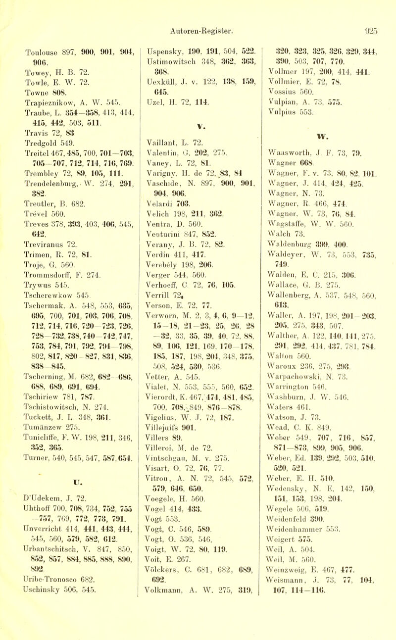 Toulouse 897, 900, 1)01, 004, 906. Towey, H. B. 72. Towle, E. W. 72. Towne 808. Trapieznikow, A. W. 545. Traube, L. 354-358, 413, 414, 415, 442, 503, 511. Travis 72, 83 Tredgold 549. Treitel 467, 485, 700, 701—703, 705-707, 712, 714, 710, 709. Trembley 72, 89, 105, 111. Trendelenburg, W. 274, 291, 382. Treutier, B. 682. Trevel 560. Treves 378, 393, 403, 40«, 545, 042. Treviranus 72. Trimen, R. 72, 81. Troje, G. 560. Trommsdorff, F. 274. Trywus 545. Tscherewkow 545. Tsehermak, A. 548, 553, 035, 095, 700, 701, 703, 70«, 708. 712, 714, 71«, 720 723, 72«, 728-732,738,740-742,747, 753, 784, 791, 792, 794 798, 802, 817, 820- 827, 831, 836, 838-845. Tscherning, M. 682, «82 «8«, 688, 689, 691, 694. Tsehiriew 781, 787. Tschistowitsch, N. 274. Tuckett, J. L 348, 361. Tumänzew 275. Tunicliffe, F. W. 198, 211, 346, 352, 365. Turner, 540, 545, 547, 587,654. IT. D'Udekem, J. 72. Uhthoff 700, 708, 734, 752, 755 -757, 769, 772, 773, 791. Unverricht 414, 441, 443, 444, 545, 560, 579, 582, «12. Urban fcschitsch, V. 847, 850, 852, 857, 884, 885, 888, S90, 892. Uribe-Tronosco 682. Uschinsky 506, 545. Uspensky, 190. 191, 504, 522. Ustimowitsch 348, 362, 363, 368. Uexküll, J. v. 122, 138, 159, 645. Uzel, H. 72, 114. V. Vaillant, L. 72. Valentin, G. 202, 275. Vaney, L. 72, Sl. Varigny, H. de 72. 83, 84 Vaschide, N. 897, '900, 901, 904, 906. Velardi 703. Velich 198, 211, 362. Ventra, D. 560. Veoturini 847, 852. Verany, J. B. 72, 82. Verdin 411, 417. Verebely 198, 206. Verger 544, 560. Verhoeff, C. 72, 76, 105. Verrill 72, Verson, E. 72, 77. Verworn, M. 2, 3, 4, 6, 9—12. 15-18, 21-23, 25, 26, 2S -32, 33, 35, 39, 40, 72, 88, 89, 106, 121. 169, 170-178, 185, 187, 198, 204, 348. 375. 508, 524, 530, 536. Vetter, A. 545. Vialet, N. 553, 555, 560, «52. Vierordt, K. 467,'474, 481. 4s5, 700, 708,^849, 870-878. Vigelius, W. J. 72, 187. Villejuifs 901. Villers 89. Villeroi. M. de 72. Vintscbgau, M. v. 275. Visart, O. 72, 7«, 77. Vitrou, A. N. 72, 545, 572, 579, 646, 650. Voegele, H. 560. Vogel 414, 433. Vogt 553. Vogt, C. 546, 589. Vogt, O. 536, 546. Voigt, W. 72, 80, 119. Voit, E. 267. Völckers. C. 681, 682, 689, 692. Volkniann, A. W. 275, 319, 320. 323, 325, 326, 329, 344, 390, 503, 707, 770. Vollmer 197, 200, 414. 441. Vollmier, E. 72, 78. Vossius 560. Vulpian, A. 73, 575. Vulpius 553. W. Waasworth, J. F. 73, 79. Wagner 668. Wagner, F. v. 73, 80, 82, 101. Wagner, J. 414, 424, 425. Wagner, N. 73. Wagner, R 466, 474. Wagner, W. 73, 70, 84. Wagstafte, W. W. 560. Walch 73. Waldenburg 399, 400. Waldeyer, W. 73, 553, 735, 749. Waiden, E. C. 215, 306. Wallace, Ö. B. 275. Wallenberg, A. 537, 548, 560, 613. Waller, A. 197, 198, 201—203, 205, 275, 343, 507. Walther, A. 122, 140.141,275. 291, 292, 414. 437. 781, 784. Walton 560. Waroux 236, 275, 293. Warpachowski. N. 73. Warrington 546. Washburn, J. W. 546. Waters 461. Watson, J. 73. Wead, C. K. 849. Weber 549, 707, 716, 857, 871-873, 899, 905, 906. Weber, Ed. 139, 292, 503, 510, 520, 521. Weber, E. H. 510. Wedensky, N. E. 142, 150, 151, 153, 198, 204. Wegele 506, 519. Weidenfeld 390. Weidenhammer 553. Weigert 575. Weil, A. 504. Weil, M. 560. Weinzweig, E. 467, 477. Weismann, J. 73, 77, 104, 107, 114-116.