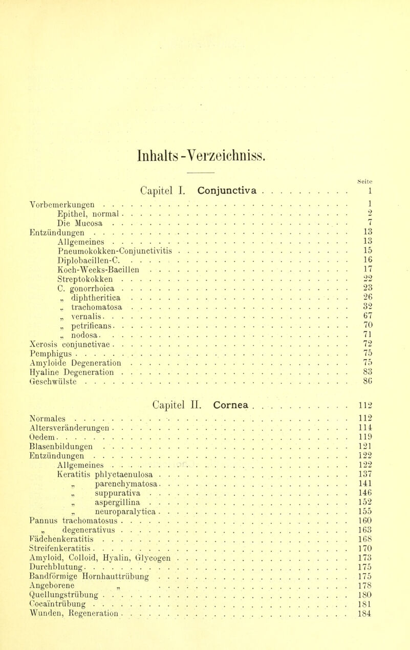 Inhalts -Verzeichniss. .Seite Capitel I. Conjunctiva 1 Vorbemerkungen 1 Epithel, normal 2 Die Mucosa 7 Entzündungen 13 Allgemeines 13 Pneumokokken-Conjunctivitis 15 Diplobacillen-C , 16 Koch-Weeks-Bacillen 17 Streptokokken 22 C. gonorrhoica 23 „ diphtheritica 26 ,. trachomatosa 32 „ vernalis 67 „ petrilicans 70 „ nodosa 71 Xerosis conjunctivae 72 Pemphigus 75 Amyloide Degeneration 75 Hyaline Degeneration 83 Geschwülste 80 Capitel IL Cornea 112 Normales 112 Altersveränderungen 114 Oedem 119 Blasenbildungen 121 Entzündungen 122 Allgemeines .. .. ,/iOliü. ... . 122 Keratitis phlyctaenulosa 137 „ parenchymatosa 141 „ suppurativa 146 „ aspergillina 152 „ neuroparalytica , 155 Pannus trachomatosus 160 „ degenerativus 163 Eädchenkeratitis 168 Streif enkeratitis 170 Amyloid, Colloid, Hyalin, Glycogen 173 Durchblutung 175 Bandförmige Hornhauttrübung 175 Angeborene „ . . '. V . .......... . ..... 178 Quellungstrübung 180 Coca'intrübung 181 Wunden, Regeneration 184