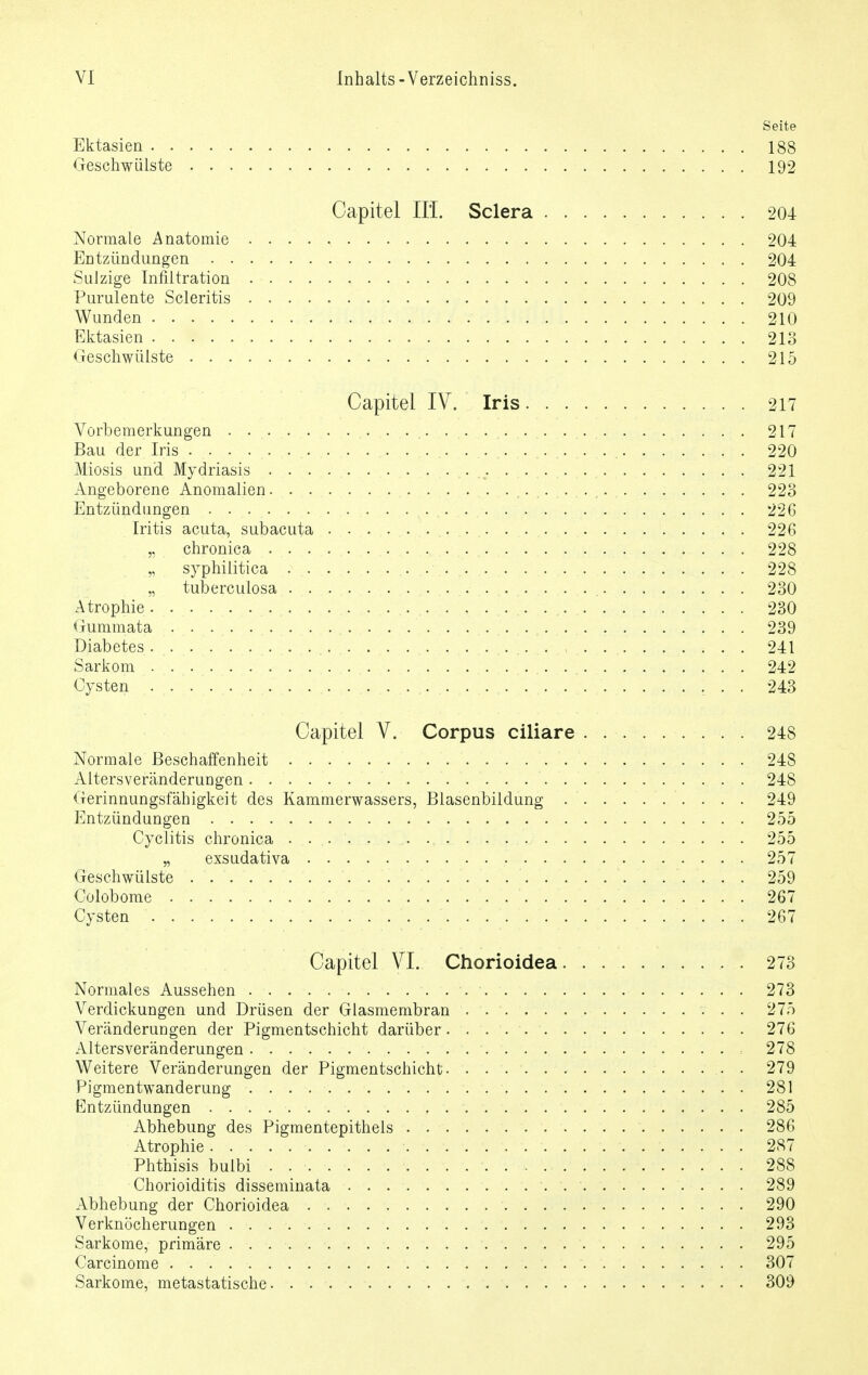 Seite Ektasien 188 Geschwülste 192 Capitel III. Sclera 204 Normale Anatomie 204 Entzündungen 204 Sulzige Infiltration 208 Purulente Scleritis 209 Wunden 210 Ektasien 213 Geschwülste 215 Capitel IV. Iris 217 Vorbemerkungen . ... . .. ... .... 217 Bau der Iris . . . . . ..... . . .. . . .. . . . ... . . .. . . . . . . 220 Miosis und Mydriasis • • • . • • 221 Angeborene Anomalien 223 Entzündungen . . 226 Iritis acuta, subacuta 226 „ chronica . . , 228 „ syphilitica ..s.. . .. . ............. . . .. . . . . . . . . . 228 „ tuberculosa ............. . . 230 Atrophie 230 Gummata 239 Diabetes 241 Sarkom 242 Cysten . . 243 Capitel V. Corpus ciliare 248 Normale Beschaffenheit 248 Altersveränderungen 248 Gerinnungsfähigkeit des Kammerwassers, Blasenbildung . . . . 249 Entzündungen 255 Cyclitis chronica . . 255 „ exsudativa . 257 Geschwülste .................... ....... . . 259 Golobome 267 Cysten 267 Capitel VI. Chorioidea 273 Normales Aussehen 273 Verdickungen und Drüsen der Glasmembran . 275 Veränderungen der Pigmentschicht darüber 276 Altersveränderungen = 278 Weitere Veränderungen der Pigmentschicht. . . . 279 Pigmentwanderung 281 Entzündungen 285 Abhebung des Pigmentepithels 286 Atrophie . . . ....... 287 Phthisis bulbi 288 Chorioiditis disseminata 289 Abhebung der Chorioidea 290 Verknöcherungen 293 Sarkome, primäre . . 295 Carcinome . . . 307 Sarkome, metastatische 309