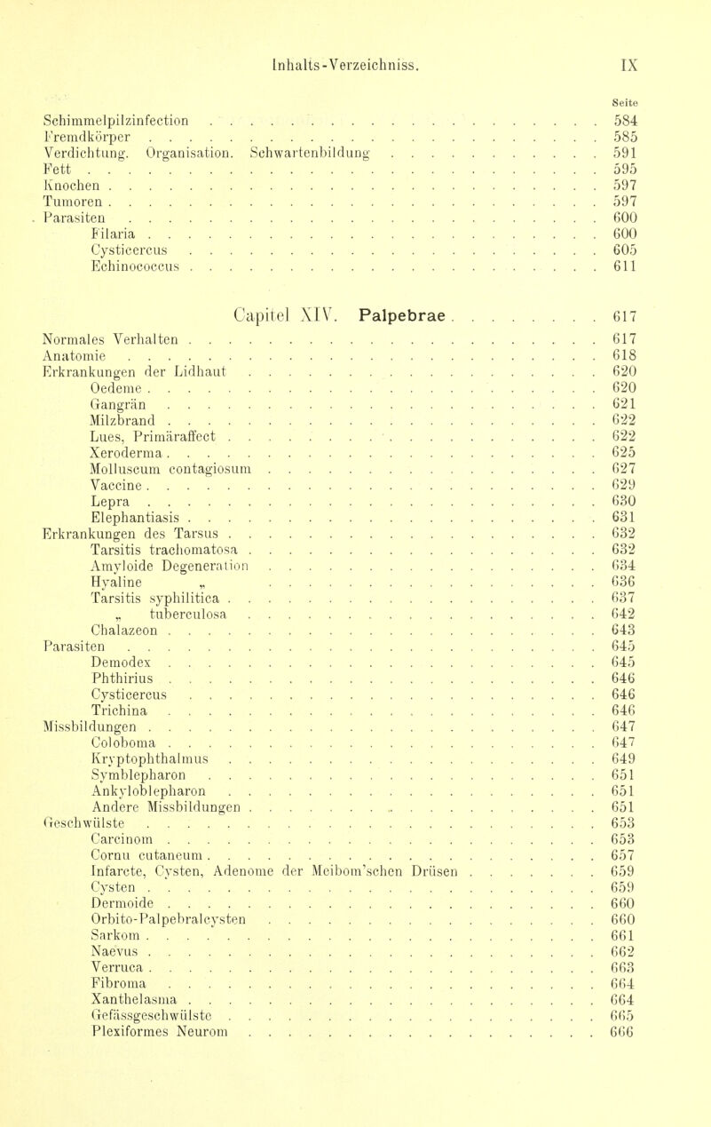 Seite Schimmelpilzinfection 584 Fremdkörper 585 Verdichtung. Organisation. Schwartenbildung 591 Fett 595 Knochen 597 Tumoren 597 - Parasiten 600 Filaria 600 Cysticercus 605 Echinococcus ...611 Capitel XIV. Palpebrae 617 Normales Verhalten 617 Anatomie 618 Erkrankungen der Lidhaut 620 Oedeme 620 Gangrän 621 Milzbrand 622 Lues, Primäraffect . . ■ 622 Xeroderma 625 Molluscum contagiosum 627 Vaccine 629 Lepra 630 Elephantiasis .631 Erkrankungen des Tarsus 632 Tarsitis trachomatosa 632 Amyloide Degeneration 634 Hyaline „ 636 Tarsitis syphilitica 637 „ tuberculosa 642 Cnalazeon 643 Parasiten 645 Demodex 645 Phthirius 646 Cysticercus 646 Trichina 646 Missbildungen 647 Coloboma , 647 Kryptophthalmus . 649 Symblepharon 651 Ankyloblepharon 651 Andere Missbildungen 651 Geschwülste 653 Carcinom 653 Cornu cutaneum 657 Infarcte, Cysten, Adenome der Meibom'schen Drüsen 659 Cysten 659 Dermoide 660 Orbito-Palpebralcysten 660 Sarkom 661 Naevus 662 Verruca 663 Fibroma . 664 Xanthelasma 664 Gefässgeschwülste 665 Plexiformes Neurom 666