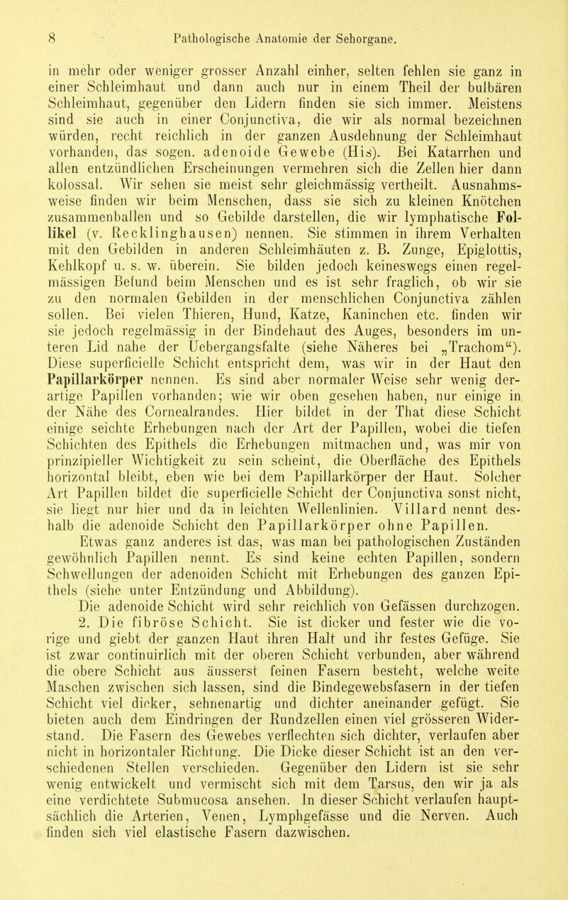 in mehr oder weniger grosser Anzahl einher, selten fehlen sie ganz in einer Schleimhaut und dann auch nur in einem Theil der bulbären Schleimhaut, gegenüber den Lidern finden sie sich immer. Meistens sind sie auch in einer Conjunctiva, die wir als normal bezeichnen würden, recht reichlich in der ganzen Ausdehnung der Schleimhaut vorhanden, das sogen, adenoide Gewebe (His). Bei Katarrhen und allen entzündlichen Erscheinungen vermehren sich die Zellen hier dann kolossal. Wir sehen sie meist sehr gleichmässig vertheilt. Ausnahms- weise finden wir beim Menschen, dass sie sich zu kleinen Knötchen zusammenballen und so Gebilde darstellen, die wir lymphatische Fol- likel (v. Recklinghausen) nennen. Sie stimmen in ihrem Verhalten mit den Gebilden in anderen Schleimhäuten z. B. Zunge, Epiglottis, Kehlkopf u. s. w. überein. Sie bilden jedoch keineswegs einen regel- mässigen Befund beim Menschen und es ist sehr fraglich, ob wir sie zu den normalen Gebilden in der menschlichen Conjunctiva zählen sollen. Bei vielen Thieren, Hund, Katze, Kaninchen etc. finden wir sie jedoch regelmässig in der Bindehaut des Auges, besonders im un- teren Lid nahe der Uebergangsfalte (siehe Näheres bei „Trachom). Diese superficielle Schicht entspricht dem, was wir in der Haut den Papillarkörper nennen. Es sind aber normaler Weise sehr wenig der- artige Papillen vorhanden; wie wir oben gesehen haben, nur einige in der Nähe des Cornealrandes. Hier bildet in der That diese Schicht einige seichte Erhebungen nach der Art der Papillen, wobei die tiefen Schichten des Epithels die Erhebungen mitmachen und, was mir von prinzipieller Wichtigkeit zu sein scheint, die Oberfläche des Epithels horizontal bleibt, eben wie bei dem Papillarkörper der Haut. Solcher Art Papillen bildet die superficielle Schicht der Conjunctiva sonst nicht, sie liegt nur hier und da in leichten Wellenlinien. Villard nennt des- halb die adenoide Schicht den Papillarkörper ohne Papillen. Etwas ganz anderes ist das, w7as man bei pathologischen Zuständen gewöhnlich Papillen nennt. Es sind keine echten Papillen, sondern Schwellungen der adenoiden Schicht mit Erhebungen des ganzen Epi- thels (siehe unter Entzündung und Abbildung). Die adenoide Schicht wird sehr reichlich von Gefässen durchzogen. 2. Die fibröse Schicht. Sie ist dicker und fester wie die vo- rige und giebt der ganzen Haut ihren Halt und ihr festes Gefüge. Sie ist zwar continuirlich mit der oberen Schicht verbunden, aber während die obere Schicht aus äusserst feinen Fasern besteht, welche weite Maschen zwischen sich lassen, sind die Bindegewebsfasern in der tiefen Schicht viel dieker, sehnenartig und dichter aneinander gefügt. Sie bieten auch dem Eindringen der Rundzellen einen viel grösseren Wider- stand. Die Fasern des Gewebes verflechten sich dichter, verlaufen aber nicht in horizontaler Richtung. Die Dicke dieser Schicht ist an den ver- schiedenen Stellen verschieden. Gegenüber den Lidern ist sie sehr wenig entwickelt und vermischt sich mit dem Tarsus, den wir ja als eine verdichtete Submucosa ansehen. In dieser Schicht verlaufen haupt- sächlich die Arterien, Venen, Lymphgefässe und die Nerven. Auch finden sich viel elastische Fasern dazwischen.