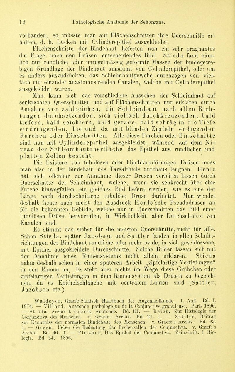 vorhanden, so müsste man auf Flächenschnitten ihre Querschnitte er- halten, d. h. Lücken mit Cylinderepithel ausgekleidet. Flächenschnitte der Bindehaut lieferten nun ein sehr prägnantes die Frage nach den Drüsen entscheidendes Bild. Stieda fand näm- lich nur rundliche oder unregelmässig geformte Massen der bindegewe- bigen Grundlage der Bindehaut umsäumt von Cylinderepithel, oder um es anders auszudrücken, das Schleimhautgewebe durchzogen von viel- fach mit einander anastomosirenden Canälen, welche mit Cylinderepithel ausgekleidet waren. Man kann sich das verschiedene Aussehen der Schleimhaut auf senkrechten Querschnitten und auf Flächenschnitten nur erklären durch Annahme von zahlreichen, die Schleimhaut nach allen Rich- tungen durchsetzenden, sich vielfach durchkreuzenden, bald tiefern, bald seichtem, bald gerade, bald schräg in die Tiefe eindringenden, hie und da mit blinden Zipfeln endigenden Furchen oder Einschnitten. Alle diese Furchen oder Einschnitte sind nun mit Cylinderepithel ausgekleidet, während auf dem Ni- veau der Schleimhautoberfläche das Epithel aus rundlichen und platten Zellen besteht. Die Existenz von tubulösen oder blinddarmförmigen Drüsen muss man also in der Bindehaut des Tarsaltheils durchaus leugnen. Henle hat sich olfenbar zur Annahme dieser Drüsen verleiten lassen durch Querschnitte der Schleimhaut, welche, wenn sie senkrecht über eine Furche hinwegfallen, ein gleiches Bild liefern werden, wie es eine der Länge nach durchschnittene tubulöse Drüse darbietet. Man wendet deshalb heute auch meist den Ausdruck Henle'sche Pseudodrüsen an für die bekannten Gebilde, welche nur in Querschnitten das Bild einer tubulösen Drüse hervorrufen, in Wirklichkeit aber Durchschnitte von Kanälen sind. Es stimmt das sicher für die meisten Querschnitte, nicht für alle. Schon Stieda, später Jacobson und Sattler fanden in allen Schnitt- richtungen der Bindehaut rundliche oder mehr ovale, in sich geschlossene, mit Epithel ausgekleidete Durchschnitte. Solche Bilder lassen sich mit der Annahme eines Rinnensystems nicht allein erklären. Stieda nahm deshalb schon in einer späteren Arbeit „zipfelartige Vertiefungen in den Rinnen an, Es steht aber nichts im Wege diese Grübchen oder zipfelartigen Vertiefungen in dem Rinnensystem als Drüsen zu bezeich- nen, da es Epithelschläuche mit centralem Lumen sind (Sattler, Jacobson etc.) Wald ey er, Graefe-Sämisch Handbuch der Augenheilkunde. 1. Aufl. Bd. I. 1874. — Villard, Anatomie pathologique de la Conjunctive granuleuse. Paris 1896. — Stieda, Archiv f. mikrosk. Anatomie. Bd. III. — Reich. Zur Histologie der Conjunctiva des Menschen, v. Graefe's Archiv. Bd. 21. 1. ■— Sattler, Beitrag zur Kenntniss der normalen Bindehaut des Menschen, v. Graefe's Archiv. Bd. 23. 4. — Green, Ueber die Bedeutung der Becherzellen der Conjunctiva. v. Graefe's Archiv. Bd. 40. 1. — Pfitzner, Das Epithel der Conjunctiva. Zeitschrift, f. Bio- logie. Bd. 34. 1896.