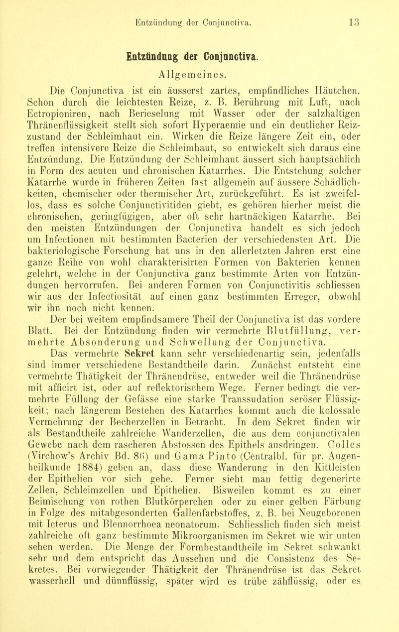 Entzündung der Conjunctiva. Allgemeines. Die Conjunctiva ist ein äusserst zartes, empfindliches Häutchen. Schon durch die leichtesten Reize, z. B. Berührung mit Luft, nach Ectropioniren, nach Berieselung mit Wasser oder der salzhaltigen Thränenflüssigkeit stellt sich sofort Hyperaemie und ein deutlicher Reiz- zustand der Schleimhaut ein. Wirken die Reize längere Zeit ein, oder treffen intensivere Reize die Schleimhaut, so entwickelt sich daraus eine Entzündung. Die Entzündung der Schleimhaut äussert sich hauptsächlich in Form des acuten und chronischen Katarrhes. Die Entstehung solcher Katarrhe wurde in früheren Zeiten fast allgemein auf äussere Schädlich- keiten, chemischer oder thermischer Art, zurückgeführt. Es ist zweifel- los, dass es solche Conjunctivitiden giebt, es gehören hierher meist die chronischen, geringfügigen, aber oft sehr hartnäckigen Katarrhe. Bei den meisten Entzündungen der Conjunctiva handelt es sich jedoch um Infectionen mit bestimmten Bacterien der verschiedensten Art. Die bakteriologische Forschung hat uns in den allerletzten Jahren erst eine ganze Reihe von wohl charakterisirten Formen von Bakterien kennen gelehrt, welche in der Conjunctiva ganz bestimmte Arten von Entzün- dungen hervorrufen. Bei anderen Formen von Conjunctivitis schliessen wir aus der Infectiosität auf einen ganz bestimmten Erreger, obwohl wir ihn noch nicht kennen. Der bei weitem empfindsamere Theil der Conjunctiva ist das vordere Blatt. Bei der Entzündung finden wir vermehrte Blutfüllung, ver- mehrte Absonderung und Schwellung der Conjunctiva. Das vermehrte Sekret kann sehr verschiedenartig sein, jedenfalls sind immer verschiedene Bestandtheile darin. Zunächst entsteht eine vermehrte Thätigkeit der Thränendrüse, entweder weil die Thränendrüse mit afficirt ist, oder auf reflektorischem Wege. Ferner bedingt die ver- mehrte Füllung der Gefässe eine starke Transsudaten seröser Flüssig- keit; nach längerem Bestehen des Katarrhes kommt auch die kolossale Vermehrung der Becherzellen in Betracht. In dem Sekret finden wir als Bestandtheile zahlreiche Wanderzellen, die aus dem conjunctivalen Gewebe nach dem rascheren Abstossen des Epithels ausdringen. Colles (Virchow's Archiv Bd. 8(5) und Gama Pinto (Centralbl. für pr. Augen- heilkunde 1884) geben an, dass diese Wanderung in den Kittleisten der Epithelien vor sich gehe. Ferner sieht man fettig degenerirte Zellen, Schleimzellen und Epithelien. Bisweilen kommt es zu einer Beimischung von rothen Blutkörperchen oder zu einer gelben Färbung in Folge des mitabgesonderten Gallenfarbstoffes, z. B. bei Neugeborenen mit Icterus und Blennorrhoea neonatorum. Schliesslich finden sich meist zahlreiche oft ganz bestimmte Mikroorganismen im Sekret wie wir unten sehen werden. Die Menge der Formbestandtheile im Sekret schwankt sehr und dem entspricht das Aussehen und die Consistenz des Se- kretes. Bei vorwiegender Thätigkeit der Thränendrüse ist das Sekret wasserhell und dünnflüssig, später wird es trübe zähflüssig, oder es