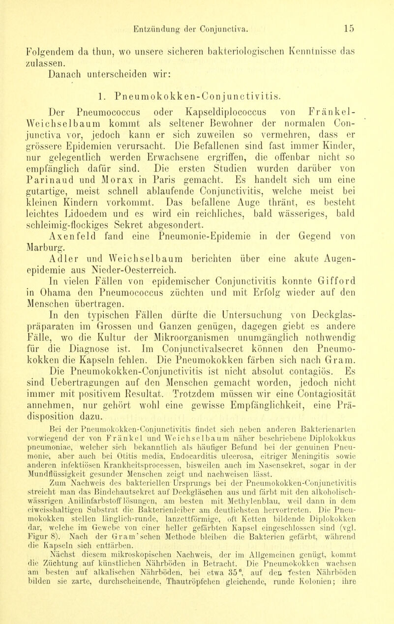 Folgendem da thun, wo unsere sicheren bakteriologischen Kenntnisse das zulassen. Danach unterscheiden wir: 1. Pneumokokken-Conjunctivitis. Der Pneumococcus oder Kapseldiplococcus von Frankel- Weichselbaum kommt als seltener Bewohner der normalen Con- junctiva vor, jedoch kann er sich zuweilen so vermehren, dass er grössere Epidemien verursacht. Die Befallenen sind fast immer Kinder, nur gelegentlich werden Erwachsene ergriffen, die offenbar nicht so empfänglich dafür sind. Die ersten Studien wurden darüber von Parinaud und Morax in Paris gemacht. Es handelt sich um eine gutartige, meist schnell ablaufende Conjunctivitis, welche meist bei kleinen Kindern vorkommt. Das befallene Auge thränt, es besteht leichtes Lidoedem und es wird ein reichliches, bald wässeriges, bald schleimig-flockiges Sekret abgesondert. Axenfeld fand eine Pneumonie-Epidemie in der Gegend von Marburg. Adler und Weichselbaum berichten über eine akute Augen- epidemie aus Nieder-Oesterreich. In vielen Fällen von epidemischer Conjunctivitis konnte Gifford in Obama den Pneumococcus züchten und mit Erfolg wieder auf den Menschen übertragen. In den typischen Fällen dürfte die Untersuchung von Deckglas- präparaten im Grossen und Ganzen genügen, dagegen giebt es andere Fälle, wo die Kultur der Mikroorganismen unumgänglich nothwendig für die Diagnose ist. Im Conjunctivalsecret können den Pneumo- kokken die Kapseln fehlen. Die Pneumokokken färben sich nach Gram. Die Pneumokokken-Conjunctivitis ist nicht absolut contagiös. Es sind Uebertragungen auf den Menschen gemacht worden, jedoch nicht immer mit positivem Resultat. Trotzdem müssen wir eine Contagiosität annehmen, nur gehört wohl eine gwisse Empfänglichkeit, eine Prä- disposition dazu. Bei der Pneumokokken-Conjunctivitis findet sich neben anderen Bakterienarten vorwiegend der von Frankel und Weichselbaum näher beschriebene Diplokokkus pneumoniae, welcher sich bekanntlich als häufiger Befund bei der genuinen Pneu- monie, aber auch bei Otitis media, Endocarditis ulcerosa, eitriger Meningitis sowie anderen infektiösen Krankheitsprocessen, bisweilen auch im Nasensekret, sogar in der Mundflüssigkeit gesunder Menschen zeigt und nachweisen lässt. Zum Nachweis des bakteriellen Ursprungs bei der Pneumokokken-Conjunctivitis streicht man das Bindehautsekret auf Deckgläschen aus und färbt mit den alkoholisch- wässrigen Anilinfarbstoff lösungen, am besten mit Methylenblau, weil dann in dem eiweisshaltigen Substrat die Bakterienleiber am deutlichsten hervortreten. Die Pneu- mokokken stellen länglich-runde, lanzettförmige, oft Ketten bildende Diplokokken dar, welche im Gewebe von einer heller gefärbten Kapsel eingeschlossen sind (vgl. Figur 8). Nach der Gram'sehen Methode bleiben die Bakterien gefärbt, während die Kapseln sich entfärben. Nächst diesem mikroskopischen Nachweis, der im Allgemeinen genügt, kommt die Züchtung auf künstlichen Nährböden in Betracht. Die Pneumokokken wachsen am besten auf alkalischen Nährböden, bei etwa 35°, auf den festen Nährböden bilden sie zarte, durchscheinende, Thautröpfchen gleichende, runde Kolonien; ihre