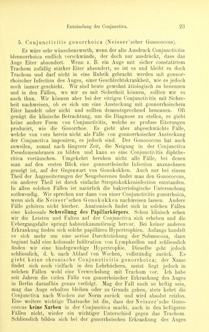5. Conjunctivitis gonorrhoica (Neisser'scher Gonococcus). Es wäre sehr wünschenswerth, wenn der alte Ausdruck Conjunctivitis blennorrhoica endlich verschwände, der doch nur ausdrückt, dass das Auge Eiter absondert. Wenn z. B. ein Auge mit sicher constatirtem Trachom zufällig stärker Eiter absondert, so ist es und bleibt es doch Trachom und darf nicht in eine Rubrik gebracht werden mit gonnor- rhoischer Infection des Auges, einer Geschlechtskrankheit, wie es jedoch noch immer geschieht. Wir sind heute gewohnt ätiologisch zu benennen und in den Fällen, wo wir es mit Sicherheit können, sollten wir es auch thun. Wir können aber bei der eitrigen Conjunctivitis mit Sicher- heit nachweisen, ob es sich um eine Ansteckung mit gonnorrhoischem Eiter handelt oder nicht und sollten dementsprechend benennen. Oft genügt die klinische Betrachtung, um die Diagnose zu stellen, es giebt keine andere Form von Conjunctivitis, welche so profuse Eiterungen producirt, wie die Gonorrhoe. Es giebt aber abgeschwächte Fälle, welche von vorn herein nicht als Fälle von gonnorrhoischer Ansteckung der Conjunctiva imponiren, es jedoch sind. Der Gonococcus hat auch zuweilen, zumal nach längerer Zeit, die Neigung in der Conjunctiva Pseudomembranen zu bilden und kann so eine Conjunctivitis diphthe- ritica vortäuschen. Umgekehrt beruhen nicht alle Fälle, bei denen man auf den ersten Blick eine gonnorrhoische Infection anzunehmen geneigt ist, auf der Gegenwart von Gonokokken. Auch nur bei einem Theil der Augeneiterungen der Neugeborenen findet man den Gonococcus, ein anderer Theil ist durch einfache Streptokokkeninfection entstanden. In allen solchen Fällen ist natürlich die bakteriologische Untersuchung nothwendig. Wir sprechen nur dann von einer Conjunctivitis gonorrhoica, wenn sich die Neisser'schen Gonokokken nachweisen lassen. Andere Fälle gehören nicht hierher. Anatomisch findet sich in solchen Fällen eine kolossale Schwellung des Papillarkörpers. Schon klinisch sehen wir die Leisten und Falten auf der Conjunctiva sich erheben und die Uebergangsfalte springt hahnenkammförmig hervor. Bei keiner anderen Erkrankung finden sich solche papillären Flypertrophien. Anfangs handelt es sich mehr um eine seröse Durch trän kung der Submucosa, dann beginnt bald eine kolossale Infiltration von Lymphzellen und schliesslich finden wir eine bindegewebige Hypertrophie. Dieselbe geht jedoch schliesslich, d. h. nach Ablauf von Wochen, vollständig zurück. Es giebt keine chronische Conjunctivitis gonorrhoica; der Name findet sich noch vielfach in den Lehrbüchern, meist liegt jedoch in solchen Fällen wohl eine Verwechslung mit Trachom vor. Ich habe seit Jahren die vielen Fälle von gonorrhoischer Erkrankung des Auges in Berlin daraufhin genau verfolgt. Mag der Fall noch so heftig sein, mag das Auge erhalten bleiben oder zu Grunde gehen, stets kehrt die Conjunctiva nach Wochen zur Norm zurück und wird absolut reizlos. Eine weitere wichtige Thatsache ist die, dass der Neisser'sche Gono- coccus keine Narben in der Conjunctiva macht, auch in den heftigsten Fällen nicht, wieder ein wichtiger Unterschied gegen das Trachom, Schliesslich bilden sich bei der gonorrhoischen Erkrankung des Auges