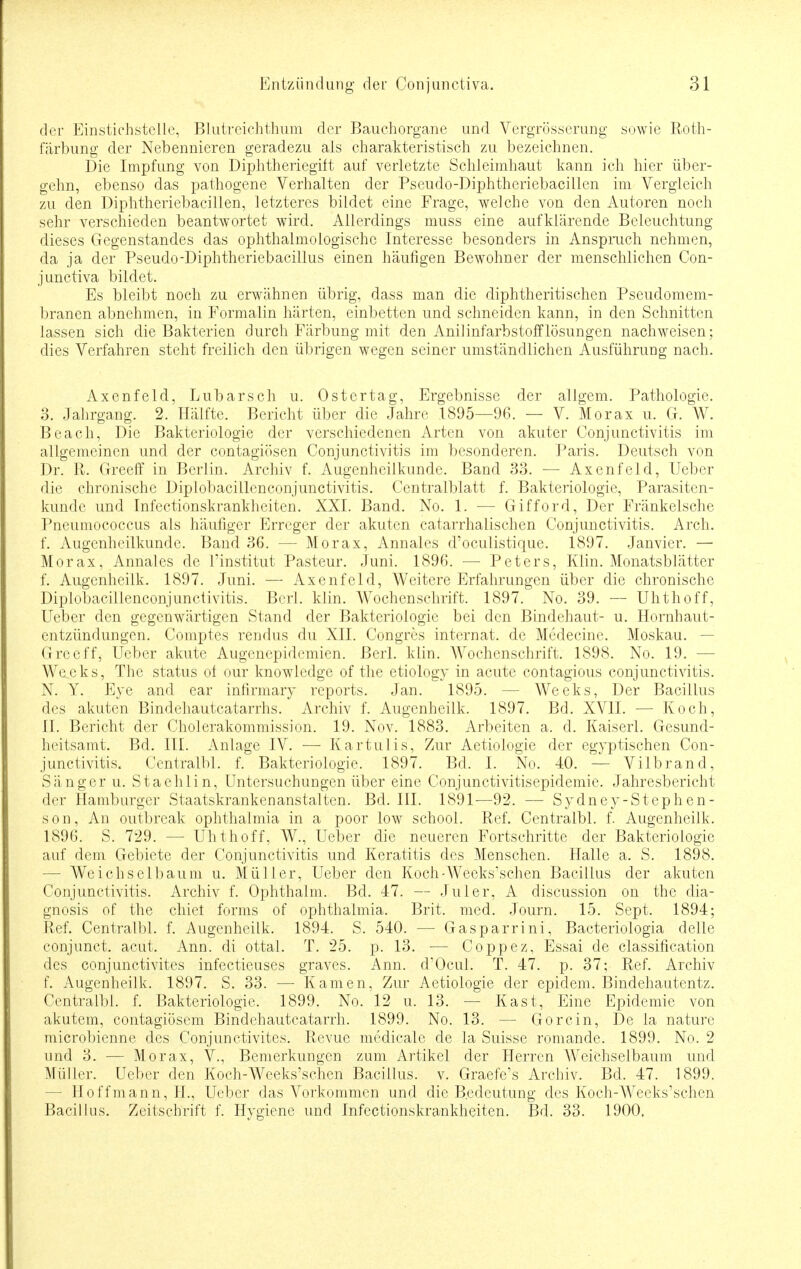 der Einstichstelle, Blutreichthum der Bauchorgane und Vergrößerung sowie Roth- färbung der Nebennieren geradezu als charakteristisch zu bezeichnen. Die Impfung von Diphtheriegift auf verletzte Schleimhaut kann ich hier Über- gehn, ebenso das pathogene Verhalten der Pseudo-Diphtheriebacillen im Vergleich zu den Diphtheriebacillen, letzteres bildet eine Frage, welche von den Autoren noch sehr verschieden beantwortet wird. Allerdings muss eine aufklärende Beleuchtung dieses Gegenstandes das ophthalmoiogische Interesse besonders in Anspruch nehmen, da ja der Pseudo-Diphtheriebacillus einen häufigen Bewohner der menschlichen Con- junctiva bildet. Es bleibt noch zu erwähnen übrig, dass man die cliphtheritisehen Pseudomem- branen abnehmen, in Formalin härten, einbetten und schneiden kann, in den Schnitten lassen sich die Bakterien durch Färbung mit den Anilinfarbstofflösungen nachweisen; dies Verfahren steht freilich den übrigen wegen seiner umständlichen Ausführung nach. Axenfeld, Lubarsch u. Ostertag, Ergebnisse der allgem. Pathologie. 3. Jahrgang. 2. Hälfte. Bericht über die Jahre 1895—96. — V. Morax u. Gr. W. Beach, Die Bakteriologie der verschiedenen Arten von akuter Conjunctivitis im allgemeinen und der contagiösen Conjunctivitis im besonderen. Paris. Deutsch von Dr. R. Greeff in Berlin. Archiv f. Augenheilkunde. Band 33. — Axenfeld, Ueber die chronische Diplobacillenconjunctivitis. Centralblatt f. Bakteriologie, Parasiten- kunde und Infectionskrankheiten. XXI. Band. No. 1. — Gifford, Der Fränkelsche Pneumococcus als häufiger Erreger der akuten catarrhalischen Conjunctivitis. Arch. f. Augenheilkunde. Band 36. — Morax, Annales d'oeulistique. 1897. Janvier. — Morax, Annales de l'institut Pasteur. Juni. 1896. — Peters, Klin. Monatsblätter f. Augenheilk. 1897. Juni. — Axenfeld, Weitere Erfahrungen über die chronische Diplobacillenconjunctivitis. Berl. klin. Wochenschrift. 1897. No. 39. — Uhthoff, Ueber den gegenwärtigen Stand der Bakteriologie bei den Bindehaut- u. Hornhaut- entzündungen. Comptes rendus du XII. Congres internat. de Medecine. Moskau. — Greeff, Ueber akute Augenepidemien. Berl. klin. Wochenschrift. 1898. No. 19. - Wecks, The Status of our knowledge of the etiology in acute contagious Conjunctivitis. N. Y. Eye and ear infirmary reports. Jan. 1895. - - Weeks, Der Bacillus des akuten Bindehautcatarrhs. Archiv f. Augenheilk. 1897. Bd. XVII. — Koch, II. Bericht der Cholerakommission. 19. Nov. 1883. Arbeiten a. d. Kaiserl. Gesund- heitsamt. Bd. III. Anlage IV. — Kartulis, Zur Aetiologie der egyptischen Con- junctivitis. Centralbl. f. Bakteriologie. 1897. Bd. I. No. 40. — Vilbrand, Sänger u. Staehlin, Untersuchungen über eine Conjunctivitisepidemie. Jahresbericht der Hamburger Staatskrankenanstalten. Bd. III. 1891—92. — Sydney-Stephen- son, An outbreak Ophthalmia in a poor low school. Ref. Centralbl. f. Augenheilk. 1896. S. 729. — Uhthoff, W., Ueber die neueren Fortschritte der Bakteriologie auf dem Gebiete der Conjunctivitis und Keratitis des Menschen. Halle a. S. 1898. - Weichselbaum u. Müller, Ueber den Koch-Weeks\schen Bacillus der akuten Conjunctivitis. Archiv f. Ophthaim. Bd. 47. — Juler, A discussion on the dia- gnosis of the chiet forms of Ophthalmia. Brit. med. Journ. 15. Sept. 1894; Ref. Centralbl. f. Augenheilk. 1894. S. 540. — Gasparrini, Bacteriologia delle conjunet. acut. Ann. di ottal. T. 25. p. 13. — Coppez, Essai de Classification des conjunetivites infectieuses graves. Ann. d'Ocul. T. 47. p. 37; Ref. Archiv f. Augenheilk. 1897. S. 33. — Kamen, Zur Aetiologie der epidem. Bindehautentz. Centralbl. f. Bakteriologie. 1899. No. 12 u. 13. — Kast, Eine Epidemie von akutem, contagiösem Bindehautcatarrh. 1899. No. 13. — Crorein, De la nature microbienne des Conjunetivites. Revue medicale de la Suisse romande. 1899. No. 2 und 3. — Morax, V., Bemerkungen zum Artikel der Herren Weichseibaum und Müller. Ueber den Koch-Weeks'schen Bacillus, v. Graefe's Archiv. Bd. 47. 1899. - Hoffmann, H., Ueber das Vorkommen und die B.edeutung des Koch-Weeks'schen Bacillus. Zeitschrift f. Hygiene und Infectionskrankheiten. Bd. 33. 1900.