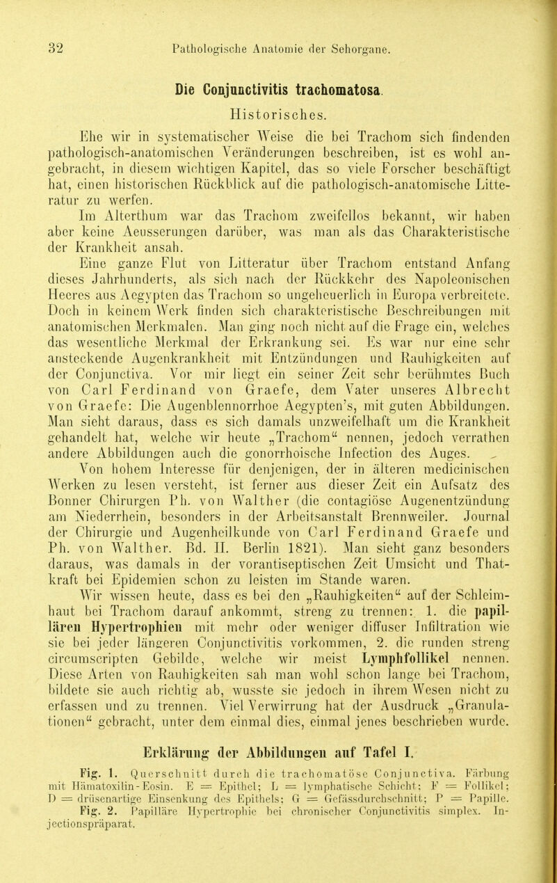 Die Conjunctivitis trachomatosa Historisches. Ehe wir in systematischer Weise die bei Trachom sich findenden pathologisch-anatomischen Veränderungen beschreiben, ist es wohl an- gebracht, in diesem wichtigen Kapitel, das so viele Forscher beschäftigt hat, einen historischen Rückblick auf die pathologisch-anatomische Litte- ratur zu werfen. Im Alterthum war das Trachom zweifellos bekannt, wir haben aber keine Aeusserungen darüber, was man als das Charakteristische der Krankheit ansah. Eine ganze Flut von Litteratur über Trachom entstand Anfang dieses Jahrhunderts, als sich nach der Rückkehr des Napoleonischen Heeres aus Aegypten das Trachom so ungeheuerlich in Europa verbreitete. Doch in keinem Werk finden sich charakteristische Beschreibungen mit anatomischen Merkmalen. Man ging noch nicht auf die Frage ein, welches das wesentliche Merkmal der Erkrankung sei. Es war nur eine sehr ansteckende Augenkrankheit mit Entzündungen und Rauhigkeiten auf der Conjunctiva. Vor mir liegt ein seiner Zeit sehr berühmtes Buch von Carl Ferdinand von Graefe, dem Vater unseres Albrecht von Graefe: Die Augenblennorrhoe Aegypten's, mit guten Abbildungen. Man sieht daraus, dass es sich damals unzweifelhaft um die Krankheit gehandelt hat, welche wir heute „Trachom nennen, jedoch verrathen andere Abbildungen auch die gonorrhoische Infection des Auges. Von hohem Interesse für denjenigen, der in älteren medicinischen Werken zu lesen versteht, ist ferner aus dieser Zeit ein Aufsatz des Bonner Chirurgen Ph. von Walther (die contagiöse Augenentzündung am Niederrhein, besonders in der Arbeitsanstalt Brennweiler. Journal der Chirurgie und Augenheilkunde von Carl Ferdinand Graefe und Ph. von Walther. Bd. IL Berlin 1821). Man sieht ganz besonders daraus, was damals in der vorantiseptischen Zeit Umsicht und That- kraft bei Epidemien schon zu leisten im Stande waren. Wir wissen heute, dass es bei den „Rauhigkeiten auf der Schleim- haut bei Trachom darauf ankommt, streng zu trennen: 1. die papil- lären Hypertrophien mit mehr oder weniger diffuser Infiltration wie sie bei jeder längeren Conjunctivitis vorkommen, 2. die runden streng circumscripten Gebilde, welche wir meist Lymphfollikel nennen. Diese Arten von Rauhigkeiten sah man wohl schon lange bei Trachom, bildete sie auch richtig ab, wusste sie jedoch in ihrem Wesen nicht zu erfassen und zu trennen. Viel Verwirrung hat der Ausdruck „Granula- tionen gebracht, unter dem einmal dies, einmal jenes beschrieben wurde. Erklärung der Abbildungen auf Tafel I. Fig. 1. Querschnitt durch die trachomatis sc Conjunctiva. Färbung mit Hämatoxilin-Eosin. E = Epithel; L = lymphatische Schicht: F = Follikel; D = drüsenartige Einsenkung des Epithels; G = Gefässdurchschnitt; P — Papille. Fig. 2. Papilläre Hypertrophie hei chronischer Conjunctivitis simplex. Jn- jectionspräparat.