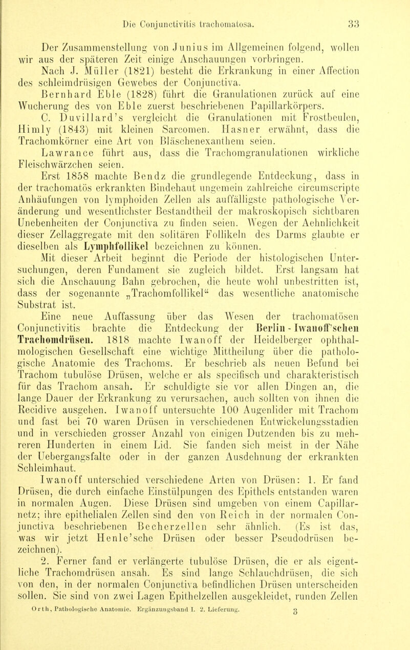 Der Zusammenstellung von Junius im Allgemeinen folgend, wollen wir aus der späteren Zeit einige Anschauungen vorbringen. Nach J. Müller (1821) besteht die Erkrankung in einer Affection des schleimdrüsigen Gewebes der Oonjunctiva. Bernhard Eble (1828) führt die Granulationen zurück auf eine Wucherung des von Eble zuerst beschriebenen Papillarkörpers. C. Duvillard's vergleicht die Granulationen mit Frostbeulen, Himly (1843) mit kleinen Sarcomen. Hasner erwähnt, dass die Trachomkörncr eine Art von Bläschenexanthem seien. Lawrance führt aus, dass die Trachomgranulationen wirkliche Fleischwärzchen seien. Erst 1858 machte Ben dz die grundlegende Entdeckung, dass in der trachomatös erkrankten Bindehaut ungemein zahlreiche circumscripte Anhäufungen von lymphoiden Zellen als auffälligste pathologische Ver- änderung und wesentlichster Bestandtheil der makroskopisch sichtbaren Unebenheiten der Conjunctiva zu finden seien. Wegen der Aehnlichkeit dieser Zellaggregate mit den solitären Follikeln des Darms glaubte er dieselben als LympMollikel bezeichnen zu können. Mit dieser Arbeit beginnt die Periode der histologischen Unter- suchungen, deren Fundament sie zugleich bildet. Erst langsam hat sich die Anschauung Bahn gebrochen, die heute wohl unbestritten ist, dass der sogenannte „Trachomfollikel das wesentliche anatomische Substrat ist. Eine neue Auffassung über das Wesen der trachomatösen Conjunctivitis brachte die Entdeckung der Berlin - Iwan off'sehen Trachomdriisen. 1818 machte Iwan off der Heidelberger ophthal- mologischen Gesellschaft eine wichtige Mittheilung über die patholo- gische Anatomie des Trachoms. Er beschrieb als neuen Befund bei Trachom tubulöse Drüsen, welche er als speeifisch und charakteristisch für das Trachom ansah. Er schuldigte sie vor allen Dingen an, die lange Dauer der Erkrankung zu verursachen, auch sollten von ihnen die Eecidive ausgehen. Iwanoff untersuchte 100 Augenlider mit Trachom und fast bei 70 waren Drüsen in verschiedenen Entwickelungsstadien und in verschieden grosser Anzahl von einigen Dutzenden bis zu meh- reren Hunderten in einem Lid. Sie fanden sich meist in der Nähe der Uebergangsfalte oder in der ganzen Ausdehnung der erkrankten Schleimhaut. Iwanoff unterschied verschiedene Arten von Drüsen: 1. Er fand Drüsen, die durch einfache Einstülpungen des Epithels entstanden waren in normalen Augen. Diese Drüsen sind umgeben von einem Capillar- netz; ihre epithelialen Zellen sind den von Reich in der normalen Con- junctiva beschriebenen Becherzellen sehr ähnlich. (Es ist das, was wir jetzt He nie'sehe Drüsen oder besser Pseudodrüsen be- zeichnen). 2. Ferner fand er verlängerte tubulöse Drüsen, die er als eigent- liche Trachomdrüsen ansah. Es sind lange Schlauchdrüsen, die sich von den, in der normalen Conjunctiva befindlichen Drüsen unterscheiden sollen. Sie sind von zwei Lagen Epithelzellen ausgekleidet, runden Zellen Orth, Pathologische Anatomie. Ergänzungsband I. 2, Lieferung. g