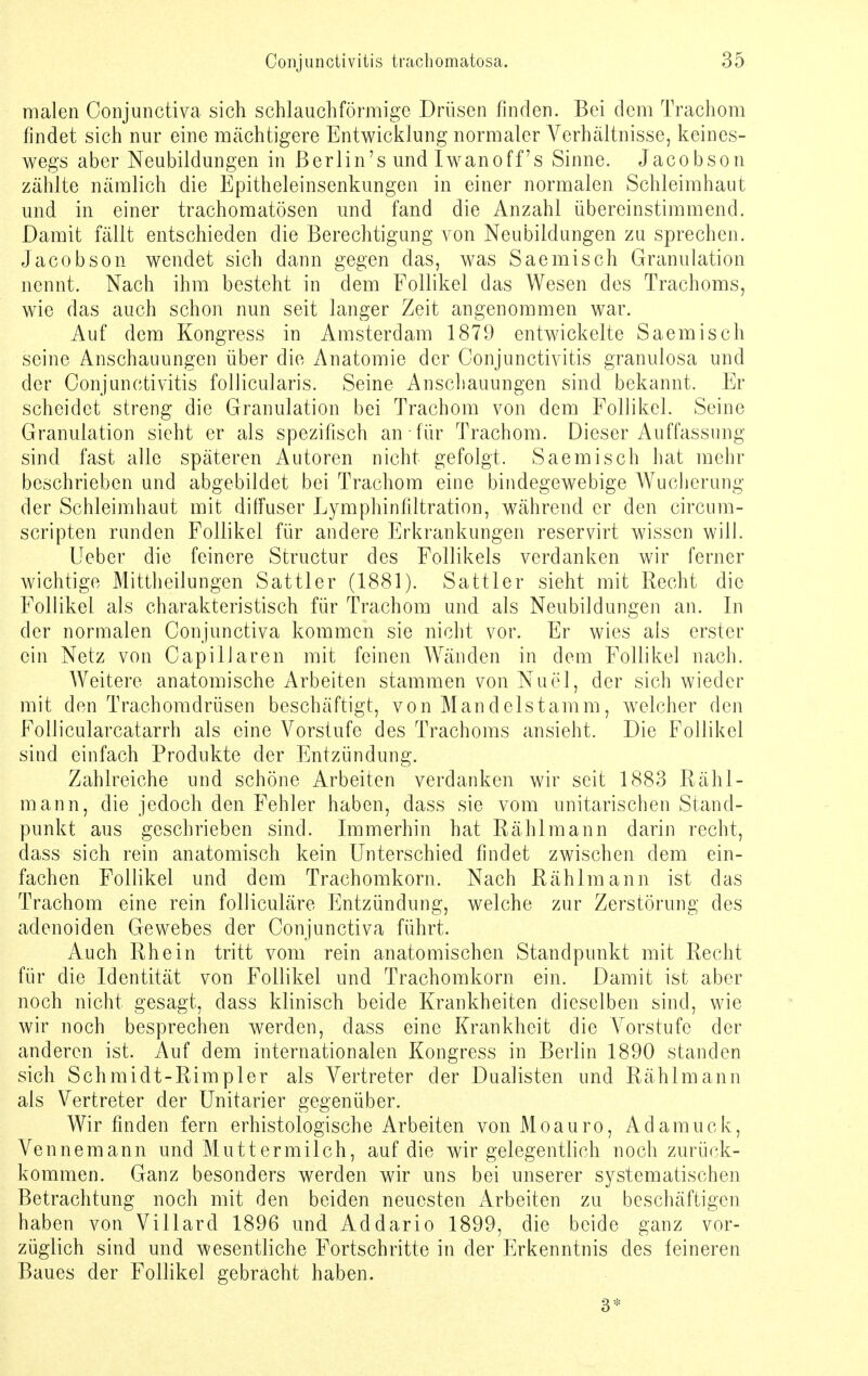 malen Conjunctiva sich schlauchförmige Drüsen finden. Bei dem Trachom findet sich nur eine mächtigere Entwicklung normaler Verhältnisse, keines- wegs aber Neubildungen in ßerlin's und Iwanoff's Sinne. Jacobson zählte nämlich die Epitheleinsenkungen in einer normalen Schleimhaut und in einer trachomatösen und fand die Anzahl übereinstimmend. Damit fällt entschieden die Berechtigung von Neubildungen zu sprechen. Jacobson wendet sich dann gegen das, was Saemisch Granulation nennt. Nach ihm besteht in dem Follikel das Wesen des Trachoms, wie das auch schon nun seit langer Zeit angenommen war. Auf dem Kongress in Amsterdam 1879 entwickelte Saemisch seine Anschauungen über die Anatomie der Conjunctivitis granulosa und der Conjunctivitis follicularis. Seine Anschauungen sind bekannt. Er scheidet streng die Granulation bei Trachom von dem Follikel. Seine Granulation sieht er als spezifisch an für Trachom. Dieser Auffassung sind fast alle späteren Autoren nicht gefolgt. Saemisch hat mehr beschrieben und abgebildet bei Trachom eine bindegewebige Wucherung der Schleimhaut mit diffuser Lymphinfiltration, während er den circum- scripten runden Follikel für andere Erkrankungen reservirt wissen will. Lieber die feinere Structur des Follikels verdanken wir ferner wichtige Mittheilungen Sattler (1881). Sattler sieht mit Recht die Follikel als charakteristisch für Trachom und als Neubildungen an. In der normalen Conjunctiva kommen sie nicht vor. Er wies als erster ein Netz von Capillaren mit feinen Wänden in dem Follikel nach. Weitere anatomische Arbeiten stammen von Nuel, der sich wieder mit den Trachomdrüsen beschäftigt, von Mandelstamm, welcher den Follicularcatarrh als eine Vorstufe des Trachoms ansieht. Die Follikel sind einfach Produkte der Entzündung. Zahlreiche und schöne Arbeiten verdanken wir seit 1883 Rähl- mann, die jedoch den Fehler haben, dass sie vom unitarischen Stand- punkt aus geschrieben sind. Immerhin hat Rählmann darin recht, dass sich rein anatomisch kein Unterschied findet zwischen dem ein- fachen Follikel und dem Trachomkorn. Nach Rählmann ist das Trachom eine rein folliculäre Entzündung, welche zur Zerstörung des adenoiden Gewebes der Conjunctiva führt. Auch Rhein tritt vom rein anatomischen Standpunkt mit Recht für die Identität von Follikel und Trachomkorn ein. Damit ist aber noch nicht gesagt, dass klinisch beide Krankheiten dieselben sind, wie wir noch besprechen werden, dass eine Krankheit die Vorstufe der anderen ist. Auf dem internationalen Kongress in Berlin 1890 standen sich Schmidt-Rimpler als Vertreter der Dualisten und Rählmann als Vertreter der Unitarier gegenüber. Wir finden fern erhistologische Arbeiten von Moauro, Adamuck, Vennemann und Muttermilch, auf die wir gelegentlich noch zurück- kommen. Ganz besonders werden wir uns bei unserer systematischen Betrachtung noch mit den beiden neuesten Arbeiten zu beschäftigen haben von Villard 1896 und Addario 1899, die beide ganz vor- züglich sind und wesentliche Fortschritte in der Erkenntnis des feineren Baues der Follikel gebracht haben. 3*