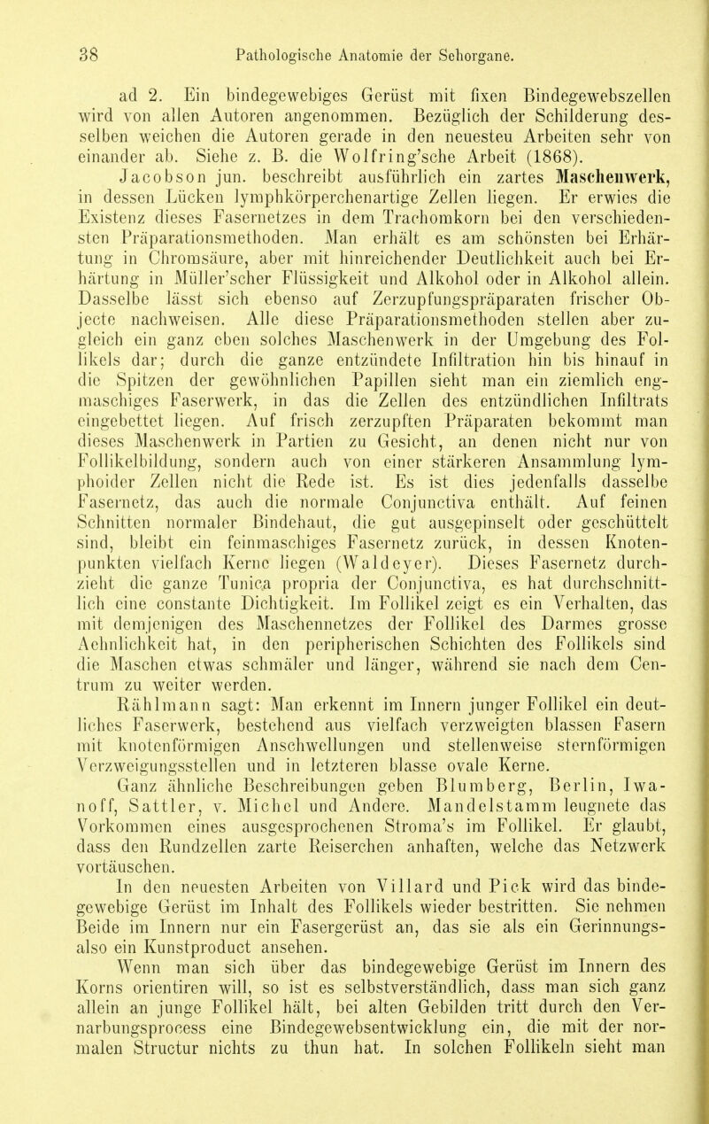 ad 2. Ein bindegewebiges Gerüst mit fixen Bindegewebszellen wird von allen Autoren angenommen. Bezüglich der Schilderung des- selben weichen die Autoren gerade in den neuesteu Arbeiten sehr von einander ab. Siehe z. B. die Wolfring'sche Arbeit (1868). Jacobson jun. beschreibt ausführlich ein zartes Maschenwerk, in dessen Lücken lymphkörperchenartige Zellen liegen. Er erwies die Existenz dieses Fasernetzes in dem Trachomkorn bei den verschieden- sten Präparationsmethoden. Man erhält es am schönsten bei Erhär- tung in Chromsäure, aber mit hinreichender Deutlichkeit auch bei Er- härtung in Müller'scher Flüssigkeit und Alkohol oder in Alkohol allein. Dasselbe lässt sich ebenso auf Zerzupfungspräparaten frischer Ob- jecto nachweisen. Alle diese Präparationsmethoden stellen aber zu- gleich ein ganz eben solches Maschenwerk in der Umgebung des Fol- likels dar; durch die ganze entzündete Infiltration hin bis hinauf in die Spitzen der gewöhnlichen Papillen sieht man ein ziemlich eng- maschiges Faserwerk, in das die Zellen des entzündlichen Infiltrats eingebettet liegen. Auf frisch zerzupften Präparaten bekommt man dieses Maschenwerk in Partien zu Gesicht, an denen nicht nur von Follikelbildung, sondern auch von einer stärkeren Ansammlung lym- phoider Zellen nicht die Rede ist. Es ist dies jedenfalls dasselbe Fasernetz, das auch die normale Conjunctiva enthält. Auf feinen Schnitten normaler Bindehaut, die gut ausgepinselt oder geschüttelt sind, bleibt ein feinmaschiges Fasernetz zurück, in dessen Knoten- punkten vielfach Kerne liegen (Waldeyer). Dieses Fasernetz durch- zieht die ganze Tunica propria der Conjunctiva, es hat durchschnitt- lich eine constante Dichtigkeit. Im Follikel zeigt es ein Verhalten, das mit demjenigen des Maschennetzes der Follikel des Darmes grosse Aehnliehkeit hat, in den peripherischen Schichten des Follikels sind die Maschen etwas schmäler und länger, während sie nach dem Cen- trum zu weiter werden. Rählmann sagt: Man erkennt im Innern junger Follikel ein deut- liches Faserwerk, bestehend aus vielfach verzweigten blassen Fasern mit knotenförmigen Anschwellungen und stellenweise sternförmigen Verzweigungsstellen und in letzteren blasse ovale Kerne. Ganz ähnliche Beschreibungen geben Blumberg, Berlin, Iwa- noff, Sattler, v. Michel und Andere. Mandelstamm leugnete das Vorkommen eines ausgesprochenen Stroma's im Follikel. Er glaubt, dass den Rundzellen zarte Reiserchen anhaften, welche das Netzwerk vortäuschen. In den neuesten Arbeiten von Villard und Pick wird das binde- gewebige Gerüst im Inhalt des Follikels wieder bestritten. Sie nehmen Beide im Innern nur ein Fasergerüst an, das sie als ein Gerinnungs- also ein Kunstproduct ansehen. Wenn man sich über das bindegewebige Gerüst im Innern des Korns orientiren will, so ist es selbstverständlich, dass man sich ganz allein an junge Follikel hält, bei alten Gebilden tritt durch den Ver- narbungsprocess eine Bindegewebsentwicklung ein, die mit der nor- malen Structur nichts zu thun hat. In solchen Follikeln sieht man