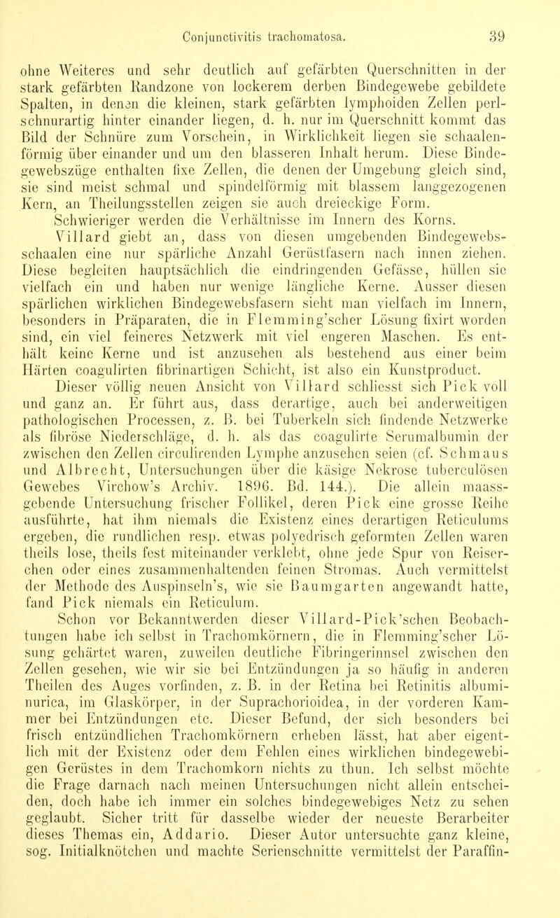 ohne Weiteres und sehr deutlich auf gefärbten Querschnitten in der stark gefärbten Randzone von lockerem derben Bindegewebe gebildete Spalten, in denen die kleinen, stark gefärbten lymphoiden Zellen perl- schnurartig hinter einander liegen, d. h. nur im Querschnitt kommt das Bild der Schnüre zum Vorschein, in Wirklichkeit liegen sie schaalen- förmig über einander und um den blasseren Inhalt herum. Diese Binde- gewebszüge enthalten fixe Zellen, die denen der Umgebung gleich sind, sie sind meist schmal und spindelförmig mit blassem langgezogenen Kern, an Theilungsstellen zeigen sie auch dreieckige Form. Schwieriger werden die Verhältnisse im Innern des Korns. Villard giebt an, dass von diesen umgebenden Bindegewebs- schaalen eine nur spärliche Anzahl Gerüstfasern nach innen ziehen. Diese begleiten hauptsächlich die eindringenden Gefässe, hüllen sie vielfach ein und haben nur wenige längliche Kerne. Ausser diesen spärlichen wirklichen Bindegewebsfasern sieht man vielfach im Innern, besonders in Präparaten, die in Flemming'scher Lösung fixirt worden sind, ein viel feineres Netzwerk mit viel engeren Maschen. Es ent- hält keine Kerne und ist anzusehen als bestehend aus einer beim Härten coagulirten fibrinartigen Schicht, ist also ein Kunstproduct. Dieser völlig neuen Ansicht von Villard schliesst sich Pick voll und ganz an. Er führt aus, dass derartige, auch bei anderweitigen pathologischen Processen, z. ß. bei Tuberkeln sich findende Netzwerke als fibröse Niederschläge, d. h. als das coagulirte Serumalbumin der zwischen den Zellen circulirenden Lymphe anzusehen seien (cf. Schmaus und Albrecht, Untersuchungen über die käsige Nekrose tuberculösen Gewebes Virchow's Archiv. 1896. Bd. 144.). Die allein «mass- gebende Untersuchung frischer Follikel, deren Pick eine grosse Reihe ausführte, hat ihm niemals die Existenz eines derartigen Reticulums ergeben, die rundlichen resp. etwas polyedrisch geformten Zellen waren theils lose, theils fest miteinander verklebt, ohne jede Spur von Reiser- chen oder eines zusammenhaltenden feinen Stromas. Auch vermittelst der Methode des Auspinseln's, wie sie Baum garten angewandt hatte, fand Pick niemals ein Reticulum. Schon vor Bekanntwerden dieser Villard-Pick'schen Beobach- tungen habe ich selbst in Trachomkörnern, die in Flemming'scher Lö- sung gehärtet waren, zuweilen deutliche Fibringerinnsel zwischen den Zellen gesehen, wie wir sie bei Entzündungen ja so häufig in anderen Theilen des Auges vorfinden, z. B. in der Retina bei Retinitis albumi- nurica, im Glaskörper, in der Suprachorioidea, in der vorderen Kam- mer bei Entzündungen etc. Dieser Befund, der sich besonders bei frisch entzündlichen Trachomkörnern erheben lässt, hat aber eigent- lich mit der Existenz oder dem Fehlen eines wirklichen bindegewebi- gen Gerüstes in dem Trachomkorn nichts zu thun. Ich selbst möchte die Frage darnach nach meinen Untersuchungen nicht allein entschei- den, doch habe ich immer ein solches bindegewebiges Netz zu sehen geglaubt. Sicher tritt für dasselbe wieder der neueste Berarbeiter dieses Themas ein, Addario. Dieser Autor untersuchte ganz kleine, sog. Initialknötchen und machte Serienschnitte vermittelst der Paraffin-