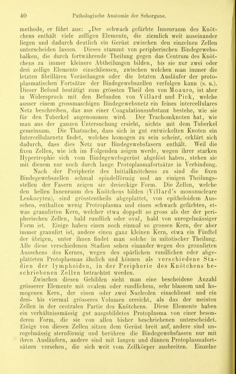 methode, er führt aus: „Der schwach gefärbte Innenraum des Knöt- chens enthält viele zelligen Elemente, die ziemlich weit auseinander liegen und dadurch deutlich ein Gerüst zwischen den einzelnen Zellen unterscheiden lassen. Dieses stammt von peripherischen Bindegewebs- balken, die durch fortwährende Theilung gegen das Centrum des Knöt- chens zu immer kleinere Abtheilungen bilden, bis sie nur zwei oder drei zellige Elemente einsehliessen, zwischen welchen man immer die letzten flbrillären Verästlungen oder die letzten Ausläufer der proto- plasmatischen Fortsätze der Bindegewebszellen verfolgen kann (s. u.). Dieser Befund bestätigt zum grössten Theil den von Moauro, ist aber in Widerspruch mit den Befunden von Villard und Pick, welche ausser einem grossmaschigen Bindegewebsnetz ein feines intercellulares Netz beschreiben, das aus einer Coagulationssubstanz bestehe, wie sie für den Tuberkel angenommen wird. Der Trachomknoten hat, wie man aus der ganzen Untersuchung ersieht, nichts mit dem Tuberkel gemeinsam. Die Thatsache, dass sich in gut entwickelten Knoten ein Intercellularnetz findet, welches homogen zu sein scheint, erklärt sich dadurch, dass dies Netz nur Bindegewebsfasern enthält. Weil die fixen Zellen, wie ich im Folgenden zeigen werde, wegen ihrer starken Hypertrophie sich vom Bindegewebsgerüst abgelöst haben, stehen sie mit diesem nur noch durch lange Protoplasmafortsätze in Verbindung. Nach der Peripherie des Initialknötchens zu sind die fixen Bindegewebszellen schmal spindelförmig und an einigen Theilungs- stellen der Fasern zeigen sie dreieckige Form. Die Zellen, welche den hellen Innenraum des Knötchens bilden (Tillard's mononucleare Leukocyten), sind grösstentheils abgeplattet, von epitheloidem Aus- sehen, enthalten wenig Protroplasma und einen schwach gefärbten, et- was granulirten Kern, welcher etwa doppelt so gross als der der peri- pherischen Zellen, bald rundlich oder oval, bald von unregelmässiger Form ist. Einige haben einen noch einmal so grossen Kern, der aber immer granulirt ist, andere einen ganz kleinen Kern, etwa ein Fünftel der übrigen, unter ihnen findet man solche in mitotischer Theilung. Alle diese verschiedenen Stadien sehen einander wegen des granulirten Aussehens des Kernes, wegen des spärlichen rundlichen oder abge- platteten Protoplasmas ähnlich und können als verschiedene Sta- dien der lymphoiden, in der Peripherie des Knötchens be- schriebenen Zellen betrachtet werden. Zwischen diesen Gebilden sieht man eine bescheidene Anzahl grösserer Elemente mit ovalem oder rundlichem, sehr blassem und ho- mogenen Kern, der einen oder zwei Nucleolen einschiiesst und ein drei- bis viermal grösseres Volumen erreicht, als das der meisten Zellen in der centralen Partie des Knötchens. Diese Elemente haben ein verhältnissmässig gut ausgebildetes Protoplasma von einer beson- deren Form, die sie von allen bisher beschriebenen unterscheidet. Einige von diesen Zellen sitzen dem Gerüst breit auf, andere sind un- regelmässig sternförmig und berühren die Bindegewebsfasern nur mit ihren Ausläufern, andere sind mit langen und dünnen Protoplasmafort- sätzen versehen, die sich weit vom Zellkörper ausbreiten. Einzelne