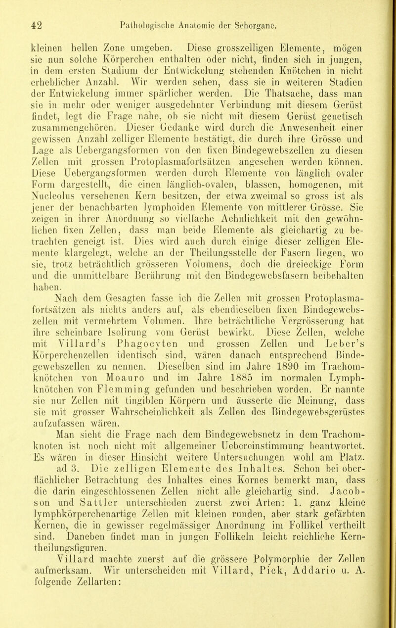 kleinen hellen Zone umgeben. Diese grosszelligen Elemente, mögen sie nun solche Körperchen enthalten oder nicht, finden sich in jungen, in dem ersten Stadium der Entwickelung stehenden Knötchen in nicht erheblicher Anzahl. Wir werden sehen, dass sie in weiteren Stadien der Entwickelung immer spärlicher werden. Die Thatsache, dass man sie in mehr oder weniger ausgedehnter Verbindung mit diesem Gerüst findet, legt die Frage nahe, ob sie nicht mit diesem Gerüst genetisch zusammengehören. Dieser Gedanke wird durch die Anwesenheit einer gewissen Anzahl zelliger Elemente bestätigt, die durch ihre Grösse und Lage als Uebergangsformen von den fixen Bindegewebszellen zu diesen Zellen mit grossen Protoplasmafortsätzen angesehen werden können. Diese Uebergangsformen werden durch Elemente von länglich ovaler Form dargestellt, die einen länglich-ovalen, blassen, homogenen, mit Nucleolus versehenen Kern besitzen, der etwa zweimal so gross ist als jener der benachbarten lymphoiden Elemente von mittlerer Grösse. Sie zeigen in ihrer Anordnung so vielfache Aehnlichkeit mit den gewöhn- lichen fixen Zellen, dass man beide Elemente als gleichartig zu be- trachten geneigt ist. Dies wird auch durch einige dieser zelligen Ele- mente klargelegt, welche an der Theilungsstelle der Fasern liegen, wo sie, trotz beträchtlich grösseren Volumens, doch die dreieckige Form und die unmittelbare Berührung mit den Bindegewebsfasern beibehalten haben. Nach dem Gesagten fasse ich die Zellen mit grossen Protoplasma- fortsätzen als nichts anders auf, als ebendieselben fixen Bindegewebs- zellen mit vermehrtem Volumen. Ihre beträchtliche Vcrgrösserung hat ihre scheinbare Isolirung vom Gerüst bewirkt. Diese Zellen, welche mit Villard's Phagocyten und grossen Zellen und Leber's Körperchenzellen identisch sind, wären danach entsprechend Binde- gewebszellen zu nennen. Dieselben sind im Jahre 1890 im Trachom- knötchen von Moauro und im Jahre 1885 im normalen Lymph- knötchen von Flemming gefunden und beschrieben worden. Er nannte sie nur Zellen mit tingiblen Körpern und äusserte die Meinung, dass sie mit grosser Wahrscheinlichkeit als Zellen des Bindegewebsgerüstes aufzufassen wären. Man sieht die Frage nach dem Bindegcwebsnetz in dem Trachom- knoten ist noch nicht mit allgemeiner Uebereinstimmung beantwortet. Es wären in dieser Hinsicht weitere Untersuchungen wohl am Platz. ad 3. Die zelligen Elemente des Inhaltes. Schon bei ober- flächlicher Betrachtung des Inhaltes eines Kornes bemerkt man, dass die darin eingeschlossenen Zellen nicht alle gleichartig sind. Jacob- son und Sattler unterschieden zuerst zwei Arten: 1. ganz kleine lymphkörperchenartige Zellen mit kleinen runden, aber stark gefärbten Kernen, die in gewisser regelmässiger Anordnung im Follikel vertheilt sind. Daneben findet man in jungen Follikeln leicht reichliche Kern- theilungsfiguren. Villard machte zuerst auf die grössere Polymorphie der Zellen aufmerksam. Wir unterscheiden mit Villard, Pick, Addario u. A. folgende Zellarten: