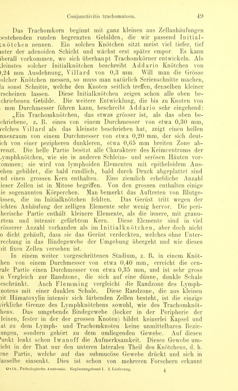 Das Trachomkorn beginnt mit ganz kleinen aus Zellanhäufungen Destehenden runden begrenzten Gebilden, die wir passend Initial- en ötchen nennen. Ein solches Knötchen sitzt meist viel tiefer, tief inter der adenoiden Schicht und wächst erst später empor. Es kann iberall vorkommen, wo sich überhaupt Trachomkörner entwickeln. Als Deinstes solcher Initialknötchen beschreibt Addario Knötchen von ),24 mm Ausdehnung, Villard von 0,3 mm. Will man die Grösse olcher Knötchen messen, so muss man natürlich Serienschnitte machen, la sonst Schnitte, welche den Knoten seitlich treffen, denselben kleiner rscheinen lassen. Diese Initialknötchen zeigen schon alle oben be- chriebenen Gebilde. Die weitere Entwicklung, die bis zu Knoten von : mm Durchmesser führen kann, beschreibt Addario sehr eingehend: „Ein Trachomknötchen, das etwas grösser ist, als das oben be- chriebene, z. ß. eines von einem Durchmesser von etwa 0,30 mm, welches Villard als das kleinste beschrieben hat, zeigt einen hellen nnenraum von einem Durchmesser von etwa 0,20 mm, der sich deut- ich von einer peripheren dunkleren, etwa 0,65 mm breiten Zone ab- renzt. Die helle Partie besitzt alle Charaktere des Keimcentrums der jymphknötchen, wie sie in anderen Schleim- und serösen Häuten vor- ommen; sie wird von lymphoiden Elementen mit epitheloidem Aus- ehen gebildet, die bald rundlich, bald durch Druck abgeplattet sind nd einen grossen Kern enthalten. Eine ziemlich erhebliche Anzahl ieser Zellen ist in Mitose begriffen. Von den grossen enthalten einige ie sogenannten Körperchen. Man bemerkt das Auftreten von Blutge- iissen, die im Initialknötchen fehlten. Das Gerüst tritt wegen der ichten Anhäufung der zelligen Elemente sehr wenig hervor. Die peri- herische Partie enthält kleinere Elemente, als die innere, mit granu- rtem und intensiv gefärbtem Kern. Diese Elemente sind in viel rösserer Anzahl vorhanden als im Initialknötchen, aber doch nicht o dicht gehäuft, dass sie das Gerüst verdeckten, welches ohne Unter- rechung in das Bindegewebe der Umgebung übergeht und wie dieses ait fixen Zellen versehen ist, In einem weiter vorgeschrittenen Stadium, z. B. in einem Knöt- hen von einem Durchmesser von etwa 0,40 mm, erreicht die cen- rale Partie einen Durchmesser von etwa 0,35 mm, und ist sehr gross n Vergleich zur Randzone, die sich auf eine dünne, dunkle Schale eschränkt. Auch Flemming vergleicht die Randzonc des Lymph- notens mit einer dunklen Schale. Diese Randzone, die aus kleinen lit Hämatoxylin intensiv sich färbenden Zellen besteht, ist die einzige wirkliche Grenze des Lymphknötchens sowohl, wie des Trachomknöt- hens. Das umgebende Bindegewebe (locker in der Peripherie der leinen, fester in der der grossen Knoten) bildet keinerlei Kapsel und at zu dem Lymph- und Trachomknoten keine unmittelbaren Bezie- ungen, sondern gehört zu dem umliegenden Gewebe, Auf diesen 'unkt lenkt schon Iwan off die Aufmerksamkeit. Dieses Gewebe um- iebt in der That nur den unteren lateralen Theil des Knötchens, d. h. 3ne Partie, weiche auf das submucöse Gewebe drückt und sich in iasselbe einsenkt. Dies ist schon von mehreren Forschern erkannt Orth, Pathologische Anatomie. Ergänzungsband I. 2. Lieferung, 4