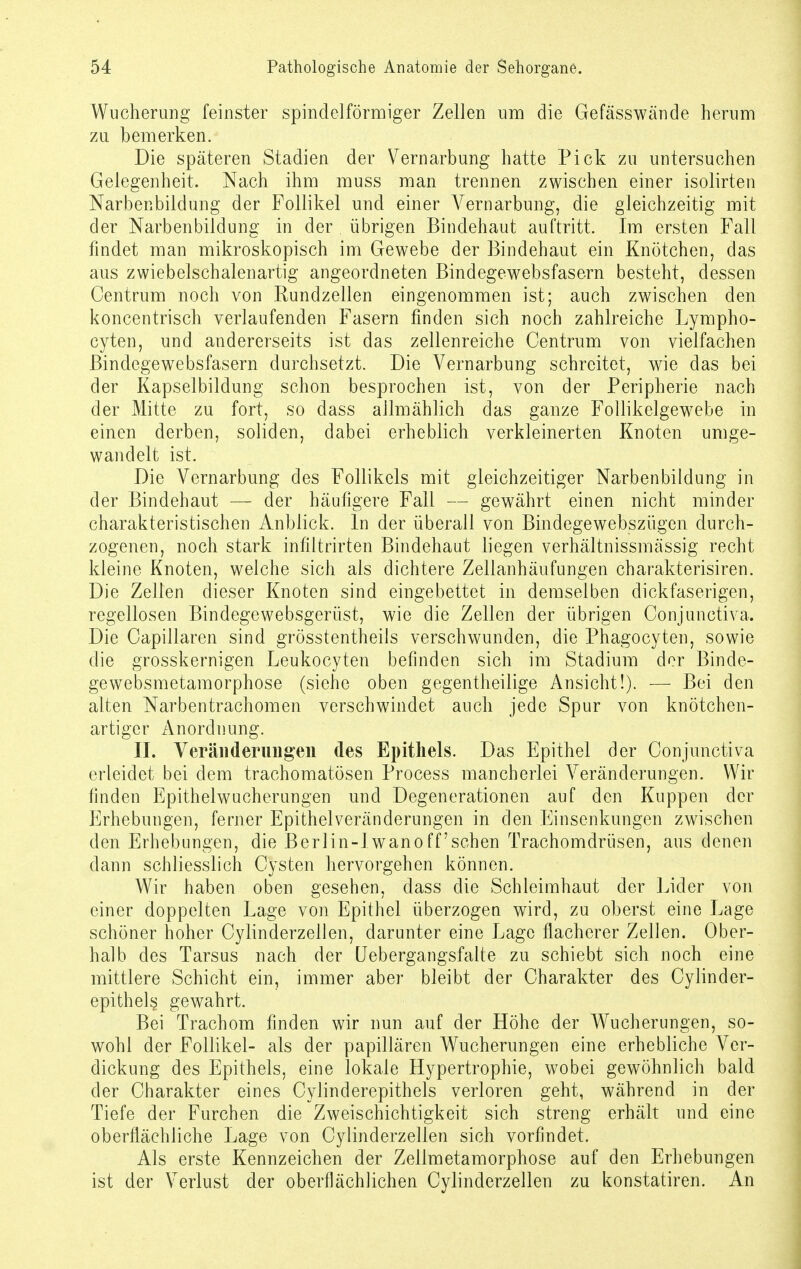 Wucherung feinster spindelförmiger Zellen um die Gefässwände herum zu bemerken. Die späteren Stadien der Vernarbung hatte Pick zu untersuchen Gelegenheit. Nach ihm muss man trennen zwischen einer isolirten Narbenbildung der Follikel und einer Vernarbung, die gleichzeitig mit der Narbenbildung in der übrigen Bindehaut auftritt. Im ersten Fall findet man mikroskopisch im Gewebe der Bindehaut ein Knötchen, das aus zwiebelschalenartig angeordneten Bindegewebsfasern besteht, dessen Centrum noch von Rundzellen eingenommen ist; auch zwischen den koncentrisch verlaufenden Fasern finden sich noch zahlreiche Lympho- cyten, und andererseits ist das zellenreiche Centrum von vielfachen Bindegewebsfasern durchsetzt. Die Vernarbung schreitet, wie das bei der Kapselbildung schon besprochen ist, von der Peripherie nach der Mitte zu fort, so dass allmählich das ganze Follikelgewebe in einen derben, soliden, dabei erheblich verkleinerten Knoten umge- wandelt ist. Die Vernarbung des Follikels mit gleichzeitiger Narbenbildung in der Bindehaut — der häufigere Fall — gewährt einen nicht minder charakteristischen Anblick. In der überall von Bindegewebszügen durch- zogenen, noch stark infiltrirten Bindehaut liegen verhältnissmässig recht kleine Knoten, welche sich als dichtere Zellanhäufungen charakterisiren. Die Zellen dieser Knoten sind eingebettet in demselben dickfaserigen, regellosen Bindegewebsgerüst, wie die Zellen der übrigen Conjunctiva. Die Capillaren sind grösstentheils verschwunden, die Phagocyten, sowie die grosskernigen Leukocyten befinden sich im Stadium der Binde- gewebsmetamorphose (siehe oben gegenteilige Ansicht!). — Bei den alten Narbentrachomen verschwindet auch jede Spur von knötchen- artiger Anordnung. II. Veränderungen des Epithels. Das Epithel der Conjunctiva erleidet bei dem trachomatösen Process mancherlei Veränderungen. Wir finden Epithelwucherungen und Degenerationen auf den Kuppen der Erhebungen, ferner Epithelveränderungen in den Einsenkungen zwischen den Erhebungen, die Berlin-lwano ff'sehen Trachomdrüsen, aus denen dann schliesslich Cysten hervorgehen können. Wir haben oben gesehen, dass die Schleimhaut der Lider von einer doppelten Lage von Epithel überzogen wird, zu oberst eine Lage schöner hoher Cylinderzellen, darunter eine Lage flacherer Zellen. Ober- halb des Tarsus nach der Uebergangsfalte zu schiebt sich noch eine mittlere Schicht ein, immer aber bleibt der Charakter des Cylinder- epithels gewahrt. Bei Trachom finden wir nun auf der Höhe der Wucherungen, so- wohl der Follikel- als der papillären Wucherungen eine erhebliche Ver- dickung des Epithels, eine lokale Hypertrophie, wobei gewöhnlich bald der Charakter eines Cylinderepithels verloren geht, während in der Tiefe der Furchen die Zweischichtigkeit sich streng erhält und eine oberflächliche Lage von Cylinderzellen sich vorfindet. Als erste Kennzeichen der Zellmetamorphose auf den Erhebungen ist der Verlust der oberflächlichen Cylinderzellen zu konstatiren. An