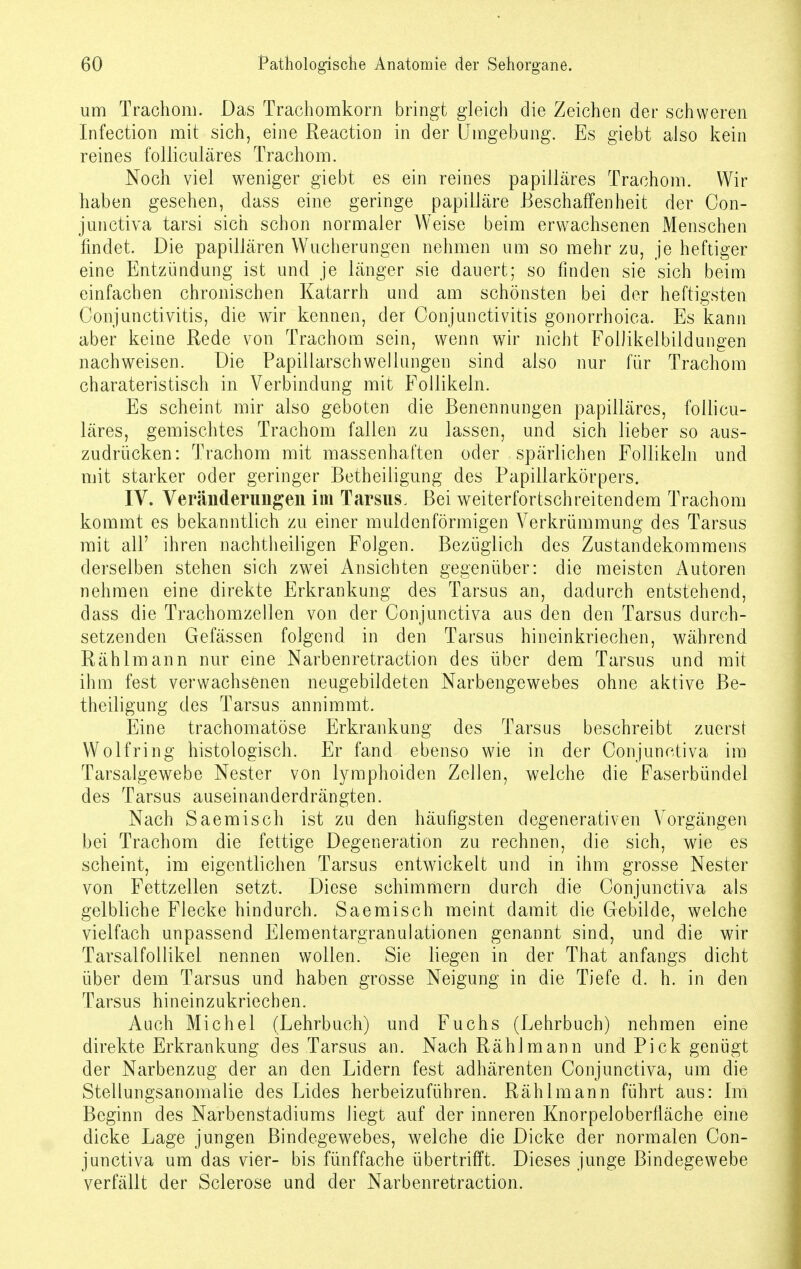 um Trachom. Das Trachomkorn bringt gleich die Zeichen der schweren Infection mit sich, eine Reaction in der Umgebung. Es giebt also kein reines folliculäres Trachom. Noch viel weniger giebt es ein reines papilläres Trachom. Wir haben gesehen, dass eine geringe papilläre Beschaffenheit der Con- junctiva tarsi sich schon normaler Weise beim erwachsenen Menschen findet. Die papillären Wucherungen nehmen um so mehr zu, je heftiger eine Entzündung ist und je länger sie dauert; so finden sie sich beim einfachen chronischen Katarrh und am schönsten bei der heftigsten Conjunctivitis, die wir kennen, der Conjunctivitis gonorrhoica. Es kann aber keine Rede von Trachom sein, wenn wir nicht FolKkelbildungen nachweisen. Die Papillarschwellungen sind also nur für Trachom charateristisch in Verbindung mit Follikeln. Es scheint mir also geboten die Benennungen papilläres, follicu- läres, gemischtes Trachom fallen zu lassen, und sich lieber so aus- zudrücken: Trachom mit massenhaften oder spärlichen Follikeln und mit starker oder geringer Betheiligung des Papillarkörpers. IV. Veränderungen im Tarsus. Bei weiterfortschreitendem Trachom kommt es bekanntlich zu einer muldenförmigen Verkrümmung des Tarsus mit all' ihren nachtheiligen Folgen. Bezüglich des Zustandekommens derselben stehen sich zwei Ansichten gegenüber: die meisten Autoren nehmen eine direkte Erkrankung des Tarsus an, dadurch entstehend, dass die Trachomzellen von der Conjunctiva aus den den Tarsus durch- setzenden Gefässen folgend in den Tarsus hineinkriechen, während Rählmann nur eine Narbenretraction des über dem Tarsus und mit ihm fest verwachsenen neugebildeten Narbengewebes ohne aktive Be- theiligung des Tarsus annimmt. Eine trachomatöse Erkrankung des Tarsus beschreibt zuerst Wolfring histologisch. Er fand ebenso wie in der Conjunctiva im Tarsalgewebe Nester von lymphoiden Zellen, welche die Faserbündel des Tarsus auseinanderdrängten. Nach Saemisch ist zu den häufigsten degenerativen Vorgängen bei Trachom die fettige Degeneration zu rechnen, die sich, wie es scheint, im eigentlichen Tarsus entwickelt und in ihm grosse Nester von Fettzellen setzt. Diese schimmern durch die Conjunctiva als gelbliche Flecke hindurch. Saemisch meint damit die Gebilde, welche vielfach unpassend Elementargranulationen genannt sind, und die wir Tarsalfollikel nennen wollen. Sie liegen in der That anfangs dicht über dem Tarsus und haben grosse Neigung in die Tiefe d. h. in den Tarsus hineinzukriechen. Auch Michel (Lehrbuch) und Fuchs (Lehrbuch) nehmen eine direkte Erkrankung des Tarsus an. Nach Rählmann und Pick genügt der Narbenzug der an den Lidern fest adhärenten Conjunctiva, um die Stellungsanomalie des Lides herbeizuführen. Rählmann führt aus: Im Beginn des Narbenstadiums liegt auf der inneren Knorpeloberfläche eine dicke Lage jungen Bindegewebes, welche die Dicke der normalen Con- junctiva um das vier- bis fünffache übertrifft. Dieses junge Bindegewebe verfällt der Sclerose und der Narbenretraction.