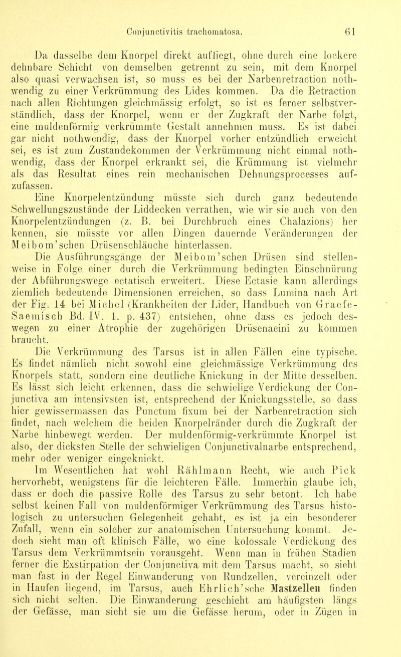 Da dasselbe dem Knorpel direkt aufliegt, ohne durch eine lockere dehnbare Schicht von demselben getrennt zu sein, mit dem Knorpel also quasi verwachsen ist, so muss es bei der Narbenretraction noth- wendig zu einer Verkrümmung des Lides kommen. Da die Retraction nach allen Richtungen gleichmässig erfolgt, so ist es ferner selbstver- ständlich, dass der Knorpel, wenn er der Zugkraft der Narbe folgt, eine muldenförmig verkrümmte Gestalt annehmen muss. Es ist dabei gar nicht nothwendig, dass der Knorpel vorher entzündlich erweicht sei, es ist zum Zustandekommen der Verkrümmung nicht einmal noth- wendig, dass der Knorpel erkrankt sei, die Krümmung ist vielmehr als das Resultat eines rein mechanischen Dehnungsprocesses auf- zufassen. Eine Knorpelentzündung müsste sich durch ganz bedeutende Schwellungszustände der Liddecken verrathen, wie wir sie auch von den Knorpelentzündungen (z. B. bei Durchbruch eines Chalazions) her kennen, sie müsste vor allen Dingen dauernde Veränderungen der Meibom'sehen Drüsenschläuche hinterlassen. Die Ausführungsgänge der Meibom'sehen Drüsen sind stellen- weise in Folge einer durch die Verkrümmung bedingten Einschnürung der Abführungswege ectatisch erweitert. Diese Ectasie kann allerdings ziemlich bedeutende Dimensionen erreichen, so dass Lumina nach Art der Fig. 14 bei Michel (Krankheiten der Lider, Handbuch von Graefe- Saemisch Bd. IV. 1. p. 437) entstehen, ohne dass es jedoch des- wegen zu einer Atrophie der zugehörigen Drüsenacini zu kommen braucht. Die Verkrümmung des Tarsus ist in allen Fällen eine typische. Es findet nämlich nicht sowohl eine gleichmässige Verkrümmung des Knorpels statt, sondern eine deutliche Knickung in der Mitte desselben. Es lässt sich leicht erkennen, dass die schwielige Verdickung der Con- junetiva am intensivsten ist, entsprechend der Knickungsstelle, so dass hier gewissermassen das Punctum fixum bei der Narbenretraction sich findet, nach welchem die beiden Knorpelränder durch die Zugkraft der Narbe hinbewegt werden. Der muldenförmig-verkrümmte Knorpel ist also, der dicksten Stelle der schwieligen Conjunctivalnarbe entsprechend, mehr oder weniger eingeknickt. Im Wesentlichen hat wohl Rähimann Recht, wie auch Pick hervorhebt, wenigstens für die leichteren Fälle. Immerhin glaube ich, dass er doch die passive Rolle des Tarsus zu sehr betont. Ich habe selbst keinen Fall von muldenförmiger Verkrümmung des Tarsus histo- logisch zu untersuchen Gelegenheit gehabt, es ist ja ein besonderer Zufall, wenn ein solcher zur anatomischen Untersuchung kommt. Je- doch sieht man oft klinisch Fälle, wo eine kolossale Verdickung des Tarsus dem Verkrümmtsein vorausgeht. Wenn man in frühen Stadien ferner die Exstirpation der Conjunctiva mit dem Tarsus macht, so sieht man fast in der Regel Einwanderung von Rundzellen, vereinzelt oder in Haufen liegend, im Tarsus, auch Ehrlich'sche Mastzelle« finden sich nicht selten. Die Einwanderung geschieht am häufigsten längs der Gefässe, man sieht sie um die Gefässe herum, oder in Zügen in