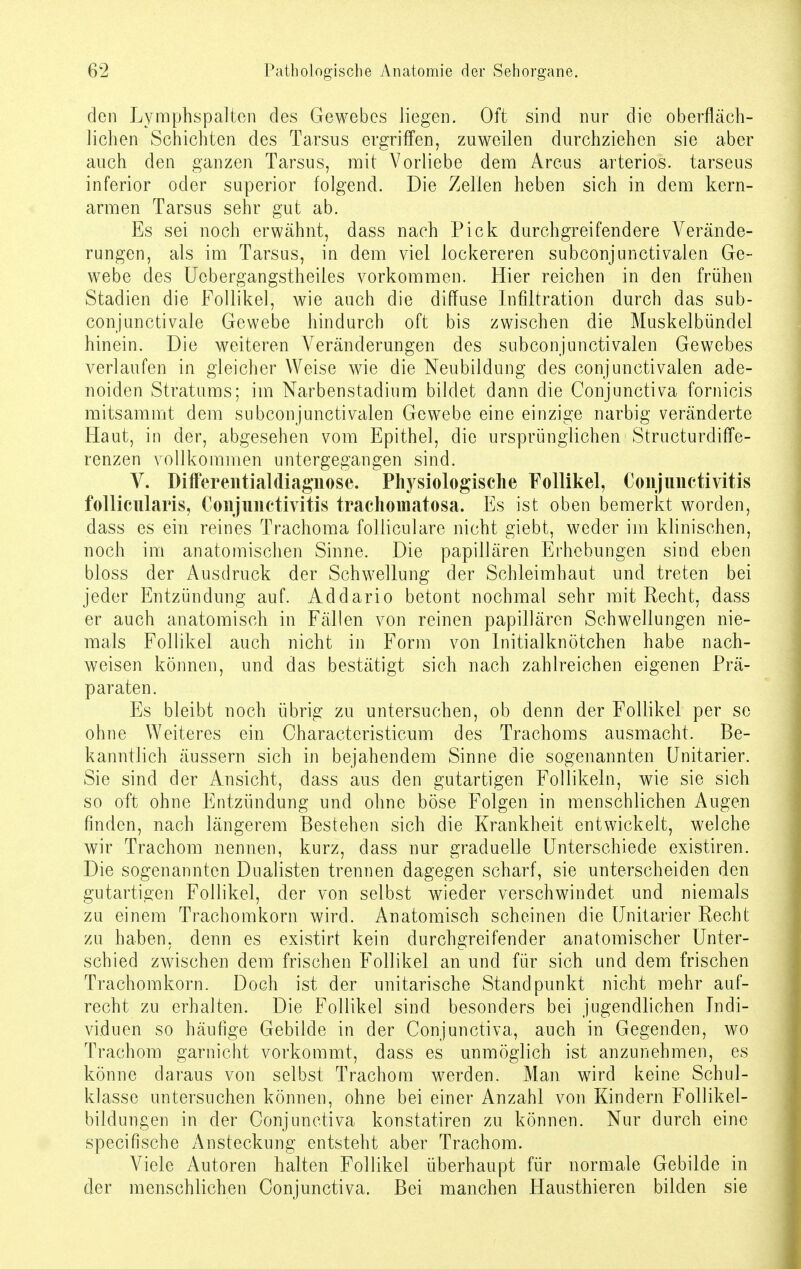 den Lymphspalten des Gewebes liegen. Oft sind nur die oberfläch- lichen Schichten des Tarsus ergriffen, zuweilen durchziehen sie aber auch den ganzen Tarsus, mit Vorliebe dem Arcus arteriös, tarseus inferior oder superior folgend. Die Zellen heben sich in dem kern- armen Tarsus sehr gut ab. Es sei noch erwähnt, dass nach Pick durchgreifendere Verände- rungen, als im Tarsus, in dem viel lockereren subconjunctivalen Ge- webe des Ucbergangstheiles vorkommen. Hier reichen in den frühen Stadien die Follikel, wie auch die diffuse Infiltration durch das sub- conjunctivale Gewebe hindurch oft bis zwischen die Muskelbündel hinein. Die weiteren Veränderungen des subconjunctivalen Gewebes verlaufen in gleicher Weise wie die Neubildung des conjunctivalen ade- noiden Stratums; im Narbenstadium bildet dann die Conjunctiva fornicis mitsammt dem subconjunctivalen Gewebe eine einzige narbig veränderte Haut, in der, abgesehen vom Epithel, die ursprünglichen Structurdiffe- renzen vollkommen untergegangen sind. V. Differentialdiagnose. Physiologische Follikel, Conjunctivitis follicularis, Conjunctivitis trachomatosa. Es ist oben bemerkt worden, dass es ein reines Trachoma folliculare nicht giebt, weder im klinischen, noch im anatomischen Sinne. Die papillären Erhebungen sind eben bloss der Ausdruck der Schwellung der Schleimhaut und treten bei jeder Entzündung auf. Addario betont nochmal sehr mit Recht, dass er auch anatomisch in Fällen von reinen papillären Schwellungen nie- mals Follikel auch nicht in Form von Initialknötchen habe nach- weisen können, und das bestätigt sich nach zahlreichen eigenen Prä- paraten. Es bleibt noch übrig zu untersuchen, ob denn der Follikel per se ohne Weiteres ein Characteristicum des Trachoms ausmacht. Be- kanntlich äussern sich in bejahendem Sinne die sogenannten Unitarier. Sie sind der Ansicht, dass aus den gutartigen Follikeln, wie sie sich so oft ohne Entzündung und ohne böse Folgen in menschlichen Augen finden, nach längerem Bestehen sich die Krankheit entwickelt, welche wir Trachom nennen, kurz, dass nur graduelle Unterschiede existiren. Die sogenannten Dualisten trennen dagegen scharf, sie unterscheiden den gutartigen Follikel, der von selbst wieder verschwindet und niemals zu einem Trachomkorn wird. Anatomisch scheinen die Unitarier Recht zu haben, denn es existirt kein durchgreifender anatomischer Unter- schied zwischen dem frischen Follikel an und für sich und dem frischen Trachomkorn. Doch ist der unitarische Standpunkt nicht mehr auf- recht zu erhalten. Die Follikel sind besonders bei jugendlichen Indi- viduen so häufige Gebilde in der Conjunctiva, auch in Gegenden, wo Trachom garnicht vorkommt, dass es unmöglich ist anzunehmen, es könne daraus von selbst Trachom werden. Man wird keine Schul- klasse untersuchen können, ohne bei einer Anzahl von Kindern Follikel- bildungen in der Conjunctiva konstatiren zu können. Nur durch eine speeifische Ansteckung entsteht aber Trachom. Viele Autoren halten Follikel überhaupt für normale Gebilde in der menschlichen Conjunctiva. Bei manchen Hausthieren bilden sie