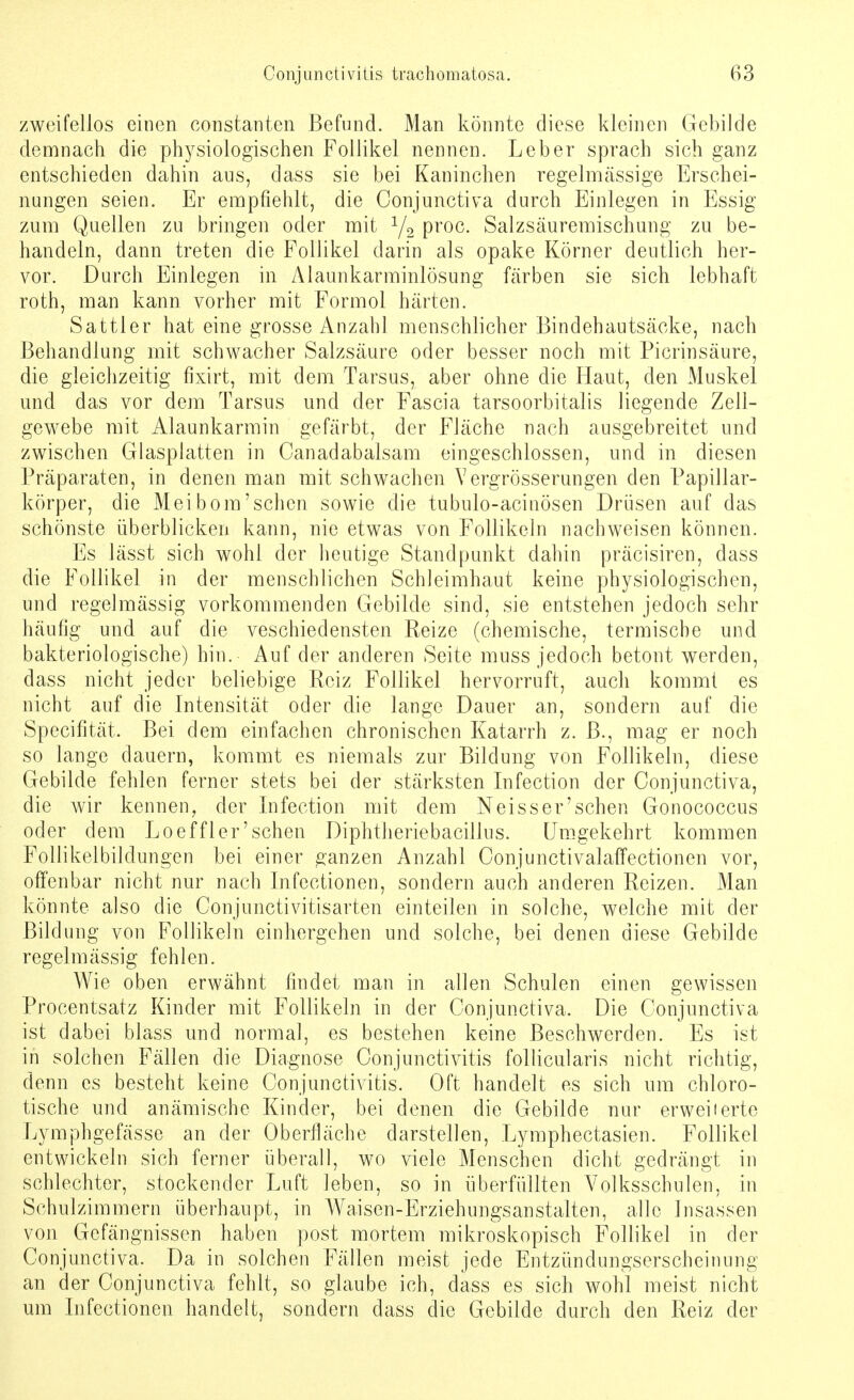 zweifellos einen constanten Befund. Man könnte diese kleinen Gebilde demnach die physiologischen Follikel nennen. Leber sprach sich ganz entschieden dahin aus, dass sie bei Kaninchen regelmässige Erschei- nungen seien. Er empfiehlt, die Conjunctiva durch Einlegen in Essig zum Quellen zu bringen oder mit 1/2 proc. Salzsäuremischung zu be- handeln, dann treten die Follikel darin als opake Körner deutlich her- vor. Durch Einlegen in Alaunkarminlösung färben sie sich lebhaft roth, man kann vorher mit Formol härten. Sattler hat eine grosse Anzahl menschlicher Bindehautsäcke, nach Behandlung mit schwacher Salzsäure oder besser noch mit Picrinsäure, die gleichzeitig fixirt, mit dem Tarsus, aber ohne die Haut, den Muskel und das vor dem Tarsus und der Fascia tarsoorbitalis liegende Zell- gewebe mit Alaunkarmin gefärbt, der Fläche nach ausgebreitet und zwischen Glasplatten in Canadabalsam eingeschlossen, und in diesen Präparaten, in denen man mit schwachen Yergrösserungen den Papillar- körper, die Meibom'sehen sowie die tubulo-acinösen Drüsen auf das schönste überblicken kann, nie etwas von Follikeln nachweisen können. Es lässt sich wohl der heutige Standpunkt dahin präcisiren, dass die Follikel in der menschlichen Schleimhaut keine physiologischen, und regelmässig vorkommenden Gebilde sind, sie entstehen jedoch sehr häufig und auf die veschiedensten Reize (chemische, termisebe und bakteriologische) hin. Auf der anderen Seite muss jedoch betont werden, dass nicht jeder beliebige Reiz Follikel hervorruft, auch kommt es nicht auf die Intensität oder die lange Dauer an, sondern auf die Specifität. Bei dem einfachen chronischen Katarrh z. B., mag er noch so lange dauern, kommt es niemals zur Bildung von Follikeln, diese Gebilde fehlen ferner stets bei der stärksten Infection der Conjunctiva, die wir kennen, der Infection mit dem Neisser'schen Gonococcus oder dem Loeffler'schen Diphtheriebacillus. Umgekehrt kommen Follikelbildungen bei einer ganzen Anzahl OonjunctivalafTectionen vor, offenbar nicht nur nach Infectionen, sondern auch anderen Reizen. Man könnte also die Conjunctivitisarten einteilen in solche, welche mit der Bildung von Follikeln einhergehen und solche, bei denen diese Gebilde regelmässig fehlen. Wie oben erwähnt findet man in allen Schulen einen gewissen Procentsatz Kinder mit Follikeln in der Conjunctiva. Die Conjunctiva ist dabei blass und normal, es bestehen keine Beschwerden. Es ist in solchen Fällen die Diagnose Conjunctivitis follicularis nicht richtig, denn es besteht keine Conjunctivitis. Oft handelt es sich um chloro- tische und anämische Kinder, bei denen die Gebilde nur erweiterte Lymphgefässe an der Oberfläche darstellen, Lymphectasien. Follikel entwickeln sich ferner überall, wo viele Menschen dicht gedrängt in schlechter, stockender Luft leben, so in überfüllten Volksschulen, in Schulzimmern überhaupt, in AVaisen-Erziehungsanstalten, alle Insassen von Gefängnissen haben post mortem mikroskopisch Follikel in der Conjunctiva. Da in solchen Fällen meist jede Entzündungserscheinung an der Conjunctiva fehlt, so glaube ich, dass es sich wohl meist nicht um Infectionen handelt, sondern dass die Gebilde durch den Reiz der