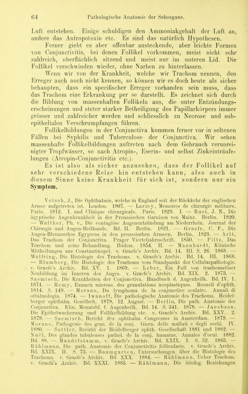Luft entstehen. Einige schuldigen den Ammoniakgehalt der Luft an, andere das Antropotoxin etc. Es sind das natürlich Hypothesen. Ferner giebt es aber offenbar ansteckende, aber leichte Formen von Conjunctivitis, bei denen Follikel vorkommen, meist nicht sehr zahlreich, oberflächlich sitzend und meist nur im unteren Lid. Die Follikel verschwinden wieder, ohne Narben zu hinterlassen. Wenn wir von der Krankheit, welche wir Trachom nennen, den Erreger auch noch nicht kennen, so können wir es doch heute als sicher behaupten, dass ein specifischer Erreger vorhanden sein muss, dass das Trachom eine Erkrankung per se darstellt. Es zeichnet sich durch die Bildung von massenhaften Follikeln aus, die unter Entzündungs- erscheinungen und steter starker Betheiligung des Papillarkörpers immer grösser und zahlreicher werden und schliesslich zu Necrose und sub- epithelialen Verschrumpfungen führen. Follikelbildungen in der Conjunctiva kommen ferner vor in seltenen Fallen bei Syphilis und Tuberculose der Conjunctiva. Wir sehen massenhafte Follikelbildungen auftreten nach dem Gebrauch verunrei- nigter Tropfwässer, so nach Atropin-, Eserin- und selbst Zinkeinträufe- lungen (Atropin-Conjunctivitis etc.). Es ist also als sicher anzusehen, dass der Follikel auf sehr verschiedene Reize hin entstehen kann, also auch in diesem Sinne keine Krankheit für sich ist, sondern nur ein Symptom. Vetsch, J., Die Ophthalmie, weichein England seit der Rückkehr der englischen Armee aufgetreten ist. London. 1807. — Larrey, Memoires de Chirurgie militaire. Paris. 1812. I. und Clinique chirurgicale. Paris. 1829. I. — Rust, J. N., Die ägyptische Augenkrankheit in der Prcussischen Garnison von Mainz. Berlin. 1820. — Waith er, Ph. v., Die contagiöse Augenentzündung am Niederrhein. Journal der Chirurgie und Augen-Heilkunde. Bd. II. Berlin. 1821. — Graefe, C. F., Die Augen-Blennorrhoe Egyptens in den preussischen Armeen. Berlin. 1823. — Arlt, Das Trachom der Conjunctiva. Prager Vierteljahrsschrift. 1850. — Piltz, Das Trachom und seine Behandlung. Ibidem. 1854. II. — Mannhardt, Klinische Mittheilungen aus Constantinopel. v. Graefe's Archiv. Bd. 14. III. S. 26. 1868. — Wolfring, Die Histologie des Trachoms, v. Graefe's Archiv. Bd. 14. III. 1868. — Blumberg, Die Histologie des Trachoms vom Standpunkt der Cellularpathologie. v. Graefe's Archiv. Bd. XV. 1. 1869. — Leber, Ein Fall von trachomatöser Neubildung im Inneren des Auges, v. Graefe's Archiv. Bd. XIX. 2. 1873. — Saemisch, Die Krankheiten der Conjunctiva. Handbuch d. Augenheilk. Bd. IV. 1. 1874. — Remy, Examen microsc. des granulations neoplastiques. Recueil d'ophth. 1814. S. 149. — Morano, Du lymphoma de la conjunctive oculaire. Annali di ottalmologia. 1874. — Iwan off, Die pathologische Anatomie des Trachoms. Heidel- berger ophthalm. Gesellsch. 1878. 12. August. — Berlin, Die path. Anatomie der Conjunctiva. Klin. Monatsbl. f. Augenheilk. Bd. 14. S. 341. 1878. — Jacobson, Die Epithelwucherung und Follikelbildung etc. v. Graefe's Archiv. Bd. XXV. 2. 1879. — Saemisch, Bericht des ophthalm. Congresses in Amsterdam. 1879. — Morano, Pathogenie des gran. de la conj. Giorn. delle mallati e degli occhi. IV. 1880. — Sattler, Bericht der Heidelberger ophth. Gesellschaft 1881 und 1882. — Nu ei, Des glandes tubuleuses pathol. de la conj. humaine. Annales d'ocul. 1882. Bd. 88. — Mandelstamm, v. Graefe's Archiv. Bd. XXIX. I. S. 52. 1883. — Rählmann, Die path. Anatomie der Conjunctivitis follicularis, v. Graefe's Archiv. Bd. XXIX. II. S. 73. — Baum garten, Untersuchungen über die Histologie des Trachoms, v. Graefe's Archiv. Bd. XXX. 1884. -- Rählmann, Ueber Trachom, v. Graefe's Archiv. Bd. XXXI. 1885. — Rählmann, Die ätiolog. Beziehungen