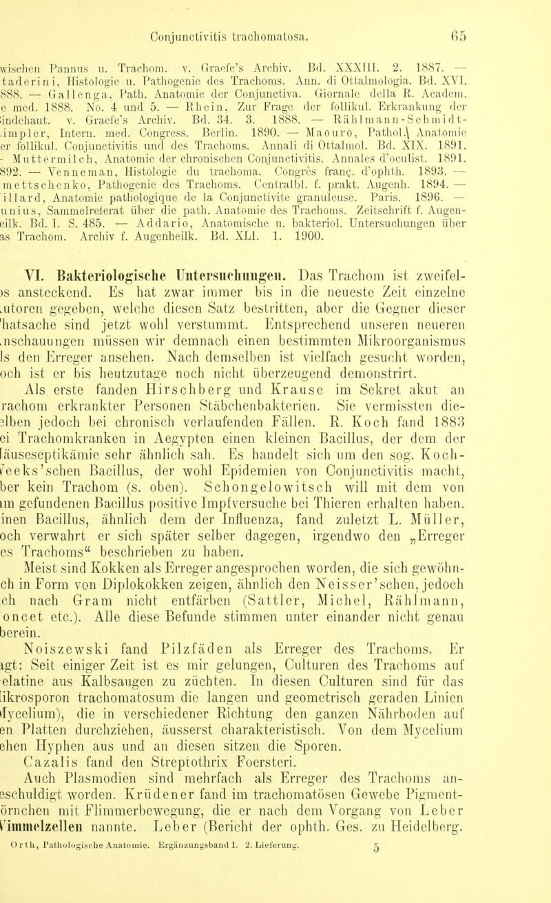 wischen Pannus u. Trachom, v. Graefe's Archiv. Bd. XXXIII. 2. 1887. - taderini, Histologie u. Pathogenie des Trachoms. Ann. di Ottalmologia. Bd. XVI. 888. — Gallenga, Path. Anatomie der Conjunctiva. Giornale della R. Academ. e med. 1888. No. 4 und 5. — Rhein, Zur Frage der follikul. Erkrankung der dndchaut. v. Graefe's Archiv. Bd. 34. 3. 1888. — Rählmann-Schmidt- simpler, Intern, med. Congress. Berlin. 1890. — Maouro, Pathol.\ Anatomie er follikul. Conjunctivitis und des Trachoms. Annali di Ottalmol. Bd. XIX. 1891. - Muttermilch, Anatomie der chronischen Conjunctivitis. Annales d'oculist. 1891. 892. — Venne man, Histologie du trachoma. Congres franc. d'ophth. 1893. — mettschenko, Pathogenie des Trachoms. Centralbl. f. prakt. Augenh. 1894. — illard, Anatomie pathologique de la Conjunctivite granuleuse. Paris. 1896. — unius, Sammelreferat über die path. Anatomie des Trachoms. Zeitschrift f. Augen- eilk. Bd. I. S. 485. — Addario, Anatomische u. bakteriol. Untersuchungen über as Trachom. Archiv f. Augenheilk. Bd. XLI. 1. 1900. VI. Bakteriologische Untersuchungen. Das Trachom ist zweifel- >s ansteckend. Es hat zwar immer bis in die neueste Zeit einzelne .utoren gegeben, welche diesen Satz bestritten, aber die Gegner dieser 'hatsache sind jetzt wohl verstummt. Entsprechend unseren neueren .nschauungen müssen wir demnach einen bestimmten Mikroorganismus 1s den Erreger ansehen. Nach demselben ist vielfach gesucht worden, och ist er bis heutzutage noch nicht überzeugend demonstrirt. Als erste fanden Hirschberg und Krause im Sekret akut an rachom erkrankter Personen Stäbchenbakterien. Sie vermissten die- 3lben jedoch bei chronisch verlaufenden Fällen. R. Koch fand 1883 ei Trachomkranken in Aegypten einen kleinen Bacillus, der dem der fäuseseptikämie sehr ähnlich sah. Es handelt sich um den sog. Koch- te eks'sehen Bacillus, der wohl Epidemien von Conjunctivitis macht, ber kein Trachom (s. oben). Schongelowitsch will mit dem von im gefundenen Bacillus positive Impf versuche bei Thieren erhalten haben, inen Bacillus, ähnlich dem der Influenza, fand zuletzt L. Müller, och verwahrt er sich später selber dagegen, irgendwo den „Erreger es Trachoms beschrieben zu haben. Meist sind Kokken als Erreger angesprochen worden, die sich gewöhn- en in Form von Diplokokken zeigen, ähnlich den Neisser'schen, jedoch ch nach Gram nicht entfärben (Sattler, Michel, Rählmann, oncet etc.). Alle diese Befunde stimmen unter einander nicht genau berein. Noiszewski fand Pilzfäden als Erreger des Trachoms. Er igt: Seit einiger Zeit ist es mir gelungen, Culturen des Trachoms auf elatine aus Kalbsaugen zu züchten. In diesen Culturen sind für das 'ikrosporon trachomatosum die langen und geometrisch geraden Linien ilycelium), die in verschiedener Richtung den ganzen Nährboden auf en Platten durchziehen, äusserst charakteristisch. Von dem Mycelium ehen Hyphen aus und an diesen sitzen die Sporen. Cazalis fand den Streptothrix Foersteri. Auch Plasmodien sind mehrfach als Erreger des Trachoms an- 3schuldigt worden. Kr ü den er fand im trachomatösen Gewebe Pigment- örnchen mit Flimmerbewegung, die er nach dem Vorgang von Leber ^immelzellen nannte. Leber (Bericht der ophth. Ges. zu Heidelberg. Orth, Pathologische Anatomie. Ergänzungsband!. 2. Lieferung. 5