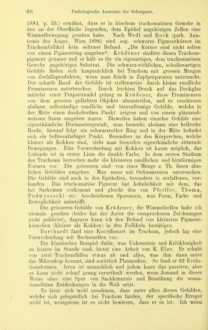 1881. p. 33.) erwähnt, dass er in frischem trachomatösen Gewebe in den an der Oberfläche liegenden, dem Epithel angehörigen Zellen eine Wimmelbewegung gesehen habe. Nach Wedl und Bock (path. Ana- tomie des Auges. Wien 1896) sind sog. schwarze Pigmentkörner im Trachomfollikel kein seltener Befund. „Die Körner sind nicht selten von einem Pigmentring umgeben. Krüdener studirte dieses Trachom- pigment genauer und er hält es für ein eigenartiges, dem trachomatösen Gewebe angehöriges Substrat. Die schwarz-röthlichen, schollenartigen Gebilde finden sich hauptsächlich bei Trachom mit grossen Mengen von Zerfallsprodukten, wenn man frisch in Zupfpräparaten untersucht. Der scharfe Rand der Gebilde ist stellenweise durch kleine rundliche Prominenzen unterbrochen. Durch leichten Druck auf das Deckglas mittelst einer Präparirnadel gelang es Krüdener, diese Prominenzen von dem grossen gefärbten Objekte abzustreifen, und es erschienen alsdann selbständige rundliche und birnenförmige Gebilde, welche in der Mitte einen dunkelrothen Punkt zeigten und von einem glänzend- weissen Saum umgeben waren. Bisweilen haben einzelne Gebilde eine eigentümliche Dreimastergestalt, man bemerkt alsdann eine hellrothe Borde, hierauf folgt ein schwarzrother Ring und in der Mitte befindet sich ein hellrosafarbiger Punkt. Besonders an den Körperchen, welche kleiner als Kokken sind, sieht man bisweilen eigentümliche zitternde Bewegungen. Eine Verwechselung mit Kokken ist kaum möglich, das Leitende ist in erster Linie die dunkle Farbe. In dem ersten Stadium des Trachoms herrschen mehr die kleineren rundlichen und birnförmigen Formen vor. Die grösseren sind von einer Menge z. Th. ihnen ähn- lichen Gebilden umgeben. Man muss mit Oelimmersion untersuchen. Die Gebilde sind auch in den Epithelien, besonders in zerfallenen, vor- handen. Das trachomatöse Pigment hat Aehnlichkeit mit dem, das bei Sarkomen vorkommt und gleicht den von Pfeiffer, Thoma, Podwyssocki etc. beschriebenen Sporozoen, was Form, Farbe und Beweglichkeit anbetrifft. Die grösseren Gebilde von Krüdener, die Wimmelzellen habe ich niemals gesehen (leider hat der Autor die versprochenen Zeichnungen nicht publicirt), dagegen kann ich den Befund von kleinsten Pigment- körnchen (kleiner als Kokken) in den Follikeln bestätigen. Burchardt fand eine Koccidienart im Trachom, jedoch lag eine Verwechselung mit Becherzellen vor. Ein klassisches Beispiel dafür, was Unkenntnis und Kritiklosigkeit zu leisten im Stande sind, bietet eine Arbeit von K. Elze. Er schabt von zwei Trachomfällen etwas ab und alles, was ihm dann unter das Mikroskop kommt, sind natürlich Plasmodien. So fand er 62 Evolu- tionsformen. Irren ist menschlich und jedem kann das passiren, aber es kann nicht scharf genug verurtheilt werden, wenn Jemand in dieser Weise ohne eine Spur von Sachkenntnis und Bemühung die sensa- tionellsten Entdeckungen in die Welt setzt. Es lässt sich wohl annehmen, dass unter allen diesen Gebilden, welche sich gelegentlich bei Trachom fanden, der specifische Erreger nicht ist, wenigstens ist es nicht bewiesen, dass er es ist. Ich weiss