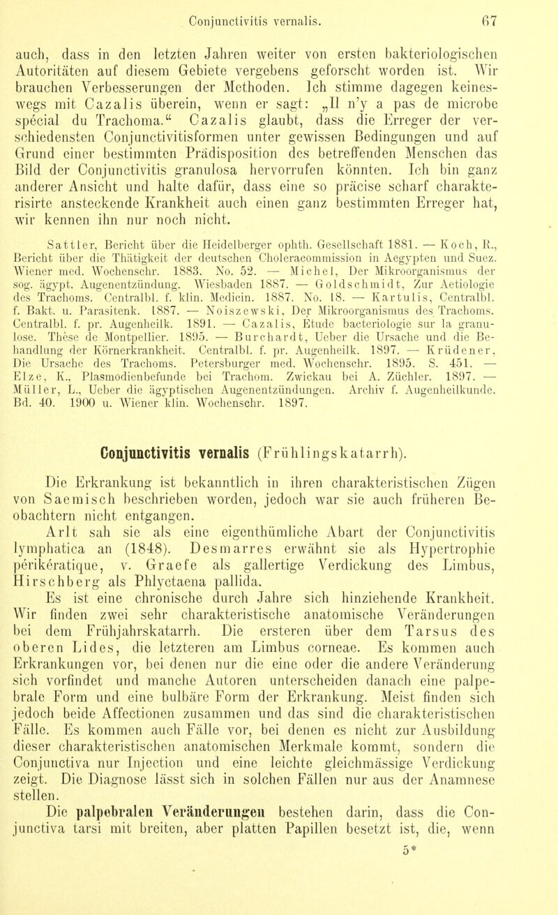 auch, dass in den letzten Jahren weiter von ersten bakteriologischen Autoritäten auf diesem Gebiete vergebens geforscht worden ist. Wir brauchen Verbesserungen der Methoden. Ich stimme dagegen keines- wegs mit Cazalis überein, wenn er sagt: „II n'y a pas de microbe special du Trachoma. Cazalis glaubt, dass die Erreger der ver- schiedensten Conjunctivitisformen unter gewissen Bedingungen und auf Grand einer bestimmten Prädisposition des betreffenden Menschen das Bild der Conjunctivitis granulosa hervorrufen könnten. Ich bin ganz anderer Ansicht und halte dafür, dass eine so präcise scharf charakte- risirte ansteckende Krankheit auch einen ganz bestimmten Erreger hat, wir kennen ihn nur noch nicht. Sattier, Bericht über die Heidelberger ophth. Gesellschaft 1881. — Koch, R., Bericht über die Thätigkeit der deutschen Choleracommission in Aegypten und Suez. Wiener med. Wochenschr. 1883. No. 52. — Michel, Der Mikroorganismus der sog. ägypt. Augenentzündung. Wiesbaden 1887. — Goldschmidt, Zur Aetiologie des Trachoms. Centralbl. f. klin. Medicin. 1887. No. 18. — Kar tu Iis, Centralbl. f. Bakt. u. Parasitenk. 1887. — Noiszewski, Der Mikroorganismus des Trachoms. Centralbl. f. pr. Augenheilk. 1891. — Cazalis, Etüde bacteriologie sur la granu- löse. These de Montpellier. 1895. — Burchardt, Ueber die Ursache und die Be- handlung der Körnerkrankheit. Centralbl. f. pr. Augenheilk. 1897. — Krüdener, Die Ursache des Trachoms. Petersburger med. Wrochenschr. 1895. S. 451. — Elze, K., Plasmodienbefunde bei Trachom. Zwickau bei A. Züchler. 1897. — Müller, L., Ueber die ägyptischen Augenentzündungen. Archiv f. Augenheilkunde. Bd. 40. 1900 u. Wiener klin. Wochenschr. 1897. Conjunctivitis vernalis (Frühlings katarrh). Die Erkrankung ist bekanntlich in ihren charakteristischen Zügen von Saemisch beschrieben worden, jedoch war sie auch früheren Be- obachtern nicht entgangen. Arlt sah sie als eine eigentümliche Abart der Conjunctivitis lymphatica an (1848). Desmarres erwähnt sie als Hypertrophie perikeratique, v. Graefe als gallertige Verdickung des Limbus, Hirschberg als Phlyctaena pallida. Es ist eine chronische durch Jahre sich hinziehende Krankheit. Wir finden zwei sehr charakteristische anatomische Veränderungen bei dem Frühjahrskatarrh. Die ersteren über dem Tarsus des oberen Lides, die letzteren am Limbus corneae. Es kommen auch Erkrankungen vor, bei denen nur die eine oder die andere Veränderung sich vorfindet und manche Autoren unterscheiden danach eine palpe- brale Form und eine bulbäre Form der Erkrankung. Meist finden sich jedoch beide Affectionen zusammen und das sind die charakteristischen Fälle. Es kommen auch Fälle vor, bei denen es nicht zur Ausbildung dieser charakteristischen anatomischen Merkmale kommt, sondern die Conjunctiva nur Injection und eine leichte gleichmässige Verdickung zeigt. Die Diagnose lässt sich in solchen Fällen nur aus der Anamnese stellen. Die palpebralen Veränderungen bestehen darin, dass die Con- junctiva tarsi mit breiten, aber platten Papillen besetzt ist, die, wenn 5*