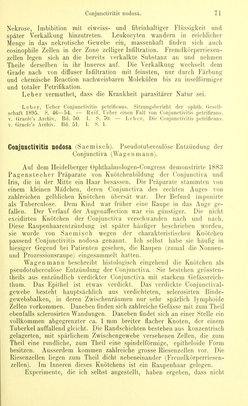 Nekrose, Imbibition mit eiweiss- und fibrinhaltiger Flüssigkeit und später Verkalkung hinzutreten. Leukocyten wandern in reichlicher Menge in das nekrotische Gewebe ein, massenhaft finden sich auch eosinophile Zellen in der Zone zelliger Infiltration. Fremdkörperriesen- zellen legen sich an die bereits verkalkte Substanz an und nehmen Theile derselben in ihr Inneres auf. Die Verkalkung wechselt dem Grade nach von diffuser Infiltration mit feinsten, nur durch Färbung und chemische Reaction nachweisbaren Molekülen bis zu inselförmiger und totaler Petrifikation. Leber vermuthet, dass die Krankheit parasitärer Natur sei. Leber, Ueber Conjunctivitis petrificans. Sitzungsbericht der ophth. Gesell- schaft 1895. S. 46—54. — Reif, Ueber einen Fall von Conjunctivitis petrificans. v. Graefe's Archiv, Bd. 50. 1. S. 70. — Leber, Die Conjunctivitis petrificans. v. Graefe's Archiv. Bd. 51. I. S. 1. Conjunctivitis nodosa (Saemisch). Pseudotuberculöse Entzündung der Conjunctiva (Wagenmann). Auf dem Heidelberger Ophthalmologen-Congress demonstrirte 1883 Pagenstecher Präparate von Knötchenbiidung der Conjunctiva und Iris, die in der Mitte ein Haar besassen. Die Präparate stammten von einem kleinen Mädchen, deren Conjunctiva des rechten Auges von zahlreichen gelblichen Knötchen übersät war. Der Befund imponirte als Tuberculose. Dem Kind war früher eine Raupe in das Auge ge- fallen. Der Verlauf der Augenaffection war ein günstiger. Die nicht excidirten Knötchen der Conjunctiva verschwanden nach und nach. Diese Raupenhaarentzündung ist später häufiger beschrieben worden, sie wurde von Saemisch wegen der charakteristischen Knötchen passend Conjunctivitis nodosa genannt. Ich selbst habe sie häufig in hiesiger Gegend bei Patienten gesehen, die Raupen (zumal die Nonnen- nnd Prozessionsraupe) eingesammelt hatten. Wagen mann beschreibt histologisch eingehend die Knötchen als pseudotuberculöse Entzündung der Conjunctiva. Sie bestehen grössten- teils aus entzündlich verdickter Conjunctiva mit starkem Gefässreich- thum. Das Epithel ist etwas verdickt. Das verdickte Conjunctival- gewebe besteht hauptsächlich aus verdichteten, selerosirten Binde- gewebsbalken, in deren Zwischenräumen nur sehr spärlich lymphoide Zellen vorkommen. Daneben finden sich zahlreiche Gefässe mit zum Theil ebenfalls selerosirten Wandungen. Daneben findet sich an einer Stelle ein vollkommen abgegrenzter ca. 1 mm breiter flacher Knoten, der einem Tuberkel auffallend gleicht. Die Randschichten bestehen aus konzentrisch gelagerten, mit spärlichem Zwischengewebe versehenen Zellen, die zum Theil eine rundliche, zum Theil eine spindelförmige, epitheloide Form besitzen. Ausserdem kommen zahlreiche grosse Riesenzellen vor. Die Riesenzellen liegen zum Theil dicht nebeneinander (Fremdkörperriesen- zellen). Im Inneren dieses Knötchens ist ein Raupenhaar gelegen. Experimente, die ich selbst angestellt, haben ergeben, dass nicht