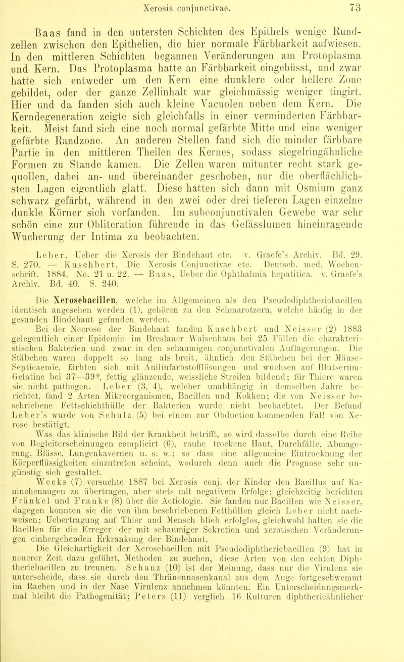 Baas fand in den untersten Schichten des Epithels wenige Rund- zellen zwischen den Epithelien, die hier normale Färbbarkeit aufwiesen. In den mittleren Schichten begannen Veränderungen am Protoplasma und Kern. Das Protoplasma hatte an Färbbarkeit eingebüsst, und zwar hatte sich entweder um den Kern eine dunklere oder hellere Zone gebildet, oder der ganze Zellinhalt war gleichmässig weniger tingirt. Hier und da fanden sich auch kleine Vacuolen neben dem Kern. Die Kerndegeneration zeigte sich gleichfalls in einer verminderten Färbbar- keit. Meist fand sich eine noch normal gefärbte Mitte und eine weniger gefärbte Randzone. An anderen Stellen fand sich die minder färbbare Partie in den mittleren Theilen des Kernes, sodass siegelringähnliche Formen zu Stande kamen. Die Zellen waren mitunter recht stark ge- quollen, dabei an- und übereinander geschoben, nur die oberflächlich- sten Lagen eigentlich glatt. Diese hatten sich dann mit Osmium ganz schwarz gefärbt, während in den zwei oder drei tieferen Lagen einzelne dunkle Körner sich vorfanden. Im subconjunctivalen Gewebe war sehr schön eine zur Obliteration führende in das Gefässlumen hineinragende Wucherung der Intima zu beobachten. Leber, Ueber die Xerosis der Bindehaut etc. v. Graefe's Archiv. Bd. 29. S. 270. —■ Kuschbert, Die Xerosis Conjunctivae etc. Deutsch, med. Wochen- schrift. 1884. No. 21 u. 22. — Baas, Ueber die Ophthalmia hepatitica. v. Graefe's Archiv. Bd. 40. S. 240. Die Xerosebacillen, welche im Allgemeinen als den Pseudodiphtheriebacillen identisch angesehen werden (1), gehören zu den Schmarotzern, welche häufig in der gesunden Bindehaut gefunden werden. Bei der Necrose der Bindehaut fanden Kuschbert und Neisser (2) 1883 gelegentlich einer Epidemie im Breslauer Waisenhaus bei 25 Fällen die charakteri- stischen Bakterien und zwar in den schaumigen conjunctivalen Auflagerungen. Die Stäbchen waren doppelt so lang als breit, ähnlich den Stäbchen bei der Mäuse- Septicaemie, färbten sich mit Anilinfarbstofflösungen und wuchsen auf Blutserum- Gelatine bei 37—39°, fettig glänzende, weissliche Streifen bildend; für Thiere waren sie nicht pathogen. Leber (3, 4), welcher unabhängig in demselben Jahre be- richtet, fand 2 Arten Mikroorganismen, Bacillen und Kokken; die von Neisser be- schriebene Fettschichthülle der Bakterien wurde nicht beobachtet. Der Befund Leb er's wurde von Schulz (5) bei einem zur Obduction kommenden Fall von Xe- rose bestätigt. Was das klinische Bild der Krankheit betrifft, so wird dasselbe durch eine Reihe von Begleiterscheinungen complicirt (6), rauhe trockene Haut, Durchfälle, Abmage- rung, Blässe, Lungenkavernen u. s. w.; so dass eine allgemeine Eintrocknung der Körperflüssigkeiten einzutreten scheint, wodurch denn auch die Prognose sehr un- günstig sich gestaltet. Weeks (7) versuchte 1887 bei Xerosis conj. der Kinder den Bacillus auf Ka- ninchenaugen zu übertragen, aber stets mit negativem Erfolge; gleichzeitig berichten Frankel und Franke (8) über die Aetiologie. Sie fanden nur Bacillen wie Neisser, dagegen konnten sie die von ihm beschriebenen Fetthüllen gleich Leber nicht nach- weisen; Uebertragung auf Thier und Mensch blieb erfolglos, gleichwohl halten sie die Bacillen für die Erreger der mit schaumiger Sekretion und xerotischen Veränderun- gen einhergehenden Erkrankung der Bindehaut. Die Gleichartigkeit der Xerosebacillen mit Pseudodiphtheriebacillen (9) hat in neuerer Zeit dazu geführt, Methoden zu suchen, diese Arten von den echten Diph- theriebacillen zu trennen. Schanz (10) ist der Meinung, dass nur die Virulenz sie unterscheide, dass sie durch den Thränennasenkanal aus dem Auge fortgeschwemmt im Rachen und in der Nase Virulenz annehmen könnten. Ein Unterscheidungsmerk- mal bleibt die Pathogenität; Peters (11) verglich 16 Kulturen diphtherieähniieher
