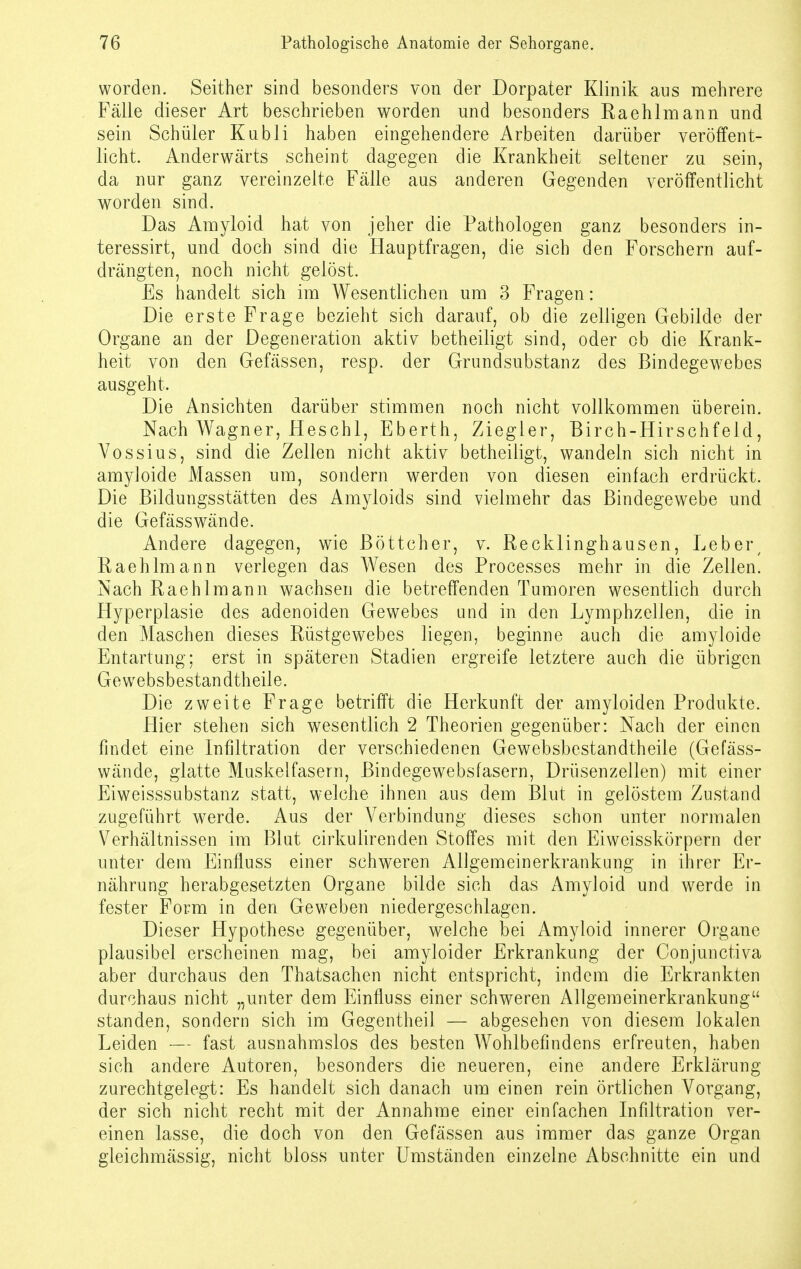 worden. Seither sind besonders von der Dorpater Klinik ans mehrere Fälle dieser Art beschrieben worden und besonders Raehlmann und sein Schüler Kubli haben eingehendere Arbeiten darüber veröffent- licht. Anderwärts scheint dagegen die Krankheit seltener zu sein, da nur ganz vereinzelte Fälle aus anderen Gegenden veröffentlicht worden sind. Das Amyloid hat von jeher die Pathologen ganz besonders in- teressirt, und doch sind die Hauptfragen, die sich den Forschern auf- drängten, noch nicht gelöst. Es handelt sich im Wesentlichen um 3 Fragen: Die erste Frage bezieht sich darauf, ob die zelligen Gebilde der Organe an der Degeneration aktiv betheiligt sind, oder ob die Krank- heit von den Gefässen, resp. der Grundsubstanz des Bindegewebes ausgeht. Die Ansichten darüber stimmen noch nicht vollkommen überein. Nach Wagner, Heschl, Eberth, Ziegler, Birch-Hirschfeld, Vossius, sind die Zellen nicht aktiv betheiligt, wandeln sich nicht in amyloide Massen um, sondern werden von diesen einfach erdrückt. Die Bildungsstätten des Amyloids sind vielmehr das Bindegewebe und die Gefässwände. Andere dagegen, wie Böttcher, v. Recklinghausen, Leber/ Raehlmann verlegen das Wesen des Processes mehr in die Zellen. Nach Raehlmann wachsen die betreffenden Tumoren wesentlich durch Hyperplasie des adenoiden Gewebes und in den Lymphzellen, die in den Maschen dieses Rüstgewebes liegen, beginne auch die amyloide Entartung; erst in späteren Stadien ergreife letztere auch die übrigen Gewebsbestandtheile. Die zweite Frage betrifft die Herkunft der amyloiden Produkte. Hier stehen sich wesentlich 2 Theorien gegenüber: Nach der einen findet eine Infiltration der verschiedenen Gewebsbestandtheile (Gefäss- wände, glatte Muskelfasern, Bindegewebsfasern, Drüsenzellen) mit einer Eiweisssubstanz statt, welche ihnen aus dem Blut in gelöstem Zustand zugeführt werde. Aus der Verbindung dieses schon unter normalen Verhältnissen im Blut cirkulirenden Stoffes mit den Eiweisskörpern der unter dem Einfluss einer schweren Allgemeinerkrankung in ihrer Er- nährung herabgesetzten Organe bilde sich das Amyloid und werde in fester Form in den Geweben niedergeschlagen. Dieser Hypothese gegenüber, welche bei Amyloid innerer Organe plausibel erscheinen mag, bei amyloider Erkrankung der Conjunctiva aber durchaus den Thatsachen nicht entspricht, indem die Erkrankten durchaus nicht „unter dem Einfluss einer schweren Allgemeinerkrankung standen, sondern sich im Gegentheil — abgesehen von diesem lokalen Leiden — fast ausnahmslos des besten Wohlbefindens erfreuten, haben sich andere Autoren, besonders die neueren, eine andere Erklärung zurechtgelegt: Es handelt sich danach um einen rein örtlichen Vorgang, der sich nicht recht mit der Annahme einer einfachen Infiltration ver- einen lasse, die doch von den Gefässen aus immer das ganze Organ gieichmässig, nicht bloss unter Umständen einzelne Abschnitte ein und