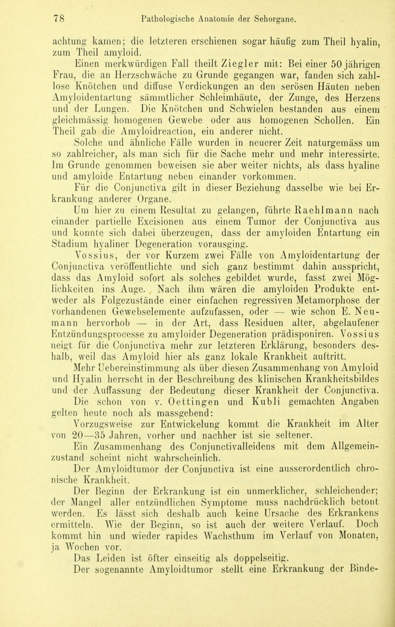 achtung kamen; die letzteren erschienen sogar häufig zum Theil hyalin, zum Theil amyloid. Einen merkwürdigen Fall theilt Ziegler mit: Bei einer 50 jährigen Frau, die an Herzschwäche zu Grunde gegangen war, fanden sich zahl- lose Knötchen und diffuse Verdickungen an den serösen Häuten neben Amyloidentartung sämmtlicher Schleimhäute, der Zunge, des Herzens und der Lungen. Die Knötchen und Schwielen bestanden aus einem gleichmässig homogenen Gewebe oder aus homogenen Schollen. Ein Theil gab die Amyloidreaction, ein anderer nicht. Solche und ähnliche Fälle wurden in neuerer Zeit naturgemäss um so zahlreicher, als man sich für die Sache mehr und mehr interessirte. Im Grunde genommen beweisen sie aber weiter nichts, als dass hyaline und amyloide Entartung neben einander vorkommen. Für die Conjunctiva gilt in dieser Beziehung dasselbe wie bei Er- krankung anderer Organe. Um hier zu einem Resultat zu gelangen, führte Raehlmann nach einander partielle Excisionen aus einem Tumor der Conjunctiva aus und konnte sich dabei überzeugen, dass der amyloiden Entartung ein Stadium hyaliner Degeneration vorausging. Vossius, der vor Kurzem zwei Fälle von Amyloidentartung der Conjunctiva veröffentlichte und sich ganz bestimmt dahin ausspricht, dass das Amyloid sofort als solches gebildet wurde, fasst zwei Mög- lichkeiten ins Auge. Nach ihm wären die amyloiden Produkte ent- weder als Folgezustände einer einfachen regressiven Metamorphose der vorhandenen Gewebselemente aufzufassen, oder — wie schon E. Neu- mann hervorhob — in der Art, dass Residuen alter, abgelaufener Entzündungsprocesse zu amyloider Degeneration prädisponiren. Vossius neigt für die Conjunctiva mehr zur letzteren Erklärung, besonders des- halb, weil das Amyloid hier als ganz lokale Krankheit auftritt. Mehr Uebereinstimmung als über diesen Zusammenhang von Amyloid und Hyalin herrscht in der Beschreibung des klinischen Krankheitsbildes und der Auffassung der Bedeutung dieser Krankheit der Conjunctiva. Die schon von v. Oettingen und Kubli gemachten Angaben gelten heute noch als massgebend: Vorzugsweise zur Entwickelung kommt die Krankheit im Alter von 20—35 Jahren, vorher und nachher ist sie seltener. Ein Zusammenhang des Conjunctivalleidens mit dem Allgemein- zustand scheint nicht wahrscheinlich. Der Amyloidtumor der Conjunctiva ist eine ausserordentlich chro- nische Krankheit. Der Beginn der Erkrankung ist ein unmerklicher, schleichender; der Mangel aller entzündlichen Symptome muss nachdrücklich betont werden. Es lässt sich deshalb auch keine Ursache des Erkrankens ermitteln. Wie der Beginn, so ist auch der weitere Verlauf. Doch kommt hin und wieder rapides Wachsthum im Verlauf von Monaten, ja Wochen vor. Das Leiden ist öfter einseitig als doppelseitig. Der sogenannte Amyloidtumor stellt eine Erkrankung der Binde-
