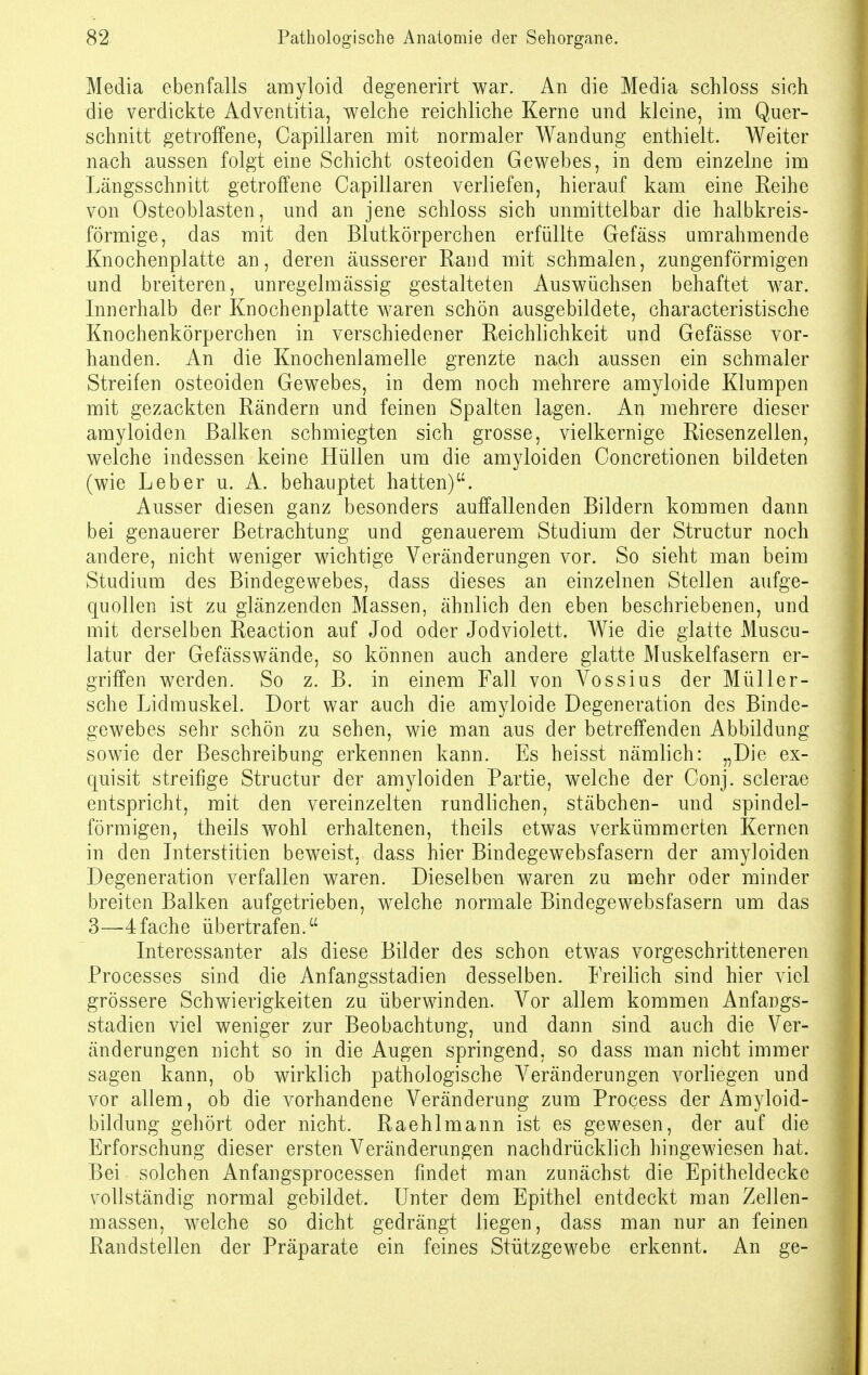 Media ebenfalls amyloid degenerirt war. An die Media schloss sich die verdickte Adventitia, welche reichliche Kerne und kleine, im Quer- schnitt getroffene, Capillaren mit normaler Wandung enthielt. Weiter nach aussen folgt eine Schicht osteoiden Gewebes, in dem einzelne im Längsschnitt getroffene Capillaren verliefen, hierauf kam eine Eeihe von Osteoblasten, und an jene schloss sich unmittelbar die halbkreis- förmige, das mit den Blutkörperchen erfüllte Gefäss umrahmende Knochenplatte an, deren äusserer Rand mit schmalen, zungenförmigen und breiteren, unregelmässig gestalteten Auswüchsen behaftet war. Innerhalb der Knochenplatte waren schön ausgebildete, characteristische Knochenkörperchen in verschiedener Reichlichkeit und Gefässe vor- handen. An die Knochenlamelle grenzte nach aussen ein schmaler Streifen osteoiden Gewebes, in dem noch mehrere amyloide Klumpen mit gezackten Rändern und feinen Spalten lagen. An mehrere dieser amyloiden Balken schmiegten sich grosse, vielkernige Riesenzellen, welche indessen keine Hüllen um die amyloiden Concretionen bildeten (wie Leber u. A. behauptet hatten). Ausser diesen ganz besonders auffallenden Bildern kommen dann bei genauerer Betrachtung und genauerem Studium der Structur noch andere, nicht weniger wichtige Veränderungen vor. So sieht man beim Studium des Bindegewebes, dass dieses an einzelnen Stellen aufge- quollen ist zu glänzenden Massen, ähnlich den eben beschriebenen, und mit derselben Reaction auf Jod oder Jodviolett. Wie die glatte Muscu- latur der Gefässwände, so können auch andere glatte Muskelfasern er- griffen werden. So z. B. in einem Fall von Vossius der Müller- sche Lidmuskel. Dort war auch die amyloide Degeneration des Binde- gewebes sehr schön zu sehen, wie man aus der betreffenden Abbildung sowie der Beschreibung erkennen kann. Es heisst nämlich: „Die ex- quisit streifige Structur der amyloiden Partie, welche der Conj. sclerae entspricht, mit den vereinzelten rundlichen, Stäbchen- und spindel- förmigen, theils wohl erhaltenen, theils etwas verkümmerten Kernen in den Interstitien beweist, dass hier Bindegewebsfasern der amyloiden Degeneration verfallen waren. Dieselben waren zu mehr oder minder breiten Balken aufgetrieben, welche normale Bindegewebsfasern um das 3—4fache übertrafen. Interessanter als diese Bilder des schon etwas vorgeschritteneren Processes sind die Anfangsstadien desselben. Freilich sind hier viel grössere Schwierigkeiten zu überwinden. Vor allem kommen Anfangs- stadien viel weniger zur Beobachtung, und dann sind auch die Ver- änderungen nicht so in die Augen springend, so dass man nicht immer sagen kann, ob wirklich pathologische Veränderungen vorliegen und vor allem, ob die vorhandene Veränderung zum Process der Amyloid- bilclung gehört oder nicht. Raehlmann ist es gewesen, der auf die Erforschung dieser ersten Veränderungen nachdrücklich hingewiesen hat. Bei solchen Anfangsprocessen findet man zunächst die Epitheldecke vollständig normal gebildet. Unter dem Epithel entdeckt man Zellen- massen, welche so dicht gedrängt liegen, dass man nur an feinen Randstellen der Präparate ein feines Stützgewebe erkennt. An ge-