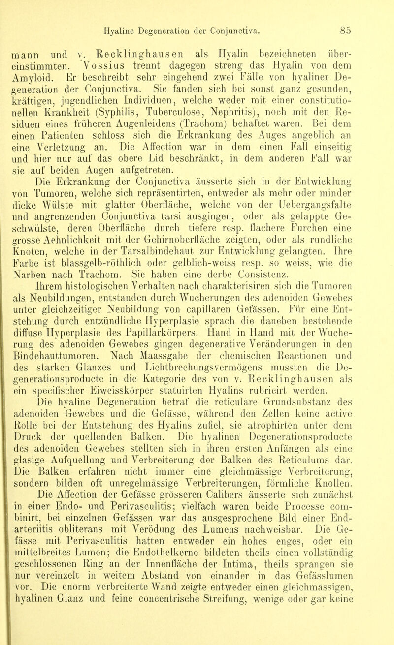 mann und v. Recklinghausen als Hyalin bezeichneten über- einstimmten. Vossius trennt dagegen streng das Hyalin von dem Amyloid. Er beschreibt sehr eingehend zwei Fälle von hyaliner De- generation der Conjunctiva. Sie fanden sich bei sonst ganz gesunden, kräftigen, jugendlichen Individuen, welche weder mit einer constitutio- nellen Krankheit (Syphilis, Tuberculose, Nephritis), noch mit den Re- siduen eines früheren Augenleidens (Trachom) behaftet waren. Bei dem einen Patienten schloss sieb die Erkrankung des Auges angeblich an eine Verletzung an. Die Affection war in dem einen Fall einseitig und hier nur auf das obere Lid beschränkt, in dem anderen Fall war sie auf beiden Augen aufgetreten. Die Erkrankung der Conjunctiva äusserte sich in der Entwicklung von Tumoren, welche sich repräsentirten, entweder als mehr oder minder dicke Wülste mit glatter Oberfläche, welche von der Uebergangsfalte und angrenzenden Conjunctiva tarsi ausgingen, oder als gelappte Ge- schwülste, deren Oberfläche durch tiefere resp. flachere Furchen eine grosse Aehnlichkeit mit der Gehirnoberfläche zeigten, oder als rundliche Knoten, welche in der Tarsaibindehaut zur Entwicklung gelangten. Ihre Farbe ist blassgelb-röthlich oder gel blich-weiss resp. so weiss, wie die Narben nach Trachom. Sie haben eine derbe Consistenz. Ihrem histologischen Verhalten nach charakterisiren sich die Tumoren als Neubildungen, entstanden durch Wucherungen des adenoiden Gewebes unter gleichzeitiger Neubildung von capillaren Gefässen. Für eine Ent- stehung durch entzündliche Hyperplasie sprach die daneben bestehende diffuse Hyperplasie des Papillarkörpers. Hand in Fland mit der Wuche- rung des adenoiden Gewebes gingen degenerative Veränderungen in den Bindehauttumoren. Nach Maassgabe der chemischen Reactionen und des starken Glanzes und LichtbrechungsVermögens mussten die De- generationsproduete in die Kategorie des von v. Recklinghausen als ein specifischer Eiweisskörper statuirten Hyalins rubricirt werden. Die hyaline Degeneration betraf die reticuläre Grundsubstanz des adenoiden Gewebes und die Gefässe, während den Zellen keine active Rolle bei der Entstehung des Hyalins zufiel, sie atrophirten unter dem Druck der quellenden Balken. Die hyalinen Degenerationsproducte des adenoiden Gewebes stellten sich in ihren ersten Anfängen als eine glasige Aufquellung und Verbreiterung der Balken des Reticulums dar. Die Balken erfahren nicht immer eine gleich massige Verbreiterung, sondern bilden oft unregelmässige Verbreiterungen, förmliche Knollen. Die Affection der Gefässe grösseren Calibers äusserte sich zunächst in einer Endo- und Perivasculitis; vielfach waren beide Processe com- binirt, bei einzelnen Gefässen war das ausgesprochene Bild einer End- arteriitis obliterans mit Verödung des Lumens nachweisbar. Die Ge- fässe mit Perivasculitis hatten entweder ein hohes enges, oder ein mittelbreites Lumen; die Endothelkerne bildeten theils einen vollständig geschlossenen Ring an der Innenfläche der Intima, theils sprangen sie nur vereinzelt in weitem Abstand von einander in das Gefässlumen vor. Die enorm verbreiterte Wand zeigte entweder einen gleichmässigen, hyalinen Glanz und feine concentrische Streifung, wenige oder gar keine