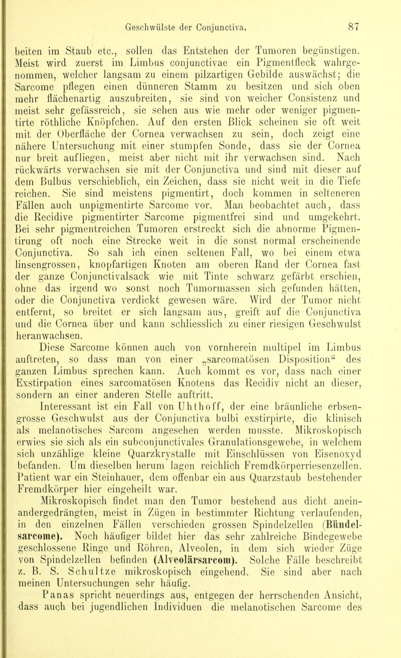 beiten im Staub etc., sollen das Entstehen der Tumoren begünstigen. Meist wird zuerst im Limbus conjunctivae ein Pigmentfleck wahrge- nommen, welcher langsam zu einem pilzartigen Gebilde auswächst; die Sarcome pflegen einen dünneren Stamm zu besitzen und sich oben mehr flächenartig auszubreiten, sie sind von weicher Consistenz und meist sehr gefässreich, sie sehen aus wie mehr oder weniger pigmen- tirte röthliche Knöpfchen. Auf den ersten Blick scheinen sie oft weit mit der Oberfläche der Cornea verwachsen zu sein, doch zeigt eine nähere Untersuchung mit einer stumpfen Sonde, dass sie der Cornea nur breit aufliegen, meist aber nicht mit ihr verwachsen sind. Nach rückwärts verwachsen sie mit der Conjunctiva und sind mit dieser auf dem Bulbus verschieblich, ein Zeichen, dass sie nicht weit in die Tiefe reichen. Sie sind meistens pigmentirt, doch kommen in selteneren Fällen auch unpigmentirte Sarcome vor. Man beobachtet auch, dass die Recidive pigmentirter Sarcome pigmentfrei sind und umgekehrt. Bei sehr pigmentreichen Tumoren erstreckt sich die abnorme Pigmen- tirung oft noch eine Strecke weit in die sonst normal erscheinende Conjunctiva. So sah ich einen seltenen Fall, wo bei einem etwa linsengrossen, knopfartigen Knoten am oberen Rand der Cornea fast der ganze Conjunctivalsack wie mit Tinte schwarz gefärbt erschien, ohne das irgend wo sonst noch Tumormassen sich gefunden hätten, oder die Conjunctiva verdickt gewesen wäre. Wird der Tumor nicht entfernt, so breitet er sich langsam aus, greift auf die Conjunctiva und die Cornea über und kann schliesslich zu einer riesigen Geschwulst heranwachsen. Diese Sarcome können auch von vornherein multipel im Limbus auftreten, so dass man von einer „sarcomatösen Disposition des ganzen Limbus sprechen kann. Auch kommt es vor, dass nach einer Exstirpation eines sarcomatösen Knotens das Recidiv nicht an dieser, sondern an einer anderen Stelle auftritt. Interessant ist ein Fall von Uhthoff, der eine bräunliche erbsen- grosse Geschwulst aus der Conjunctiva bulbi exstirpirte, die klinisch als melanotisches Sarcom angesehen werden musste. Mikroskopisch erwies sie sich als ein subconjunctivales Granulationsgewebe, in welchem sich unzählige kleine Quarzkrystalle mit Einschlüssen von Eisenoxyd befanden. Um dieselben herum lagen reichlich Fremdkörperriesenzellen. Patient war ein Steinhauer, dem offenbar ein aus Quarzstaub bestehender Fremdkörper hier eingeheilt war. Mikroskopisch findet man den Tumor bestehend aus dicht anein- andergedrängten, meist in Zügen in bestimmter Richtung verlaufenden, in den einzelnen Fällen verschieden grossen Spindelzellen (Bündel- sarcome). Noch häufiger bildet hier das sehr zahlreiche Bindegewebe geschlossene Ringe und Röhren, Alveolen, in dem sich wieder Züge von Spindelzellen befinden (Alveolärsarcom). Solche Fälle beschreibt z. B. S. Schultze mikroskopisch eingehend. Sie sind aber nach meinen Untersuchungen sehr häufig. Panas spricht neuerdings aus, entgegen der herrschenden Ansicht, dass auch bei jugendlichen Individuen die melanotischen Sarcome des