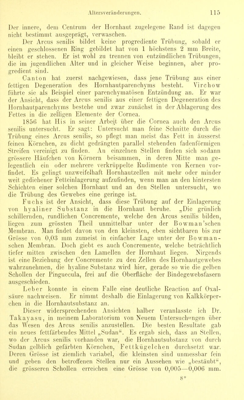 Der innere, dem Centrum der Hornhaut zugelegene Rand ist dagegen nicht bestimmt ausgeprägt, verwaschen. Der Arcus senilis bildet keine progrediente Trübung, sobald er einen geschlossenen Ring gebildet hat von 1 höchstens 2 mm Breite, bleibt er stehen. Er ist wohl zu trennen von entzündlichen Trübungen, die im jugendlichen Alter und in gleicher Weise beginnen, aber pro- gredient sind. Canton hat zuerst nachgewiesen, dass jene Trübung aus einer fettigen Degeneration des Hornhautparenchyms besteht. Virchow führte sie als Beispiel einer parenchymatösen Entzündung an. Er war der Ansicht, dass der Arcus senilis aus einer fettigen Degeneration des Hornhautparenchyms bestehe und zwar zunächst in der Ablagerung des Fettes in die zelligen Elemente der Cornea. 1856 hat His in seiner Arbeit über die Cornea auch den Arcus senilis untersucht. Er sagt: Untersucht man feine Schnitte durch die Trübung eines Arcus senilis, so pflegt man meist das Fett in äusserst feinen Körnchen, zu dicht gedrängten parallel stehenden fadenförmigen Streifen vereinigt zu finden. An einzelnen Stellen finden sich sodann grössere Häufchen von Körnern beisammen, in deren Mitte man ge- legentlich ein oder mehrere verkrüppelte Rudimente von Kernen vor- findet. Es gelingt unzweifelhaft Hornhautzellen mit mehr oder minder weit gediehener Fetteinlagerung aufzufinden, wenn man an den hintersten Schichten einer solchen Hornhaut und an den Stellen untersucht, wo die Trübung des Gewebes eine geringe ist. Fuchs ist der Ansicht, dass diese Trübung auf der Einlagerung von hyaliner Substanz in die Hornhaut beruhe. „Die grünlich schillernden, rundlichen Concremente, welche den Arcus senilis bilden, liegen zum grössten Theil unmittelbar unter der Bowman'sehen Membran. Man findet davon von den kleinsten, eben sichtbaren bis zur Grösse von 0,03 mm zumeist in einfacher Lage unter der Bowman- schen Membran. Doch giebt es auch Concremente, welche beträchtlich tiefer mitten zwischen den Lamellen der Hornhaut liegen. Nirgends ist eine Beziehung der Concremente zu den Zellen des Hornhautgewebes wahrzunehmen, die hyaline Substanz wird hier, gerade so wie die gelben Schollen der Pinguecula, frei auf die Oberfläche der Bindegewebsfasern ausgeschieden. Leber konnte in einem Falle eine deutliche Reaction auf Oxal- säure nachweisen. Er nimmt deshalb die Einlagerung von Kalkkörper- chen in die Hornhautsubstanz an. Dieser widersprechenden Ansichten halber veranlasste ich Dr. Takayasu, in meinem Laboratorium von Neuem Untersuchungen über das Wesen des Arcus senilis anzustellen. Die besten Resultate gab ein neues fettfärbendes Mittel „Sudan. Es ergab sich, dass an Stellen, wo der Arcus senilis vorhanden war, die Hornhautsubstanz von durch Sudan gelblich gefärbten Körnchen, Fettkügelchen durchsetzt war. Deren Grösse ist ziemlich variabel, die kleinsten sind unmessbar fein und geben den betroffenen Stellen nur ein Aussehen wie „bestäubt, die grösseren Schollen erreichen eine Grösse von 0,005—0,006 mm. 8*