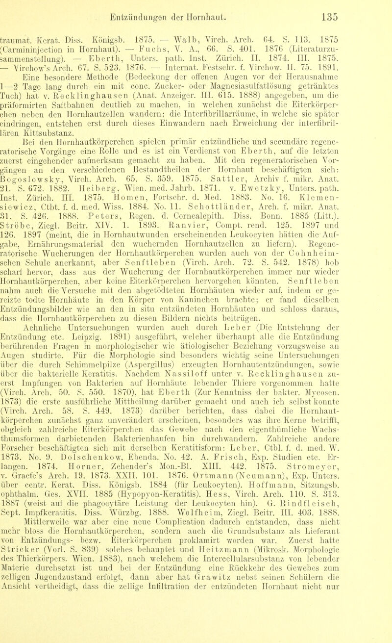 traumat. Kerat. Diss. Königsb. 1875. — Walb, Virch. Arch. 64. S. 113. 1875 'Carmininjection in Hornhaut). — Fuchs, V. A., 66. S. 401. 1876 (Literaturzu- sammenstellung). — Eberth, Unters, path. Inst. Zürich. IL 1874. III. 1875. — Virchow's Arch. 67. S. 523. 1876. — Internat. Festsohr. f. Virchow. II. 75. 1891. Eine besondere Methode (Bedeckung der offenen Augen vor der Herausnahme 1—2 Tage lang durch ein mit conc. Zucker- oder Magnesiasulfatlösung getränktes Tuch) hat v. Reckiinghausen (Anat. Anzeiger. III. 615. 1888) angegeben, um die präformirten Saltbahnen deutlich zu machen, in welchen zunächst die Eiterkörper- chen neben den Hornhautzellen wandern; die Interfibrillarräume, in welche sie später eindringen, entstehen erst durch dieses Einwandern nach Erweichung der interfibril- lären Kittsubstanz. Bei den Hornhautkörperchen spielen primär entzündliche und secundäre regene- ratorische Vorgänge eine Rolle und es ist ein Verdienst von Eberth, auf die letzten zuerst eingehender aufmerksam gemacht zu haben. Mit den regeneratorischen Vor- gängen an den verschiedenen Bestandtheilen der Hornhaut beschäftigten sich: Bogoslowsky, Virch. Arch. 65. S. 359. 1875. Sattler, Archiv f. mikr. Anat. 21. S. 672. 1882. Heiberg, Wien. med. Jahrb. 1871. v. Ewetzky, Unters, path. Inst. Zürich. III. 1875. Homen, Fortschr. d. Med. 1883. No. 16. Klemcn- siewiez, Ctbt. f. d. med. Wiss. 1884. No. 11. Schottländer, Arch. f. mikr. Anat. 31. S. 426. 1888. Peters, Regen, d. Cornealepith. Diss. Bonn. 1885 (Litt.). Ströhe, Ziegl. Beitr. XIV. 1. 1893. Ranvier, Compt. rend. 125. 1897 und 126. 1897 (meint, die in Hornhautwunden erscheinenden Leukocyten hätten die Auf- gabe, Ernährungsmaterial den wuchernden Hornhautzellen zu liefern). Regene- ratorische Wucherungen der Hornhautkörperchen wurden auch von der Cohnheim- schen Schule anerkannt, aber Senftieben (Virch. Arch. 72. S. 542. 1878) hob scharf hervor, dass aus der Wucherung der Hornhautkörperchen immer nur wieder Hornhautkörperchen, aber keine Eiterkörperchen hervorgehen könnten. Senftleben nahm auch die Versuche mit den abgetödteten Hornhäuten wieder auf, indem er ge- reizte todte Hornhäute in den Körper von Kaninchen brachte; er fand dieselben Entzündungsbilder wie an den in situ entzündeten Hornhäuten und schloss daraus, dass die Hornhautkörperchen zu diesen Bildern nichts beitrügen. Aehnliche Untersuchungen wurden auch durch Leber (Die Entstehung der Entzündung etc. Leipzig. 1891) ausgeführt, welcher überhaupt alle die Entzündung berührenden Fragen m morphologischer wie ätiologischer Beziehung vorzugsweise an Augen studirte. Für die Morphologie sind besonders wichtig seine Untersuchungen über die durch Schimmelpilze (Aspergillus) erzeugten Hornhautentzündungen, sowie über die bakterielle Keratitis. Nachdem Nassiloff unter v. Recklinghausen zu- erst Impfungen von Bakterien auf Hornhäute lebender Thiere vorgenommen hatte (Virch. Arch. 50. S. 550. 1870), hat Eberth (Zur Kenntniss der bakter. Mycosen. 1873) die erste ausführliche Mittheilung darüber gemacht und auch ich selbst konnte (Virch. Arch. 58. S. 449. 1873) darüber berichten, dass dabei die Hornhaut- körperchen zunächst ganz unverändert erscheinen, besonders was ihre Kerne betrifft, obgleich zahlreiche Eiterkörperchen das Gewebe nach den eigenthümliche Wachs- thumsformen darbietenden Bakterienhaufen hin durchwandern. Zahlreiche andere Forscher beschäftigten sich mit derselben Keratitisform: Leber, Ctbl. f. d. med. W. 1873. No. 9. Dolschenkow, Ebenda. No. 42. A. Frisch, Exp. Studien etc. Er- langen. 1874. Horner, Zehender's Mon.-Bl. XIII. 442. 1875. Stromeyer, v. Graefe's Arch. 19. 1873. XXII. 101. 1876. Ortmann (Neumann), Exp. Unters, über centr. Kerat. Diss. Königsb. 1884 (für Leukocyten). Hoff mann, Sitzungsb. ophthalm. Ges. XVII. 1885 (Hypopyon-Keratitis). Hess, Virch. Arch. 110. S. 313. 1887 (weist auf die phagocytäre Leistung der Leukocyten hin). G. Rindfleisch, Sept. Impfkeratitis. Diss. Würzbg. 1888. Wolfheim, Ziegl. Beitr. III. 403. 1888. Mittlerweile war aber eine neue Complication dadurch entstanden, dass nicht mehr bloss die Hornhautkörperchen, sondern auch die Grundsubstanz als Lieferant von Entzündungs- bezw. Eiterkörperchen proklamirt worden war. Zuerst hatte Stricker (Vorl. S. 839) solches behauptet und Heitzmann (Mikrosk. Morphologie des Thierkörpers. Wien. 1883), nach weichem die Intercellularsubstanz von lebender Materie durchsetzt ist und bei der Entzündung eine Rückkehr des Gewebes zum zelligen Jugendzustand erfolgt, dann aber hat Grawitz nebst seinen Schülern die Ansicht vertheidigt, dass die zellige Infiltration der entzündeten Hornhaut nicht nur