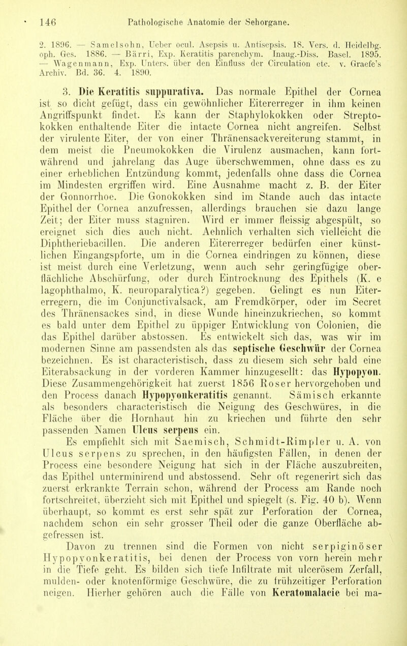 2. 1896. — Samelsohn, Ueber ocul. Asepsis u. Antisepsis. 18. Vers. d. Heidelbg. oph. Ges. 1886. — Bärri, Exp. Keratitis parenchym. Inaug.-Diss. Basel. 1895. •— Wagenmann, Exp. Unters, über den Einrluss der Circulation etc. v. Graefe's Archiv. Bd. 36. 4. 1890. 3. Die Keratitis suppurativa. Das normale Epithel der Cornea ist so dicht gefügt, dass ein gewöhnlicher Eitererreger in ihm keinen Angriffspunkt findet. Es kann der Staphylokokken oder Strepto- kokken enthaltende Eiter die intacte Cornea nicht angreifen. Selbst der virulente Eiter, der von einer Thränensackvereitcrung stammt, in dem meist die Pneumokokken die Virulenz ausmachen, kann fort- während und jahrelang das Auge überschwemmen, ohne dass es zu einer erheblichen Entzündung kommt, jedenfalls ohne dass die Cornea im Mindesten ergriffen wird. Eine Ausnahme macht z. B. der Eiter der Gonnorrhoe. Die Gonokokken sind im Stande auch das intacte Epithel der Cornea anzufressen, allerdings brauchen sie dazu lange Zeit; der Eiter muss stagniren. Wird er immer fleissig abgespült, so ereignet sich dies auch nicht. Aehnlich verhalten sich vielleicht die Diphtheriebacillen. Die anderen Eitererreger bedürfen einer künst- lichen Eingangspforte, um in die Cornea eindringen zu können, diese ist meist durch eine Verletzung, wenn auch sehr geringfügige ober- flächliche Abschürfung, oder durch Eintrocknung des Epithels (K. e lagophthalmo, K. neuroparalytica?) gegeben. Gelingt es nun Eiter- erregern, die im Conjunctivalsack, am Fremdkörper, oder im Secret des Thränensackes sind, in diese Wunde hineinzukriechen, so kommt es bald unter dem Epithel zu üppiger Entwicklung von Colonien, die das Epithel darüber abstossen. Es entwickelt sich das, was wir im modernen Sinne am passendsten als das septische Geschwür der Cornea bezeichnen. Es ist characteristisch, dass zu diesem sich sehr bald eine Eiterabsackung in der vorderen Kammer hinzugesellt: das Hypopyon. Diese Zusammengehörigkeit hat zuerst 1856 Kos er hervorgehoben und den Process danach Hypopyoukeratitis genannt. Sämisch erkannte als besonders characteristisch die Neigung des Geschwüres, in die Fläche über die Hornhaut hin zu kriechen und führte den sehr passenden Namen Ulcus serpeus ein. Es empfiehlt sich mit Saemisch, Schmidt-Rimpler u. A. von Ulcus serpens zu sprechen, in den häufigsten Fällen, in denen der Process eine besondere Neigung hat sich in der Fläche auszubreiten, das Epithel unterminirend und abstossend. Sehr oft regenerirt sich das zuerst erkrankte Terrain schon, während der Process am Rande noch fortschreitet, überzieht sich mit Epithel und spiegelt (s. Fig. 40 b). Wenn überhaupt, so kommt es erst sehr spät zur Perforation der Cornea, nachdem schon ein sehr grosser Theil oder die ganze Oberfläche ab- gefressen ist. Davon zu trennen sind die Formen von nicht serpiginöser Hypopyonkeratitis, bei denen der Process von vorn herein mehr in die Tiefe geht. Es bilden sich tiefe Infiltrate mit ulcerösem Zerfall, mulden- oder knotenförmige Geschwüre, die zu frühzeitiger Perforation neigen. Hierher gehören auch die Fälle von Keratomalacie bei ma-