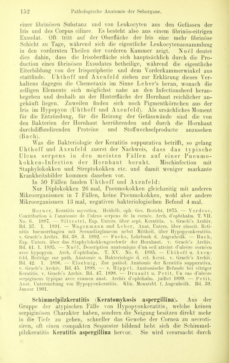 einer fibrinösen Substanz und von Leukocyten aus den Gefässen der Iris und des Corpus ciliare. Es besteht also aus einem fibrinös-eitrigen Exsudat. Oft tritt auf der Oberfläche der Iris eine mehr fibrinöse Schicht zu Tage, während sich die eigentliche Leukocytenansammlung in den vordersten Theilen der vorderen Kammer zeigt. Nuel deutet dies dahin, dass die Irisoberfläche sich hauptsächlich durch die Pro- duction eines fibrinösen Exsudates betheilige, während die eigentliche Eiterbildung von der Irisperipherie und dem Vorderkammerwinkel aus stattfinde. Uhthoff und Axenfeld ziehen zur Erklärung dieses Ver- haltens dagegen die Chemotaxis im Sinne Leber's heran, wonach die zelligen Elemente sich möglichst nahe an den Infectionsherd heran- begeben und deshalb an der Hinterfläche der Hornhaut reichlicher an- gehäuft liegen. Zuweilen finden sich noch Pigmentkörnchen aus der Iris im Hypopyon (Uhthoff und Axenfeld). Als ursächliches Moment für die Entzündimg, für die Reizung der Gefässwände sind die von den Bakterien der Hornhaut herrührenden und durch die Hornhaut durchdiffundirenden Proteine und Stoffwechselproducte anzusehen (Bach). Was die Bakteriologie der Keratitis suppurativa betrifft, so gelang Uhthoff und Axenfeld zuerst der Nachweis, dass das typische Ulcus serpens in den meisten Fällen auf einer Pneumo- kokken-Infection der Hornhaut beruht. Mischinfection mit Staphylokokken und Streptokokken etc. und damit weniger markante Krankheitsbilder kommen daneben vor. In 50 Fällen fanden Uhthoff und Axenfeld: Nur Diplokokken 26 mal, Pneumokokken gleichzeitig mit anderen Mikroorganismen in 7 Fällen, keine Pneumokokken, wohl aber andere Mikroorganismen 13 mal, negativen bakteriologischen Befund 4 mal. Horner, Keratitis mycotica. Heidelb. oph. Ges. Bericht. 1875. — Verdese, Contribution ä l'anatomie de l'ulcus serpens de la cornee. Arch. d'ophthalm. T. VII. No. G. 1887. — Silvestri, Exp. Unters, über sept. Keratitis, v. Graefe's Archiv. Bd. 37. I. 1891. — Wagen mann und Leber, Anat. Unters, über einseit. Reti- nitis haemorrhagica mit Secund'arglaucom nebst Mittheil, über Hypopyonkeratitis. v. Graefe's Archiv. Bd. 38. 3. 1892. — Fuchs, Lehrbuch d. Augenheilk. — Bach, Exp. Unters, über das Staphylokokkengeschwür der Hornhaut, v. Graefe's Archiv. Bd. 41. 1. 1895. — Nuel, Description anatomique d'un oeil atteint d'ulcere corneen avec hypopyon. Arch. d'ophthalm. T. XV. No. 6. 1895. — Uhthoff u. Axen- feld, Beiträge zur path. Anatomie u. Bakteriologie d. eit. Kerat. v. Graefe's Archiv. Bd. 42. 1. 1896. — Elschnig, Zur pathol. Anatomie der Keratitis suppurativa, v. Graefe's Archiv. Bd. 45. 1898. — v. Hippel, Anatomische Befunde bei citriger Keratitis, v. Graefe's Archiv. Bd. 47. 1898. ■— Druault u. Petit, Un cas d'ulcere serpigineux typique avec examen anat. Archiv d'ophthalm. juillet 1899. — Petit, Anat. Untersuchung von Hypopyonkeratitis. Klin. Monatsbl. f. Augenheilk. Bd. 39. Januar 1901. Schimmelpilzkeratitis (Keratomykosis aspergillina). Aus der Gruppe der atypischen Fälle von Hypopyonkeratitis, welche keinen serpiginösen Charakter haben, sondern die Neigung besitzen direkt mehr in die Tiefe zu gehen, schneller das Gewebe der Cornea zu necroti- siren, oft einen compacten Sequester bildend hebt sich die Scliimmel- pilzkeratitis Keratitis aspergillina hervor. Sie wird verursacht durch