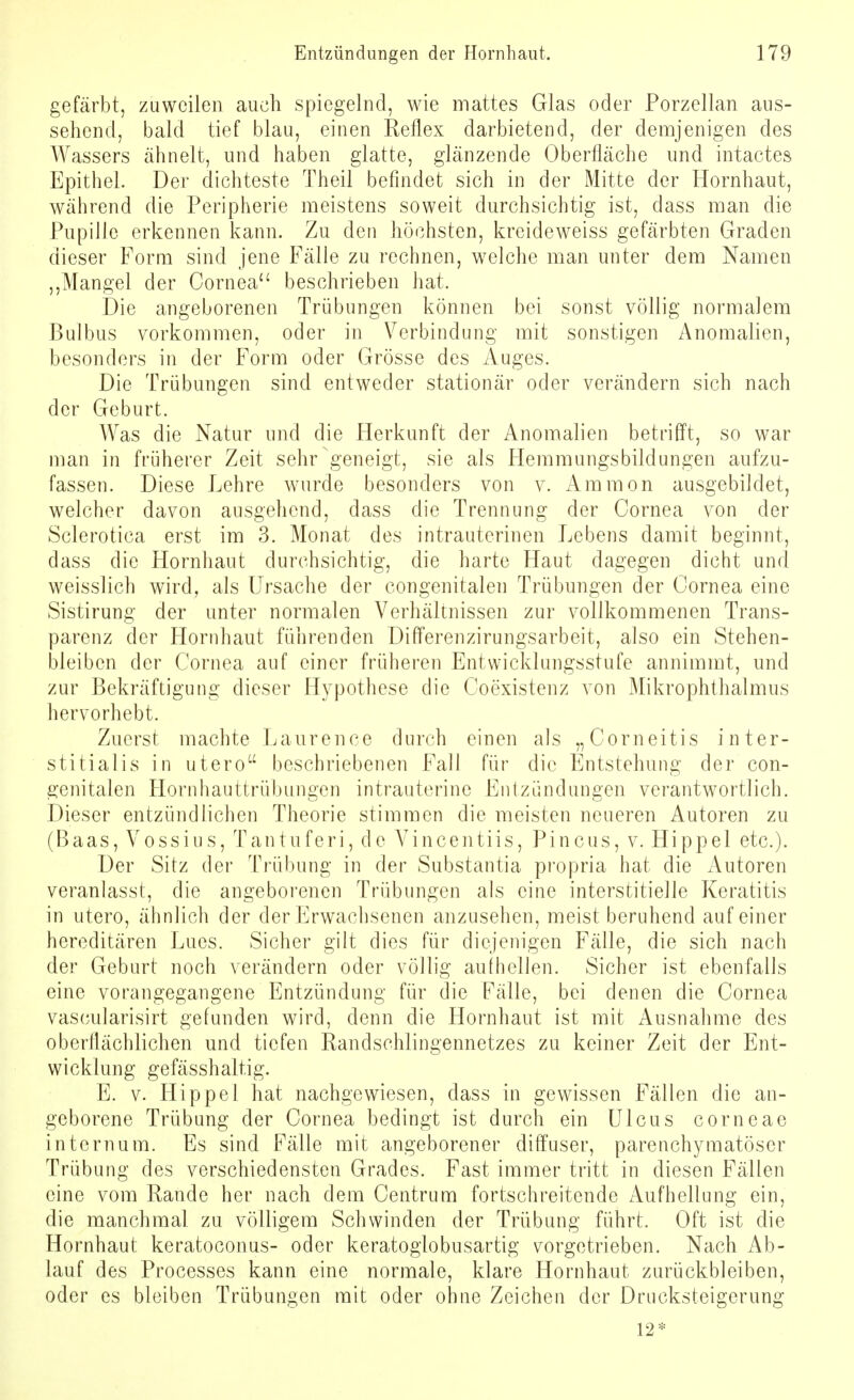 gefärbt, zuweilen auch spiegelnd, wie mattes Glas oder Porzellan aus- sehend, bald tief blau, einen Reflex darbietend, der demjenigen des Wassers ähnelt, und haben glatte, glänzende Oberfläche und intactes Epithel. Der dichteste Theil befindet sich in der Mitte der Hornhaut, während die Peripherie meistens soweit durchsichtig ist, dass man die Pupille erkennen kann. Zu den höchsten, kreideweiss gefärbten Graden dieser Form sind jene Fälle zu rechnen, welche man unter dem Namen ,,Mangel der Cornea beschrieben hat. Die angeborenen Trübungen können bei sonst völlig normalem Bulbus vorkommen, oder in Verbindung mit sonstigen Anomalien, besonders in der Form oder Grösse des Auges. Die Trübungen sind entweder stationär oder verändern sich nach der Geburt. Was die Natur und die Herkunft der Anomalien betrifft, so war man in früherer Zeit sehr geneigt, sie als Hemmungsbildungen aufzu- fassen. Diese Lehre wurde besonders von v. Amnion ausgebildet, welcher davon ausgehend, dass die Trennung der Cornea von der Sclerotica erst im 3. Monat des intrauterinen Lebens damit beginnt, dass die Hornhaut durchsichtig, die harte Haut dagegen dicht und weisslich wird, als Ursache der congenitalen Trübungen der Cornea eine Sistirung der unter normalen Verhältnissen zur vollkommenen Trans- parenz der Hornhaut führenden DifFerenzirungsarbeit, also ein Stehen- bleiben der Cornea auf einer früheren Entwicklungsstufe annimmt, und zur Bekräftigung dieser Hypothese die Coexistenz von Mikrophthalmus hervorhebt. Zuerst machte Laurenee durch einen als „Corneitis inter- stitialis in utero beschriebenen Fall für die Entstehung der con- genitalen Hornhauttrübungen intrauterine Entzündungen verantwortlich. Dieser entzündlichen Theorie stimmen die meisten neueren Autoren zu (Baas, Vossius, Tantuferi, de Vincentiis, Pincus, v. Hippel etc.). Der Sitz der Trübung in der Substantia propria hat die Autoren veranlasst, die angeborenen Trübungen als eine interstitielle Keratitis in utero, ähnlich der der Erwachsenen anzusehen, meist beruhend auf einer hereditären Lues. Sicher gilt dies für diejenigen Fälle, die sich nach der Geburt noch verändern oder völlig aufhellen. Sicher ist ebenfalls eine vorangegangene Entzündung für die Fälle, bei denen die Cornea vascularisirt gefunden wird, denn die Hornhaut ist mit Ausnahme des oberflächlichen und tiefen Randsehlingennetzes zu keiner Zeit der Ent- wicklung gefässhaltig. E. v. Hippel hat nachgewiesen, dass in gewissen Fällen die an- geborene Trübung der Cornea bedingt ist durch ein Ulcus corneae intern um. Es sind Fälle mit angeborener diffuser, parenchymatöser Trübung des verschiedensten Grades. Fast immer tritt in diesen Fällen eine vom Rande her nach dem Centrum fortschreitende Aufhellung ein, die manchmal zu völligem Schwinden der Trübung führt. Oft ist die Hornhaut keratoconus- oder keratogiobusartig vorgetrieben. Nach Ab- lauf des Processes kann eine normale, klare Hornhaut zurückbleiben, oder es bleiben Trübungen mit oder ohne Zeichen der Drucksteigerung 12*