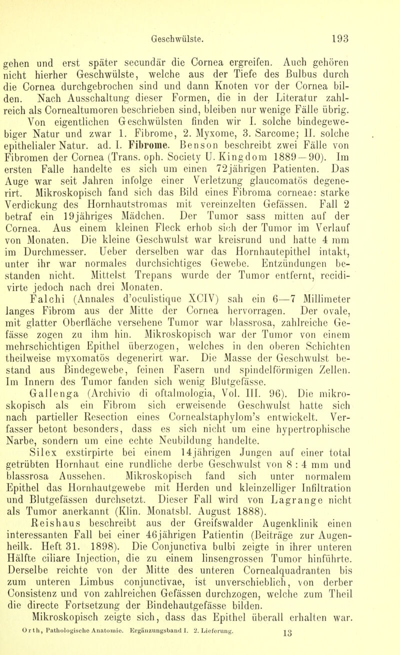gehen und erst später secundär die Cornea ergreifen. Auch gehören nicht hierher Geschwülste, welche aus der Tiefe des Bulbus durch die Cornea durchgebrochen sind und dann Knoten vor der Cornea bil- den. Nach Ausschaltung dieser Formen, die in der Literatur zahl- reich als Cornealturaoren beschrieben sind, bleiben nur wenige Fälle übrig. Von eigentlichen Geschwülsten finden wir I. solche bindegewe- biger Natur und zwar 1. Fibrome, 2. Myxome, 3. Sarcome; II. solche epithelialer Natur, ad. I. Fibrome. Beuson beschreibt zwei Fälle von Fibromen der Cornea (Trans, oph. Society U. Kingdom 1889 — 90). Im ersten Falle handelte es sich um einen 72jährigen Patienten. Das Auge war seit Jahren infolge einer Verletzung glaucomatös degene- rirt. Mikroskopisch fand sich das Bild eines Fibroma corneae: starke Verdickung des Hornhautstromas mit vereinzelten Gefässen. Fall 2 betraf ein 19jähriges Mädchen. Der Tumor sass mitten auf der Cornea. Aus einem kleinen Fleck erhob sich der Tumor im Verlauf von Monaten. Die kleine Geschwulst war kreisrund und hatte 4 mm im Durchmesser. Ueber derselben war das Hornhautepithel intakt, unter ihr war normales durchsichtiges Gewebe. Entzündungen be- standen nicht. Mittelst Trepans wurde der Tumor entfernt, recidi- virte jedoch nach drei Monaten. Falchi (Annales d'oculistique XCIV) sah ein 6—7 Millimeter langes Fibrom aus der Mitte der Cornea hervorragen. Der ovale, mit glatter Oberfläche versehene Tumor war blassrosa, zahlreiche Ge- fässe zogen zu ihm hin. Mikroskopisch war der Tumor von einem mehrschichtigen Epithel überzogen, welches in den oberen Schichten theilweise myxomatös degenerirt war. Die Masse der Geschwulst be- stand aus Bindegewebe, feinen Fasern und spindelförmigen Zellen. Im Innern des Tumor fanden sich wenig Blutgefässe. Gallenga (Archivio di oftalmologia, Vol. III. 96). Die mikro- skopisch als ein Fibrom sich erweisende Geschwulst hatte sich nach partieller Resection eines Cornealstaphylom's entwickelt. Ver- fasser betont besonders, dass es sich nicht um eine hypertrophische Narbe, sondern um eine echte Neubildung handelte. Si l ex exstirpirte bei einem 14 jährigen Jungen auf einer total getrübten Hornhaut eine rundliche derbe Geschwulst von 8 : 4 mm und blassrosa Aussehen. Mikroskopisch fand sich unter normalem Epithel das Hornhautgewebe mit Herden und kleinzelliger Infiltration und Blutgefässen durchsetzt. Dieser Fall wird von Lagrange nicht als Tumor anerkannt (Kiin. Monatsbl. August 1888). Reishaus beschreibt aus der Greifswalder Augenklinik einen interessanten Fall bei einer 46jährigen Patientin (Beiträge zur Augen- heilk. Heft 31. 1898). Die Conjunctiva bulbi zeigte in ihrer unteren Hälfte ciliare Injection, die zu einem linsengrossen Tumor hinführte. Derselbe reichte von der Mitte des unteren Cornealquadranten bis zum unteren Limbus conjunctivae, ist unverschieblich, von derber Consistenz und von zahlreichen Gefässen durchzogen, welche zum Theil die directe Fortsetzung der Bindehautgefässe bilden. Mikroskopisch zeigte sich, dass das Epithel überall erhalten war. Orth, Pathologische Anatomie. Ergänzungsband I. 2. Lieferung. 13