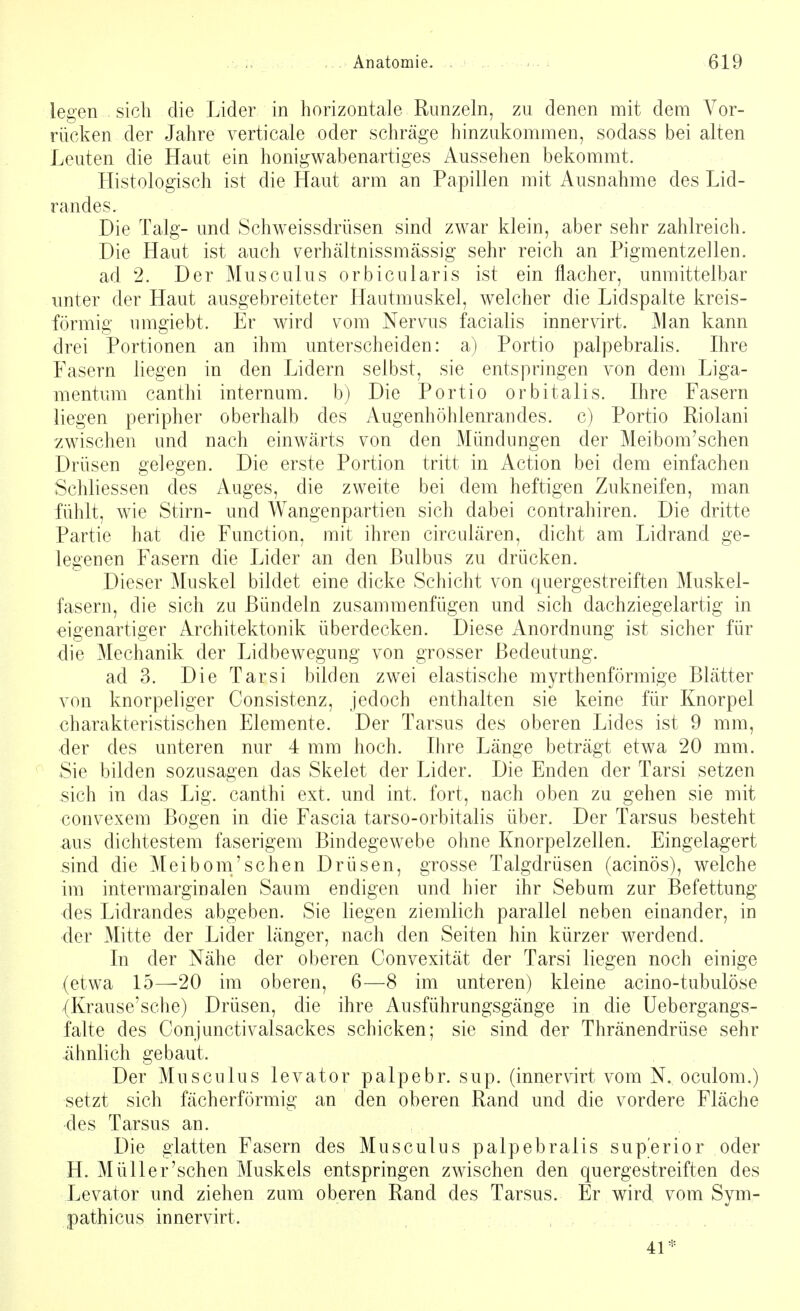 legen sich die Lider in horizontale Runzeln, zu denen mit dem Vor- rücken der Jahre verticale oder schräge hinzukommen, sodass bei alten Leuten die Haut ein honigwabenartiges Aussehen bekommt. Histologisch ist die Haut arm an Papillen mit Ausnahme des Lid- randes. Die Talg- und Schweissdrüsen sind zwar klein, aber sehr zahlreich. Die Haut ist auch verhältnissmässig sehr reich an Pigmentzellen, ad 2. Der Musculus orbicularis ist ein flacher, unmittelbar unter der Haut ausgebreiteter Hautmuskel, welcher die Lidspalte kreis- förmig umgiebt. Er wird vom Nervus facialis innervirt. Man kann drei Portionen an ihm unterscheiden: a) Portio palpebralis. Ihre Fasern liegen in den Lidern selbst, sie entspringen von dem Liga- mentum canthi internum. b) Die Portio orbitalis. Ihre Fasern liegen peripher oberhalb des Augenhöhlenrandes, c) Portio Riolani zwischen und nach einwärts von den Mündungen der Meibom'schen Drüsen gelegen. Die erste Portion tritt in Action bei dem einfachen Schliessen des Auges, die zweite bei dem heftigen Zukneifen, man fühlt, wie Stirn- und Wangenpartien sich dabei contrahiren. Die dritte Partie hat die Function, mit ihren circulären, dicht am Lidrand ge- legenen Fasern die Lider an den Bulbus zu drücken. Dieser Muskel bildet eine dicke Schicht von quergestreiften Muskel- fasern, die sich zu Bündeln zusammenfügen und sich dachziegelartig in eigenartiger Architektonik überdecken. Diese Anordnung ist sicher für die Mechanik der Lidbewegung von grosser Bedeutung. ad 3. Die Tarsi bilden zwei elastische myrthenförmige Blätter von knorpeliger Consistenz, jedoch enthalten sie keine für Knorpel charakteristischen Elemente. Der Tarsus des oberen Lides ist 9 mm, der des unteren nur 4 mm hoch. Ihre Länge beträgt etwa 20 mm. Sie bilden sozusagen das Skelet der Lider. Die Enden der Tarsi setzen sich in das Lig. canthi ext. und int. fort, nach oben zu gehen sie mit convexem Bogen in die Fascia tarso-orbitalis über. Der Tarsus besteht aus dichtestem faserigem Bindegewebe ohne Knorpelzellen. Eingelagert sind die Meibom'schen Drüsen, grosse Talgdrüsen (acinös), welche im intermarginalen Saum endigen und hier ihr Sebum zur Befettung des Lidrandes abgeben. Sie liegen ziemlich parallel neben einander, in der Mitte der Lider länger, nach den Seiten hin kürzer werdend. In der Nähe der oberen Convexität der Tarsi liegen noch einige (etwa 15—20 im oberen, 6—8 im unteren) kleine acino-tubulöse (Krause'sche) Drüsen, die ihre Ausführungsgänge in die Uebergangs- falte des Conjunctivalsackes schicken; sie sind der Thränendrüse sehr ähnlich gebaut. Der Musculus levator palpebr. sup. (innervirt vom N. oculom.) setzt sich fächerförmig an den oberen Rand und die vordere Fläche des Tarsus an. Die glatten Fasern des Musculus palpebralis sup'erior oder H. Müller'schen Muskels entspringen zwischen den quergestreiften des Levator und ziehen zum oberen Rand des Tarsus. Er wird vom Sym- pathicus innervirt. 41*