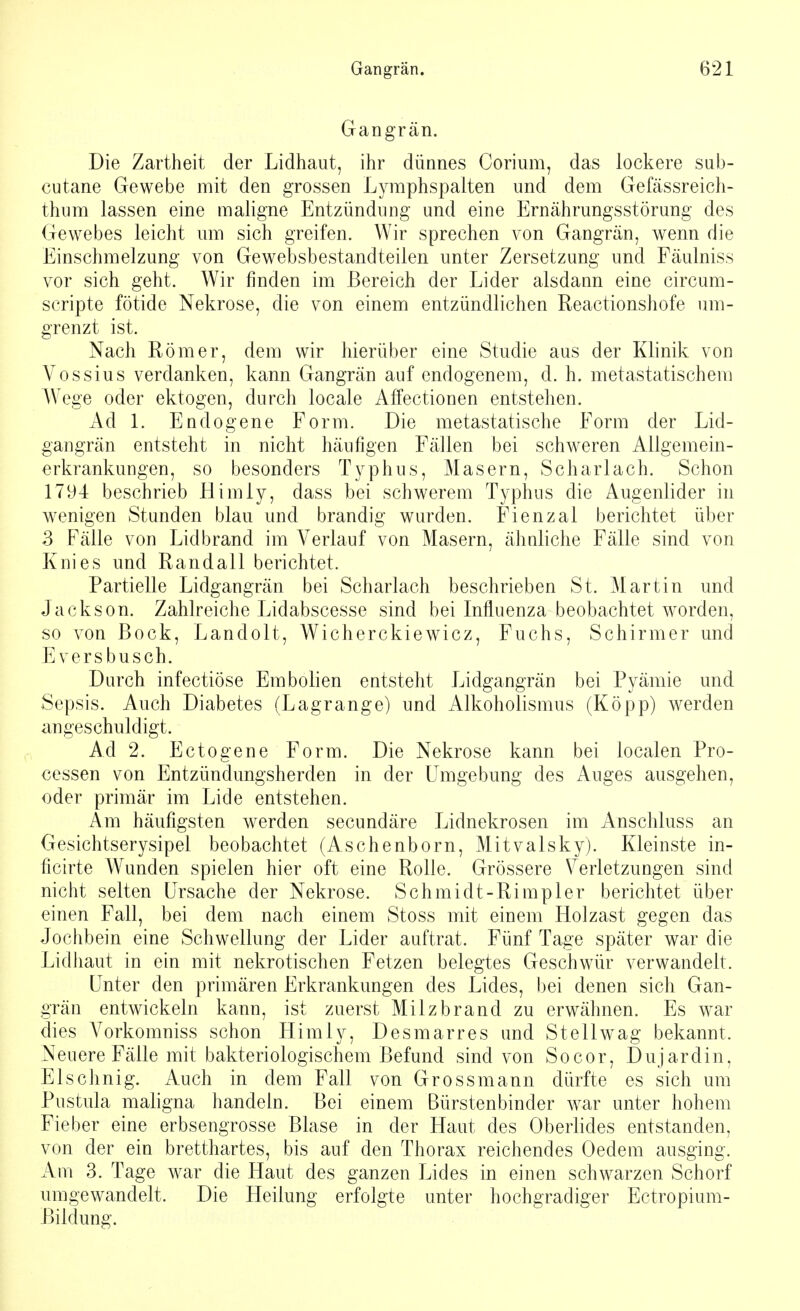 Gangrän. Die Zartheit der Lidhaut, ihr dünnes Corium, das lockere sub- cutane Gewebe mit den grossen Lymphspalten und dem Gefässreich- thum lassen eine maligne Entzündung und eine Ernährungsstörung des Gewebes leicht um sich greifen. Wir sprechen von Gangrän, wenn die Einschmelzung von Gewebsbestandteilen unter Zersetzung und Fäulniss vor sich geht. Wir finden im Bereich der Lider alsdann eine circum- scripte fötide Nekrose, die von einem entzündlichen Reactionshofe um- grenzt ist. Nach Römer, dem wir hierüber eine Studie aus der Klinik von Vossius verdanken, kann Gangrän auf endogenem, d. h. metastatischem Wege oder ektogen, durch locale Affectionen entstehen. Ad 1. Endogene Form. Die metastatische Form der Lid- gangrän entsteht in nicht häufigen Fällen bei schweren Allgemein- erkrankungen, so besonders Typhus, Masern, Scharlach. Schon 1794 beschrieb Himly, dass bei schwerem Typhus die Augenlider in wenigen Stunden blau und brandig wurden. Fienzal berichtet über 3 Fälle von Lidbrand im Verlauf von Masern, ähnliche Fälle sind von Knies und Randall berichtet. Partielle Lidgangrän bei Scharlach beschrieben St. Martin und Jackson. Zahlreiche Lidabscesse sind bei Influenza beobachtet worden, so von Bock, Landolt, Wicherckiewicz, Fuchs, Schirmer und Eversbusch. Durch infectiöse Embolien entsteht Lidgangrän bei Pyämie und Sepsis. Auch Diabetes (Lagrange) und Alkoholismus (Kopp) werden angeschuldigt. Ad 2. Eotogene Form. Die Nekrose kann bei localen Pro- cessen von Entzündungsherden in der Umgebung des Auges ausgehen, oder primär im Lide entstehen. Am häufigsten werden secundäre Lidnekrosen im Anschluss an Gesichtserysipel beobachtet (Aschenborn, Mitvalsky). Kleinste in- ficirte Wunden spielen hier oft eine Rolle. Grössere Verletzungen sind nicht selten Ursache der Nekrose. Schmidt-Rimpler berichtet über einen Fall, bei dem nach einem Stoss mit einem Holzast gegen das Jochbein eine Schwellung der Lider auftrat. Fünf Tage später war die Lidhaut in ein mit nekrotischen Fetzen belegtes Geschwür verwandelt. Unter den primären Erkrankungen des Lides, bei denen sich Gan- grän entwickeln kann, ist zuerst Milzbrand zu erwähnen. Es war dies A7orkomniss schon Himly, Desmarres und St eil wag bekannt. Neuere Fälle mit bakteriologischem Befund sind von Socor, Dujardin, Elschnig. Auch in dem Fall von Grossmann dürfte es sich um Pustula maligna handeln. Bei einem Bürstenbinder war unter hohem Fieber eine erbsengrosse Blase in der Haut des Oberlides entstanden, von der ein bretthartes, bis auf den Thorax reichendes Oedem ausging. Am 3. Tage war die Haut des ganzen Lides in einen schwarzen Schorf umgewandelt. Die Heilung erfolgte unter hochgradiger Ectropium- Bildung.