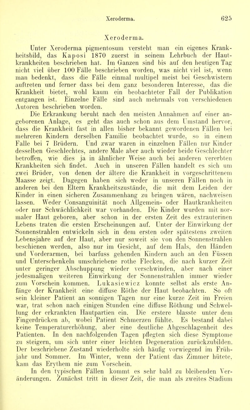 Xeroderma. Unter Xeroderma pigmentosum versteht man ein eigenes Krank- heitsbild, das Kaposi 1870 zuerst in seinem Lehrbuch der Haut- krankheiten beschrieben hat. Im Ganzen sind bis auf den heutigen Tag nicht viel über 100 Fälle beschrieben worden, was nicht viel ist, wenn man bedenkt, dass die Fälle einmal multipel meist bei Geschwistern auftreten und ferner dass bei dem ganz besonderen Interesse, das die Krankheit bietet, wohl kaum ein beobachteter Fall der Publikation entgangen ist. Einzelne Fälle sind auch mehrmals von verschiedenen Autoren beschrieben worden. Die Erkrankung beruht nach den meisten Annahmen auf einer an- geborenen Anlage, es geht das auch schon aus dem Umstand hervor, dass die Krankheit fast in allen bisher bekannt gewordenen Fällen bei mehreren Kindern derselben Familie beobachtet wurde, so in einem Falle bei 7 Brüdern. Und zwar waren in einzelnen Fällen nur Kinder desselben Geschlechtes, andere Male aber auch wieder beide Geschlechter betroffen, wie dies ja in ähnlicher Weise auch bei anderen vererbten Krankheiten sich findet. Auch in unseren Fällen handelt es sich um zwei Brüder, von denen der ältere die Krankheit in vorgeschrittenem Maasse zeigt. Dagegen haben sich weder in unseren Fällen noch in anderen bei den Eltern Krankheitszustände, die mit dem Leiden der Kinder in einen sicheren Zusammenhang zu bringen wären, nachweisen lassen. Weder Consanguinität noch Allgemein- oder Hautkrankheiten oder nur Schwächlichkeit war vorhanden. Die Kinder wurden mit nor- maler Haut geboren, aber schon in der ersten Zeit des extrauterinen Lebens traten die ersten Erscheinungen auf. Unter der Einwirkung der Sonnenstrahlen entwickeln sich in dem ersten oder spätestens zweiten Lebensjahre auf der Haut, aber nur soweit sie von den Sonnenstrahlen beschienen werden, also nur im Gesicht, auf dem Hals, den Händen und Vorderarmen, bei barfuss gehenden Kindern auch an den Füssen und Unterschenkeln umschriebene rothe Flecken, die nach kurzer Zeit unter geringer Abschuppung wieder verschwinden, aber nach einer jedesmaligen weiteren Einwirkung der Sonnenstrahlen immer wieder zum Vorschein kommen. Lukasiewicz konnte selbst als erste An- fänge der Krankheit eine diffuse Rothe der Haut beobachten. So oft sein kleiner Patient an sonnigen Tagen nur eine kurze Zeit im Freien war, trat schon nach einigen Stunden eine diffuse Röthung und Schwel- lung der erkrankten Hautpartien ein. Die erstere blasste unter dem Fingerdrücken ab, wobei Patient Schmerzen fühlte. Es bestand dabei keine Temperaturerhöhung, aber eine deutliche Abgeschlagenheit des Patienten. In den nachfolgenden Tagen pflegten sich diese Symptome zu steigern, um sich unter einer leichten Degeneration zurückzubilden. Der beschriebene Zustand wiederholte sich häufig vorwiegend im Früh- jahr und Sommer. Im Winter, wenn der Patient das Zimmer hütete, kam das Erythem nie zum Vorschein. In den typischen Fällen kommt es sehr bald zu bleibenden Ver- änderungen. Zunächst tritt in dieser Zeit, die man als zweites Stadium