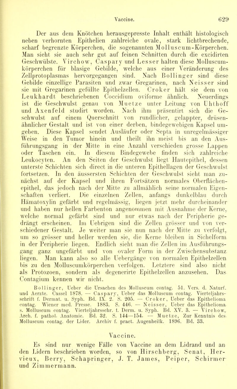 Vaccine. 62^ Der aus dem Knötchen herausgepresste Inhalt enthält histologisch neben verhornten Epithelien zahlreiche ovale, stark lichtbrechende,, scharf begrenzte Körperchen, die sogenannten Moll u sc um-Körperchen. Man sieht sie auch sehr gut auf feinen Schnitten durch die excidirten Geschwülste. Virchow, Caspary und Lesser halten diese Molluscum- körperchen für blasige Gebilde, welche aus einer Veränderung des Zellprotoplasmas hervorgegangen sind. Nach Bollinger sind diese Gebilde einzellige Parasiten und zwar Gregarinen, nach Neisser sind sie mit Gregarinen gefüllte Epithelzellen. Croker hält sie dem von Leukhardt beschriebenen Coccidium o vi forme ähnlich. Neuerdings ist die Geschwulst genau von Muetze unter Leitung von Uhthoff und Axenfeld studirt worden. Nach ihm präsentirt sich die Ge- schwulst auf einem Querschnitt von rundlicher, gelappter, drüsen- ähnlicher Gestalt und ist von einer derben, bindegewebigen Kapsel um- geben. Diese Kapsel sendet Ausläufer oder Septa in unregelmässiger Weise in den Tumor hinein und theilt ihn meist bis an den Aus- führungsgang in der Mitte in eine Anzahl verschieden grosse Lappen oder Taschen ein. In diesem Bindegewebe finden sich zahlreiche Leukocyten. An den Seiten der Geschwulst liegt Hautepithel, dessen unterste Schichten sich direct in die unteren Epithellagen der Geschwulst fortsetzen. In den äussersten Schichten der Geschwulst sieht man zu- nächst auf der Kapsel und ihren Fortsätzen normales Oberflächen- epithel, das jedoch nach der Mitte zu allmählich seine normalen Eigen- schaften verliert. Die einzelnen Zellen, anfangs dunkelblau durch Hämatoxylin gefärbt und regelmässig, liegen jetzt mehr durcheinander und haben nur hellen Farbenton angenommen mit Ausnahme der Kerne, welche normal gefärbt sind und nur etwas nach der Peripherie ge- drängt erscheinen. Im Uebrigen sind die Zellen grösser und von ver- schiedener Gestalt. Je weiter man sie nun nach der Mitte zu verfolgt, um so grösser und heller werden sie, die Kerne bleiben in Sichelform in der Peripherie liegen. Endlich sieht man die Zellen im Ausführungs- gang ganz ungefärbt und von ovaler Form in der Zwischensubstanz liegen. Man kann also so alle Uebergänge von normalen Epithelzellen bis zu den Molluscumkörperchen verfolgen. Letztere sind also nicht als Protozoen, sondern als degenerirte Epithelzellen anzusehen. Das Contagium kennen wir nicht. Bollinger, Ueber die Ursachen des Molluscum contag. 51. Vers. d. Naturf. und Aerzte. Cassel 1878. — Caspary, Ueber das Molluscum contag. Vierteljahrs- schrift f. Dermat. u. Syph. Bd. IX. 2. S. 205. — Croker, Ueber das Epithelioma contag. Wiener med. Presse. 1883. S. 446. — Neisser, Ueber das Epithelioma s. Molluscum contag. Vierteljahrsschr. f. Derm. u. Syph. Bd. XV. 3. — Virchow, Arch. f. pathol. Anatomie. Bd. 32. S. 144—154. — Muetze, Zur Kenntnis des Molluscum contag. der Lider. Archiv f. pract. Augenheilk. 1896. Bd. 33. Vaccine. Es sind nur wenige Fälle den Lidern beschrieben worden, vieux, Berry, Schapringer, und Zimmermann. von Vaccine an dem Lidrand und an so von Hirschberg, Senat, Her- J. T. James, Peiper, Schirmer