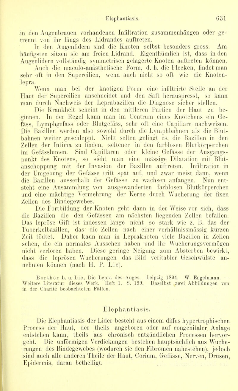 in den Augenbrauen vorhandenen Infiltration zusammenhängen oder ge- trennt von ihr längs des Lidrandes auftreten. In den Augenlidern sind die Knoten selbst besonders gross. Am häufigsten sitzen sie am freien Lidrand. Eigentümlich ist, dass in den Augenlidern vollständig symmetrisch gelagerte Knoten auftreten können. Auch die macuio-anästhetische Form, d. h. die Flecken, findet man sehr oft in den Supercilien, wenn auch nicht so oft wie die Knoten- lepra. Wenn man bei der knotigen Form eine infiltrirte Stelle an der Haut der Supercilien anschneidet und den Saft herauspresst, so kann man durch Nachweis der Leprabazillen die Diagnose sicher stellen. Die Krankheit scheint in den mittleren Partien der Haut zu be- ginnen. In der Regel kann man im Centrum eines Knötchens ein Ge- fäss, Lymphgefäss oder Blutgefäss, sehr oft eine Capillare nachweisen. Die Bazillen werden also sowohl durch die Lymphbahnen als die Blut- bahnen weiter geschleppt. Nicht selten gelingt es, die Bazillen in den Zellen der Intima zu finden, seltener in den farblosen Blutkörperchen im Gefässlumen. Sind Capillaren oder kleine Gefässe der Ausgangs- punkt des Knotens, so sieht man eine massige Dilatation mit Blut- anschoppung mit der Invasion der Bazillen auftreten. Infiltration in der Umgebung der Gefässe tritt spät auf, und zwar meist dann, wenn die Bazillen ausserhalb der Gefässe zu wachsen anfangen. Nun ent- steht eine Ansammlung von ausgewanderten farblosen Blutkörperchen und eine mächtige Vermehrung der Kerne durch Wucherung der fixen Zellen des Bindegewebes. Die Fortbildung der Knoten geht dann in der Weise vor sich, dass die Bazillen die den Gefässen am nächsten liegenden Zellen befallen. Das lepröse Gift ist indessen lange nicht so stark wie z. B. das der Tuberkelbazillen, das' die Zellen nach einer verhältnissmässig kurzen Zeit tödtet. Daher kann man in Lepraknoten viele Bazillen in Zellen sehen, die ein normales Aussehen haben und ihr Wucherungsvermögen nicht verloren haben. Diese geringe Neigung zum Absterben bewirkt, dass die leprösen Wucherungen das Bild veritabler Geschwülste an- nehmen können (nach H. P. Lie). Borther L. u. Lie, Die Lepra des Auges. Leipzig 1894. W. Engelmann. — Weitere Literatur dieses Werk. Heft 1. S. 199. Daselbst zwei Abbildungen von in der Charite beobachteten Fällen. Elephantiasis. Die Elephantiasis der Lider besteht aus einem diffus hypertrophischen Process der Haut, der theils angeboren oder auf congenitaler Anlage entstehen kann, theils aus chronisch entzündlichen Processen hervor- geht. Die unförmigen Verdickungen bestehen hauptsächlich aus Wuche- rungen des Bindegewebes (wodurch sie den Fibromen nahestehen), jedoch sind auch alle anderen Theile der Haut, Corium, Gefässe, Nerven, Drüsen, Epidermis, daran betheiligt.