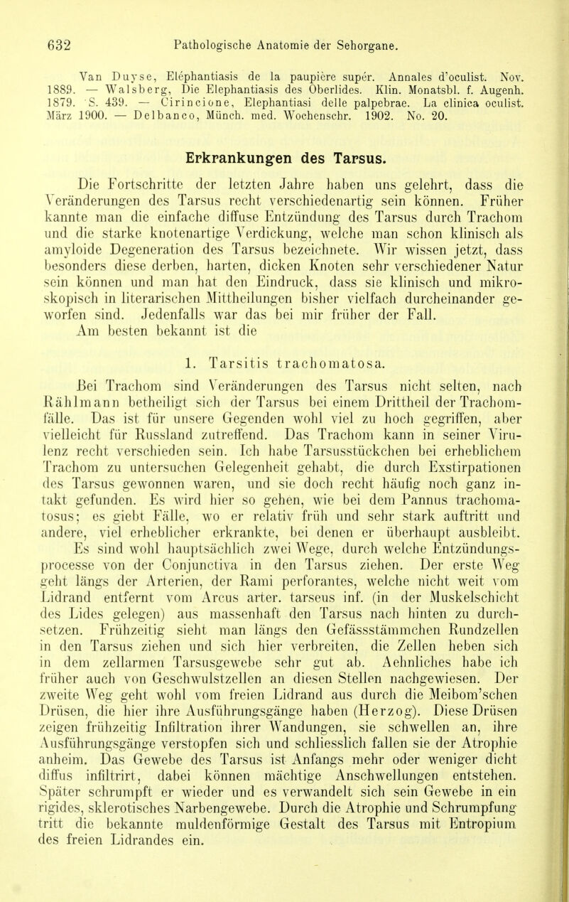 Van Duyse, Elephantiasis de la paupiere super. Anoales d'oculist. Nov. 1889. — Walsberg, Die Elephantiasis des Oberlides. Klin. Monatsbl. f. Augenh. 1879. S. 439. — Cirincione, Elephantiasi delle palpebrae. La clinica oculist. März 1900. — Delbanco, Münch, med. Wochenschr. 1902. No. 20. Erkrankungen des Tarsus. Die Fortschritte der letzten Jahre haben uns gelehrt, dass die Veränderungen des Tarsus recht verschiedenartig sein können. Früher kannte man die einfache diffuse Entzündung des Tarsus durch Trachom und die starke knotenartige Verdickung, weiche man schon klinisch als amyloide Degeneration des Tarsus bezeichnete. Wir wissen jetzt, dass besonders diese derben, harten, dicken Knoten sehr verschiedener Natur sein können und man hat den Eindruck, dass sie klinisch und mikro- skopisch in literarischen Mittheilungen bisher vielfach durcheinander ge- worfen sind. Jedenfalls war das bei mir früher der Fall. Am besten bekannt ist die L Tarsitis trachomatosa. Bei Trachom sind Veränderungen des Tarsus nicht selten, nach Rählmann betheiligt sich der Tarsus bei einem Drittheil der Trachom- lalle. Das ist für unsere Gegenden wohl viel zu hoch gegriffen, aber vielleicht für Russland zutreffend. Das Trachom kann in seiner Viru- lenz recht verschieden sein. Ich habe Tarsusstückchen bei erheblichem Trachom zu untersuchen Gelegenheit gehabt, die durch Exstirpationen des Tarsus gewonnen waren, und sie doch recht häufig noch ganz in- takt gefunden. Es wird hier so gehen, wie bei dem Pannus trachoma- tosus; es giebt Fälle, wo er relativ früh und sehr stark auftritt und andere, viel erheblicher erkrankte, bei denen er überhaupt ausbleibt. Es sind wohl hauptsächlich zwei Wege, durch welche Entzündungs- processe von der Conjunctiva in den Tarsus ziehen. Der erste Weg geht längs der Arterien, der Rami perforantes, welche nicht weit vom Lidrand entfernt vom Arcus arter. tarseus inf. (in der Muskelschicht des Lides gelegen) aus massenhaft den Tarsus nach hinten zu durch- setzen. Frühzeitig sieht man längs den Gefässstämmchen Rundzellen in den Tarsus ziehen und sich hier verbreiten, die Zellen heben sich in dem zellarmen Tarsusgewebe sehr gut ab. Aehnliches habe ich früher auch von Geschwulstzellen an diesen Stellen nachgewiesen. Der zweite Weg geht wohl vom freien Lidrand aus durch die Meibom'schen Drüsen, die hier ihre Ausführungsgänge haben (Herzog). Diese Drüsen zeigen frühzeitig Infiltration ihrer Wandungen, sie schwellen an, ihre Ausführungsgänge verstopfen sich und schliesslich fallen sie der Atrophie anheim. Das Gewebe des Tarsus ist Anfangs mehr oder weniger dicht diffus infiltrirt, dabei können mächtige Anschwellungen entstehen. Später schrumpft er wieder und es verwandelt sich sein Gewebe in ein rigides, sklerotisches Narbengewebe. Durch die Atrophie und Schrumpfung tritt die bekannte muldenförmige Gestalt des Tarsus mit Entropium des freien Lidrandes ein.