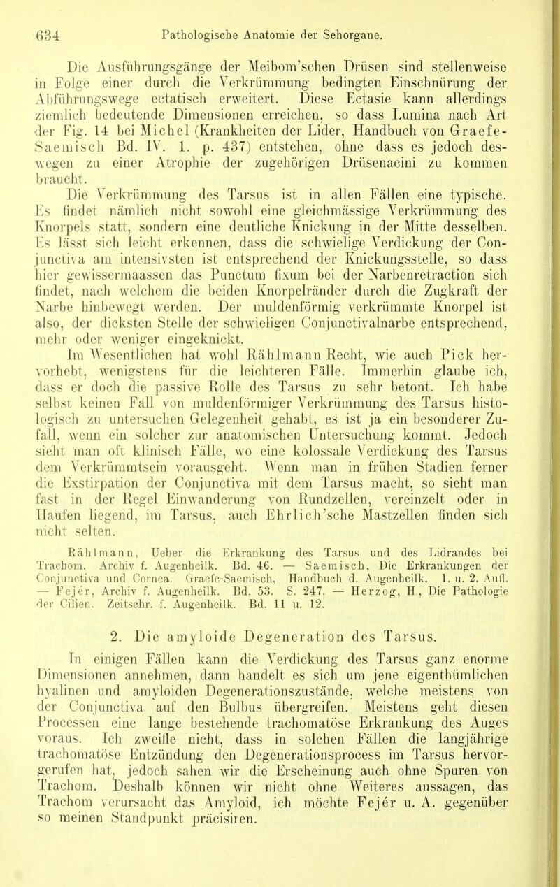 Die Ausführungsgänge der Meibom'schen Drüsen sind stellenweise in Folge einer durch die Verkrümmung bedingten Einschnürung der Abführungswege ectatisch erweitert. Diese Ectasie kann allerdings ziemlich bedeutende Dimensionen erreichen, so dass Lumina nach Art der Fig. 14 bei Michel (Krankheiten der Lider, Handbuch von Graefe- Saemisch Bd. IV. 1. p. 437) entstehen, ohne dass es jedoch des- wegen zu einer Atrophie der zugehörigen Drüsenacini zu kommen braucht. Die Verkrümmung des Tarsus ist in allen Fällen eine typische. Es findet nämlich nicht sowohl eine gleichmässige Verkrümmung des Knorpels statt, sondern eine deutliche Knickung in der Mitte desselben. Es la'sst sich leicht erkennen, dass die schwielige Verdickung der Con- junctiva am intensivsten ist entsprechend der Knickungsstelle, so dass hier gewissermaassen das Punctum fixum bei der Narbenretraction sich findet, nach welchem die beiden Knorpelränder durch die Zugkraft der Narbe hinbewegt werden. Der muldenförmig verkrümmte Knorpel ist also, der dicksten Stelle der schwieligen Conjunctivalnarbe entsprechend, mehr oder weniger eingeknickt. Im Wesentlichen hat wohl Rählmann Recht, wie auch Pick her- vorhebt, wenigstens für die leichteren Fälle. Immerhin glaube ich, dass er doch die passive Rolle des Tarsus zu sehr betont. Ich habe selbst keinen Fall von muldenförmiger Verkrümmung des Tarsus histo- logisch zu untersuchen Gelegenheit gehabt, es ist ja ein besonderer Zu- fall, wenn ein solcher zur anatomischen Untersuchung kommt. Jedoch sieht man oft klinisch Fälle, wo eine kolossale Verdickung des Tarsus dem Verkrümmtsein vorausgeht. Wenn man in frühen Stadien ferner die Exstirpation der Conjunctiva mit dem Tarsus macht, so sieht man fast in der Regel Einwanderung von Rundzellen, vereinzelt oder in Haufen liegend, im Tarsus, auch Ehrlich'sehe Mastzellen finden sich nicht selten. Rählmann, Ueber die Erkrankung des Tarsus und des Lidrandes bei Trachom. Archiv f. Augenheilk. Bd. 46. — Saemisch, Die Erkrankungen der Conjunctiva und Cornea. Graefe-Saemisch, Handbuch d. Augenheilk. 1. u. 2. Aufl. — Fejer, Archiv f. Augenheilk. Bd. 53. S. 247. — Herzog, H., Die Pathologie der Cilien. Zeitschr. f. Augenheilk. Bd. 11 u. 12. 2. Die amyloide Degeneration des Tarsus. In einigen Fällen kann die Verdickung des Tarsus ganz enorme Dimensionen annehmen, dann handelt es sich um jene eigenthümlichen hyalinen und amyloiden Degenerationszustände, welche meistens von der Conjunctiva auf den Bulbus übergreifen. Meistens geht diesen Processen eine lange bestehende trachomatöse Erkrankung des Auges voraus. Ich zweifle nicht, dass in solchen Fällen die langjährige trachomatöse Entzündung den Degenerationsprocess im Tarsus hervor- gerufen hat, jedoch sahen wir die Erscheinung auch ohne Spuren von Trachom. Deshalb können wir nicht ohne Weiteres aussagen, das Trachom verursacht das Amyloid, ich möchte Fejer u. A. gegenüber so meinen Standpunkt präcisiren.